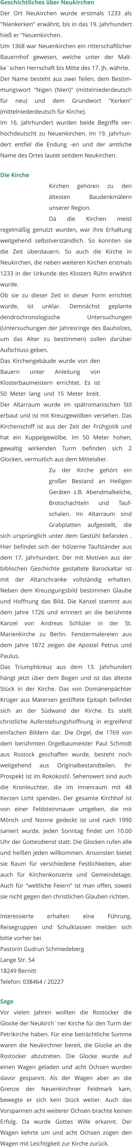 Geschichtliches über Neukirchen Der Ort Neukirchen wurde erstmals 1233 als "Nienkerken" erwähnt, bis in das 19. Jahrhundert hieß er "Neuenkirchen. Um 1368 war Neuenkirchen ein ritterschaftlicher Bauernhof gewesen, welche unter der Malt-ke`schen Herrschaft bis Mitte des 17. Jh. währte. Der Name besteht aus zwei Teilen, dem Bestim-mungswort "Nigen (Nien)" (mittelniederdeutsch für neu) und dem Grundwort "Kerken" (mittelniederdeutsch für Kirche). Im 16. Jahrhundert wurden beide Begriffe ver-hochdeutscht zu Neuenkirchen. Im 19. Jahrhun-dert entfiel die Endung -en und der amtliche Name des Ortes lautet seitdem Neukirchen.  Die Kirche Kirchen gehören zu den ältesten Baudenkmälern unserer Region. Da die Kirchen meist regelmäßig genutzt wurden, war ihre Erhaltung weitgehend selbstverständlich. So konnten sie die Zeit überdauern. So auch die Kirche in Neukirchen, die neben weiteren Kirchen erstmals 1233 in der Urkunde des Klosters Rühn erwähnt wurde. Ob sie zu dieser Zeit in dieser Form errichtet wurde, ist unklar. Demnächst geplante dendrochronologische Untersuchungen (Untersuchungen der Jahresringe des Bauholzes, um das Alter zu bestimmen) sollen darüber Aufschluss geben.  Das Kirchengebäude wurde von den Bauern unter Anleitung von Klosterbaumeistern errichtet. Es ist 50 Meter lang und 15 Meter breit. Der Altarraum wurde im spätromanischen Stil erbaut und ist mit Kreuzgewölben versehen. Das Kirchenschiff ist aus der Zeit der Frühgotik und hat ein Kuppelgewölbe. Im 50 Meter hohen, gewaltig wirkenden Turm befinden sich 2 Glocken, vermutlich aus dem Mittelalter.  Zu der Kirche gehört ein großer Bestand an Heiligen Geräten z.B. Abendmalkelche, Brotschachteln und Tauf-schalen. Im Altarraum sind Grabplatten aufgestellt, die sich ursprünglich unter dem Gestühl befanden . Hier befindet sich der hölzerne Taufständer aus dem 17. Jahrhundert. Der mit Motiven aus der biblischen Geschichte gestaltete Barockaltar ist mit der Altarschranke vollständig erhalten. Neben dem Kreuzigungsbild bestimmen Glaube und Hoffnung das Bild. Die Kanzel stammt aus dem Jahre 1726 und erinnert an die berühmte Kanzel von Andreas Schlüter in der St. Marienkirche zu Berlin. Fenstermalereien aus dem Jahre 1872 zeigen die Apostel Petrus und Paulus.  Das Triumphkreuz aus dem 13. Jahrhundert hängt jetzt über dem Bogen und ist das älteste Stück in der Kirche. Das von Domänenpächter Krüger aus Matersen gestiftete Epitaph befindet sich an der Südwand der Kirche. Es stellt christliche Auferstehungshoffnung in ergreifend einfachen Bildern dar. Die Orgel, die 1769 von dem berühmten Orgelbaumeister Paul Schmidt aus Rostock geschaffen wurde, besteht noch weitgehend aus Originalbestandteilen. Ihr Prospekt ist im Rokokostil. Sehenswert sind auch die Kronleuchter, die im Innenraum mit 48 Kerzen Licht spenden. Der gesamte Kirchhof ist von einer Feldsteinmauer umgeben, die mit Mönch und Nonne gedeckt ist und nach 1990 saniert wurde. Jeden Sonntag findet um 10.00 Uhr der Gottesdienst statt. Die Glocken rufen alle und heißen jeden willkommen. Ansonsten bietet sie Raum für verschiedene Festlichkeiten, aber auch für Kirchenkonzerte und Gemeindetage. Auch für "weltliche Feiern" ist man offen, soweit sie nicht gegen den christlichen Glauben richten.  Interessierte erhalten eine Führung. Reisegruppen und Schulklassen melden sich bitte vorher bei Pastorin Gudrun Schmiedeberg Lange Str. 54 18249 Bernitt Telefon: 038464 / 20227  Sage Vor vielen Jahren wollten die Rostocker die Glocke der Neukirch´ner Kirche für den Turm der Petrikirche haben. Für eine beträchtliche Summe waren die Neukirchner bereit, die Glocke an die Rostocker abzutreten. Die Glocke wurde auf einen Wagen geladen und acht Ochsen wurden davor gespannt. Als der Wagen aber an die Grenze der Neuenkirchner Feldmark kam, bewegte er sich kein Stück weiter. Auch das Vorspannen acht weiterer Ochsen brachte keinen Erfolg. Da wurde Gottes Wille erkannt. Der Wagen kehrte um und acht Ochsen zogen den Wagen mit Leichtigkeit zur Kirche zurück.