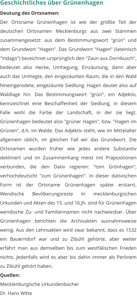 Geschichtliches über Grünenhagen Deutung des Ortsnamen: Der Ortsname Grünenhagen ist wie der größte Teil der deutschen Ortsnamen Mecklenburgs aus zwei Stämmen zusammengesetzt: aus dem Bestimmungswort "grün" und dem Grundwort "Hagen". Das Grundwort "Hagen" (lateinisch "indago") bezeichnet ursprünglich den "Zaun aus Dornbusch", bedeutet also Hecke, Umhegung, Einzäunung, dann aber auch das Umhegte, den eingezäunten Raum, die in den Wald hineingerodete, eingezäunte Siedlung. Hagen deutet also auf Waldlage hin. Das Bestimmungswort "grün", ein Adjektiv, kennzeichnet eine Beschaffenheit der Siedlung, in diesem Falle wohl die Farbe der Landschaft, in der sie liegt. Grünenhagen bedeutet also "grüner Hagen", bzw. "Hagen im Grünen", d.h. im Walde. Das Adjektiv steht, wie im Mittelalter allgemein üblich, im gleichen Fall wir das Grundwort. Die Ortsnamen wurden früher wie jedes andere Substantiv dekliniert und im Zusammenhang meist mit Präpositionen verbunden, die den Dativ regieren: "tom Grönhagen", verhochdeutscht "zum Grünenhagen". In dieser dativischen Form ist der Ortsname Grünenhagen später erstarrt. Wendische Bevölkerungsreste In mecklenburgischen Urkunden und Akten des 15. und 16.Jh. sind für Grünenhagen wendische Zu- und Familiennamen nicht nachwiesbar. Über Grünenhagen berichten die Archivakten ausnahmsweise wenig. Aus den Lehnsakten wird zwar bekannt, dass es 1532 ein Bauerndorf war und zu Zibühl gehörte, aber weiter erfährt man aus demselben bis zum westfälischen Frieden nichts. Jedenfalls wird es aber bis dahin immer als Perlinem zu Zibühl gehört haben. Quellen: Mecklenburgische Urkundenbücher Dr. Hans Witte