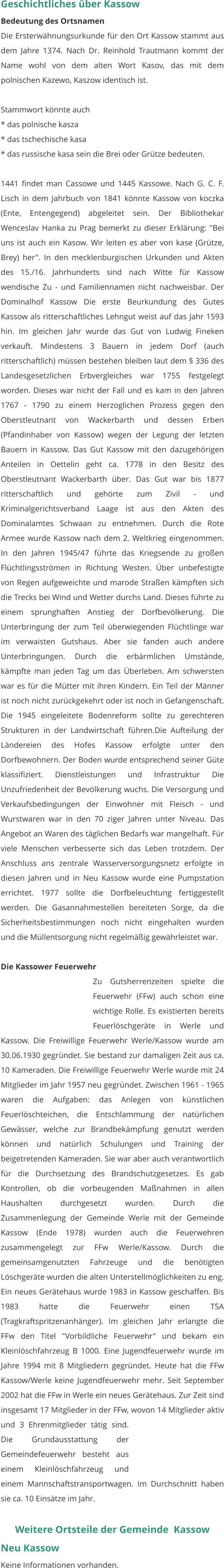 Geschichtliches über Kassow Bedeutung des Ortsnamen Die Ersterwähnungsurkunde für den Ort Kassow stammt aus dem Jahre 1374. Nach Dr. Reinhold Trautmann kommt der Name wohl von dem alten Wort Kasov, das mit dem polnischen Kazewo, Kaszow identisch ist.  Stammwort könnte auch * das polnische kasza * das tschechische kasa * das russische kasa sein die Brei oder Grütze bedeuten.  1441 findet man Cassowe und 1445 Kassowe. Nach G. C. F. Lisch in dem Jahrbuch von 1841 könnte Kassow von koczka (Ente, Entengegend) abgeleitet sein. Der Bibliothekar Wenceslav Hanka zu Prag bemerkt zu dieser Erklärung: "Bei uns ist auch ein Kasow. Wir leiten es aber von kase (Grütze, Brey) her". In den mecklenburgischen Urkunden und Akten des 15./16. Jahrhunderts sind nach Witte für Kassow wendische Zu - und Familiennamen nicht nachweisbar. Der Dominalhof Kassow Die erste Beurkundung des Gutes Kassow als ritterschaftliches Lehngut weist auf das Jahr 1593 hin. Im gleichen Jahr wurde das Gut von Ludwig Fineken verkauft. Mindestens 3 Bauern in jedem Dorf (auch ritterschaftlich) müssen bestehen bleiben laut dem § 336 des Landesgesetzlichen Erbvergleiches war 1755 festgelegt worden. Dieses war nicht der Fall und es kam in den Jahren 1767 - 1790 zu einem Herzoglichen Prozess gegen den Oberstleutnant von Wackerbarth und dessen Erben (Pfandinhaber von Kassow) wegen der Legung der letzten Bauern in Kassow. Das Gut Kassow mit den dazugehörigen Anteilen in Oettelin geht ca. 1778 in den Besitz des Oberstleutnant Wackerbarth über. Das Gut war bis 1877 ritterschaftlich und gehörte zum Zivil - und Kriminalgerichtsverband Laage ist aus den Akten des Dominalamtes Schwaan zu entnehmen. Durch die Rote Armee wurde Kassow nach dem 2. Weltkrieg eingenommen. In den Jahren 1945/47 führte das Kriegsende zu großen Flüchtlingsströmen in Richtung Westen. Über unbefestigte von Regen aufgeweichte und marode Straßen kämpften sich die Trecks bei Wind und Wetter durchs Land. Dieses führte zu einem sprunghaften Anstieg der Dorfbevölkerung. Die Unterbringung der zum Teil überwiegenden Flüchtlinge war im verwaisten Gutshaus. Aber sie fanden auch andere Unterbringungen. Durch die erbärmlichen Umstände, kämpfte man jeden Tag um das Überleben. Am schwersten war es für die Mütter mit ihren Kindern. Ein Teil der Männer ist noch nicht zurückgekehrt oder ist noch in Gefangenschaft. Die 1945 eingeleitete Bodenreform sollte zu gerechteren Strukturen in der Landwirtschaft führen.Die Aufteilung der Ländereien des Hofes Kassow erfolgte unter den Dorfbewohnern. Der Boden wurde entsprechend seiner Güte klassifiziert. Dienstleistungen und Infrastruktur Die Unzufriedenheit der Bevölkerung wuchs. Die Versorgung und Verkaufsbedingungen der Einwohner mit Fleisch - und Wurstwaren war in den 70 ziger Jahren unter Niveau. Das Angebot an Waren des täglichen Bedarfs war mangelhaft. Für viele Menschen verbesserte sich das Leben trotzdem. Der Anschluss ans zentrale Wasserversorgungsnetz erfolgte in diesen Jahren und in Neu Kassow wurde eine Pumpstation errichtet. 1977 sollte die Dorfbeleuchtung fertiggestellt werden. Die Gasannahmestellen bereiteten Sorge, da die Sicherheitsbestimmungen noch nicht eingehalten wurden und die Müllentsorgung nicht regelmäßig gewährleistet war.  Die Kassower Feuerwehr Zu Gutsherrenzeiten spielte die Feuerwehr (FFw) auch schon eine wichtige Rolle. Es existierten bereits Feuerlöschgeräte in Werle und Kassow. Die Freiwillige Feuerwehr Werle/Kassow wurde am 30.06.1930 gegründet. Sie bestand zur damaligen Zeit aus ca. 10 Kameraden. Die Freiwillige Feuerwehr Werle wurde mit 24 Mitglieder im Jahr 1957 neu gegründet. Zwischen 1961 - 1965 waren die Aufgaben: das Anlegen von künstlichen Feuerlöschteichen, die Entschlammung der natürlichen Gewässer, welche zur Brandbekämpfung genutzt werden können und natürlich Schulungen und Training der beigetretenden Kameraden. Sie war aber auch verantwortlich für die Durchsetzung des Brandschutzgesetzes. Es gab Kontrollen, ob die vorbeugenden Maßnahmen in allen Haushalten durchgesetzt wurden. Durch die Zusammenlegung der Gemeinde Werle mit der Gemeinde Kassow (Ende 1978) wurden auch die Feuerwehren zusammengelegt zur FFw Werle/Kassow. Durch die gemeinsamgenutzten Fahrzeuge und die benötigten Löschgeräte wurden die alten Unterstellmöglichkeiten zu eng. Ein neues Gerätehaus wurde 1983 in Kassow geschaffen. Bis 1983 hatte die Feuerwehr einen TSA (Tragkraftspritzenanhänger). Im gleichen Jahr erlangte die FFw den Titel "Vorbildliche Feuerwehr" und bekam ein Kleinlöschfahrzeug B 1000. Eine Jugendfeuerwehr wurde im Jahre 1994 mit 8 Mitgliedern gegründet. Heute hat die FFw Kassow/Werle keine Jugendfeuerwehr mehr. Seit September 2002 hat die FFw in Werle ein neues Gerätehaus. Zur Zeit sind insgesamt 17 Mitglieder in der FFw, wovon 14 Mitglieder aktiv und 3 Ehrenmitglieder tätig sind. Die Grundausstattung der Gemeindefeuerwehr besteht aus einem Kleinlöschfahrzeug und einem Mannschaftstransportwagen. Im Durchschnitt haben sie ca. 10 Einsätze im Jahr.  Weitere Ortsteile der Gemeinde  Kassow Neu Kassow Keine Informationen vorhanden.