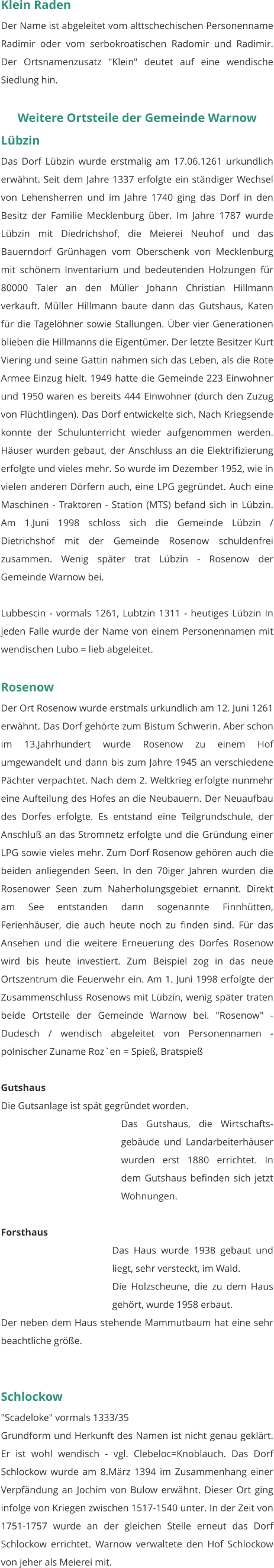 Klein Raden Der Name ist abgeleitet vom alttschechischen Personenname Radimir oder vom serbokroatischen Radomir und Radimir. Der Ortsnamenzusatz "Klein" deutet auf eine wendische Siedlung hin.   Weitere Ortsteile der Gemeinde Warnow Lübzin Das Dorf Lübzin wurde erstmalig am 17.06.1261 urkundlich erwähnt. Seit dem Jahre 1337 erfolgte ein ständiger Wechsel von Lehensherren und im Jahre 1740 ging das Dorf in den Besitz der Familie Mecklenburg über. Im Jahre 1787 wurde Lübzin mit Diedrichshof, die Meierei Neuhof und das Bauerndorf Grünhagen vom Oberschenk von Mecklenburg mit schönem Inventarium und bedeutenden Holzungen für 80000 Taler an den Müller Johann Christian Hillmann verkauft. Müller Hillmann baute dann das Gutshaus, Katen für die Tagelöhner sowie Stallungen. Über vier Generationen blieben die Hillmanns die Eigentümer. Der letzte Besitzer Kurt Viering und seine Gattin nahmen sich das Leben, als die Rote Armee Einzug hielt. 1949 hatte die Gemeinde 223 Einwohner und 1950 waren es bereits 444 Einwohner (durch den Zuzug von Flüchtlingen). Das Dorf entwickelte sich. Nach Kriegsende konnte der Schulunterricht wieder aufgenommen werden. Häuser wurden gebaut, der Anschluss an die Elektrifizierung erfolgte und vieles mehr. So wurde im Dezember 1952, wie in vielen anderen Dörfern auch, eine LPG gegründet. Auch eine Maschinen - Traktoren - Station (MTS) befand sich in Lübzin. Am 1.Juni 1998 schloss sich die Gemeinde Lübzin / Dietrichshof mit der Gemeinde Rosenow schuldenfrei zusammen. Wenig später trat Lübzin - Rosenow der Gemeinde Warnow bei.  Lubbescin - vormals 1261, Lubtzin 1311 - heutiges Lübzin In jeden Falle wurde der Name von einem Personennamen mit wendischen Lubo = lieb abgeleitet.   Rosenow Der Ort Rosenow wurde erstmals urkundlich am 12. Juni 1261 erwähnt. Das Dorf gehörte zum Bistum Schwerin. Aber schon im 13.Jahrhundert wurde Rosenow zu einem Hof umgewandelt und dann bis zum Jahre 1945 an verschiedene Pächter verpachtet. Nach dem 2. Weltkrieg erfolgte nunmehr eine Aufteilung des Hofes an die Neubauern. Der Neuaufbau des Dorfes erfolgte. Es entstand eine Teilgrundschule, der Anschluß an das Stromnetz erfolgte und die Gründung einer LPG sowie vieles mehr. Zum Dorf Rosenow gehören auch die beiden anliegenden Seen. In den 70iger Jahren wurden die Rosenower Seen zum Naherholungsgebiet ernannt. Direkt am See entstanden dann sogenannte Finnhütten, Ferienhäuser, die auch heute noch zu finden sind. Für das Ansehen und die weitere Erneuerung des Dorfes Rosenow wird bis heute investiert. Zum Beispiel zog in das neue Ortszentrum die Feuerwehr ein. Am 1. Juni 1998 erfolgte der Zusammenschluss Rosenows mit Lübzin, wenig später traten beide Ortsteile der Gemeinde Warnow bei. "Rosenow" - Dudesch / wendisch abgeleitet von Personennamen - polnischer Zuname Roz`en = Spieß, Bratspieß   Gutshaus Die Gutsanlage ist spät gegründet worden. Das Gutshaus, die Wirtschafts-gebäude und Landarbeiterhäuser wurden erst 1880 errichtet. In dem Gutshaus befinden sich jetzt Wohnungen.  Forsthaus Das Haus wurde 1938 gebaut und liegt, sehr versteckt, im Wald. Die Holzscheune, die zu dem Haus gehört, wurde 1958 erbaut. Der neben dem Haus stehende Mammutbaum hat eine sehr beachtliche größe.    Schlockow "Scadeloke" vormals 1333/35 Grundform und Herkunft des Namen ist nicht genau geklärt. Er ist wohl wendisch - vgl. Clebeloc=Knoblauch. Das Dorf Schlockow wurde am 8.März 1394 im Zusammenhang einer Verpfändung an Jochim von Bulow erwähnt. Dieser Ort ging infolge von Kriegen zwischen 1517-1540 unter. In der Zeit von 1751-1757 wurde an der gleichen Stelle erneut das Dorf Schlockow errichtet. Warnow verwaltete den Hof Schlockow von jeher als Meierei mit.