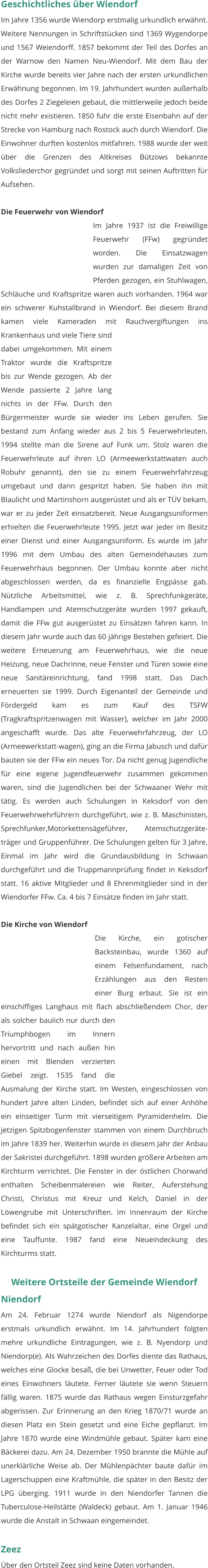 Geschichtliches über Wiendorf Im Jahre 1356 wurde Wiendorp erstmalig urkundlich erwähnt. Weitere Nennungen in Schriftstücken sind 1369 Wygendorpe und 1567 Weiendorff. 1857 bekommt der Teil des Dorfes an der Warnow den Namen Neu-Wiendorf. Mit dem Bau der Kirche wurde bereits vier Jahre nach der ersten urkundlichen Erwähnung begonnen. Im 19. Jahrhundert wurden außerhalb des Dorfes 2 Ziegeleien gebaut, die mittlerweile jedoch beide nicht mehr existieren. 1850 fuhr die erste Eisenbahn auf der Strecke von Hamburg nach Rostock auch durch Wiendorf. Die Einwohner durften kostenlos mitfahren. 1988 wurde der weit über die Grenzen des Altkreises Bützows bekannte Volksliederchor gegründet und sorgt mit seinen Auftritten für Aufsehen.  Die Feuerwehr von Wiendorf Im Jahre 1937 ist die Freiwillige Feuerwehr (FFw) gegründet worden. Die Einsatzwagen wurden zur damaligen Zeit von Pferden gezogen, ein Stuhlwagen, Schläuche und Kraftspritze waren auch vorhanden. 1964 war ein schwerer Kuhstallbrand in Wiendorf. Bei diesem Brand kamen viele Kameraden mit Rauchvergiftungen ins Krankenhaus und viele Tiere sind dabei umgekommen. Mit einem Traktor wurde die Kraftspritze bis zur Wende gezogen. Ab der Wende passierte 2 Jahre lang nichts in der FFw. Durch den Bürgermeister wurde sie wieder ins Leben gerufen. Sie bestand zum Anfang wieder aus 2 bis 5 Feuerwehrleuten. 1994 stellte man die Sirene auf Funk um. Stolz waren die Feuerwehrleute auf ihren LO (Armeewerkstattwaten auch Robuhr genannt), den sie zu einem Feuerwehrfahrzeug umgebaut und dann gespritzt haben. Sie haben ihn mit Blaulicht und Martinshorn ausgerüstet und als er TÜV bekam, war er zu jeder Zeit einsatzbereit. Neue Ausgangsuniformen erhielten die Feuerwehrleute 1995. Jetzt war jeder im Besitz einer Dienst und einer Ausgangsuniform. Es wurde im Jahr 1996 mit dem Umbau des alten Gemeindehauses zum Feuerwehrhaus begonnen. Der Umbau konnte aber nicht abgeschlossen werden, da es finanzielle Engpässe gab. Nützliche Arbeitsmittel, wie z. B. Sprechfunkgeräte, Handlampen und Atemschutzgeräte wurden 1997 gekauft, damit die FFw gut ausgerüstet zu Einsätzen fahren kann. In diesem Jahr wurde auch das 60 jährige Bestehen gefeiert. Die weitere Erneuerung am Feuerwehrhaus, wie die neue Heizung, neue Dachrinne, neue Fenster und Türen sowie eine neue Sanitäreinrichtung, fand 1998 statt. Das Dach erneuerten sie 1999. Durch Eigenanteil der Gemeinde und Fördergeld kam es zum Kauf des TSFW (Tragkraftspritzenwagen mit Wasser), welcher im Jahr 2000 angeschafft wurde. Das alte Feuerwehrfahrzeug, der LO (Armeewerkstatt-wagen), ging an die Firma Jabusch und dafür bauten sie der FFw ein neues Tor. Da nicht genug Jugendliche für eine eigene Jugendfeuerwehr zusammen gekommen waren, sind die Jugendlichen bei der Schwaaner Wehr mit tätig. Es werden auch Schulungen in Keksdorf von den Feuerwehrwehrführern durchgeführt, wie z. B. Maschinisten, Sprechfunker,Motorkettensägeführer, Atemschutzgeräte-träger und Gruppenführer. Die Schulungen gelten für 3 Jahre. Einmal im Jahr wird die Grundausbildung in Schwaan durchgeführt und die Truppmannprüfung findet in Keksdorf statt. 16 aktive Mitglieder und 8 Ehrenmitglieder sind in der Wiendorfer FFw. Ca. 4 bis 7 Einsätze finden im Jahr statt.   Die Kirche von Wiendorf Die Kirche, ein gotischer Backsteinbau, wurde 1360 auf einem Felsenfundament, nach Erzählungen aus den Resten einer Burg erbaut. Sie ist ein einschiffiges Langhaus mit flach abschließendem Chor, der als solcher baulich nur durch den Triumphbogen im Innern hervortritt und nach außen hin einen mit Blenden verzierten Giebel zeigt. 1535 fand die Ausmalung der Kirche statt. Im Westen, eingeschlossen von hundert Jahre alten Linden, befindet sich auf einer Anhöhe ein einseitiger Turm mit vierseitigem Pyramidenhelm. Die jetzigen Spitzbogenfenster stammen von einem Durchbruch im Jahre 1839 her. Weiterhin wurde in diesem Jahr der Anbau der Sakristei durchgeführt. 1898 wurden größere Arbeiten am Kirchturm verrichtet. Die Fenster in der östlichen Chorwand enthalten Scheibenmalereien wie Reiter, Auferstehung Christi, Christus mit Kreuz und Kelch, Daniel in der Löwengrube mit Unterschriften. Im Innenraum der Kirche befindet sich ein spätgotischer Kanzelaltar, eine Orgel und eine Tauffunte. 1987 fand eine Neueindeckung des Kirchturms statt.   Weitere Ortsteile der Gemeinde Wiendorf Niendorf Am 24. Februar 1274 wurde Niendorf als Nigendorpe erstmals urkundlich erwähnt. Im 14. Jahrhundert folgten mehre urkundliche Eintragungen, wie z. B. Nyendorp und Niendorp(e). Als Wahrzeichen des Dorfes diente das Rathaus, welches eine Glocke besaß, die bei Unwetter, Feuer oder Tod eines Einwohners läutete. Ferner läutete sie wenn Steuern fällig waren. 1875 wurde das Rathaus wegen Einsturzgefahr abgerissen. Zur Erinnerung an den Krieg 1870/71 wurde an diesen Platz ein Stein gesetzt und eine Eiche gepflanzt. Im Jahre 1870 wurde eine Windmühle gebaut. Später kam eine Bäckerei dazu. Am 24. Dezember 1950 brannte die Mühle auf unerklärliche Weise ab. Der Mühlenpächter baute dafür im Lagerschuppen eine Kraftmühle, die später in den Besitz der LPG überging. 1911 wurde in den Niendorfer Tannen die Tuberculose-Heilstätte (Waldeck) gebaut. Am 1. Januar 1946 wurde die Anstalt in Schwaan eingemeindet.   Zeez Über den Ortsteil Zeez sind keine Daten vorhanden.