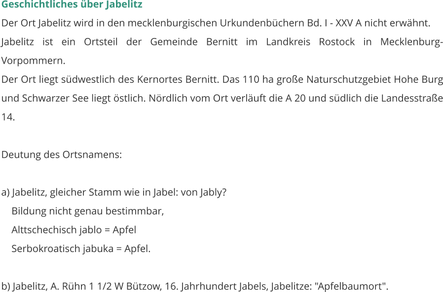 Geschichtliches über Jabelitz Der Ort Jabelitz wird in den mecklenburgischen Urkundenbüchern Bd. I - XXV A nicht erwähnt. Jabelitz ist ein Ortsteil der Gemeinde Bernitt im Landkreis Rostock in Mecklenburg-Vorpommern.  Der Ort liegt südwestlich des Kernortes Bernitt. Das 110 ha große Naturschutzgebiet Hohe Burg und Schwarzer See liegt östlich. Nördlich vom Ort verläuft die A 20 und südlich die Landesstraße 14.    Deutung des Ortsnamens:  a) Jabelitz, gleicher Stamm wie in Jabel: von Jably?     Bildung nicht genau bestimmbar,     Alttschechisch jablo = Apfel     Serbokroatisch jabuka = Apfel.  b) Jabelitz, A. Rühn 1 1/2 W Bützow, 16. Jahrhundert Jabels, Jabelitze: "Apfelbaumort".