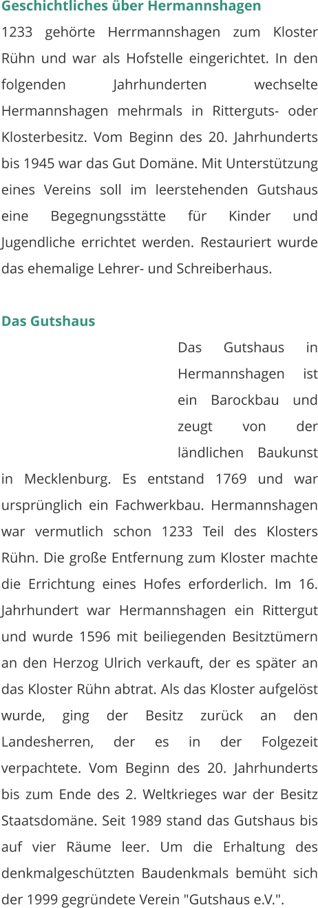 Geschichtliches über Hermannshagen 1233 gehörte Herrmannshagen zum Kloster Rühn und war als Hofstelle eingerichtet. In den folgenden Jahrhunderten wechselte Hermannshagen mehrmals in Ritterguts- oder Klosterbesitz. Vom Beginn des 20. Jahrhunderts bis 1945 war das Gut Domäne. Mit Unterstützung eines Vereins soll im leerstehenden Gutshaus eine Begegnungsstätte für Kinder und Jugendliche errichtet werden. Restauriert wurde das ehemalige Lehrer- und Schreiberhaus.   Das Gutshaus Das Gutshaus in Hermannshagen ist ein Barockbau und zeugt von der ländlichen Baukunst in Mecklenburg. Es entstand 1769 und war ursprünglich ein Fachwerkbau. Hermannshagen war vermutlich schon 1233 Teil des Klosters Rühn. Die große Entfernung zum Kloster machte die Errichtung eines Hofes erforderlich. Im 16. Jahrhundert war Hermannshagen ein Rittergut und wurde 1596 mit beiliegenden Besitztümern an den Herzog Ulrich verkauft, der es später an das Kloster Rühn abtrat. Als das Kloster aufgelöst wurde, ging der Besitz zurück an den Landesherren, der es in der Folgezeit verpachtete. Vom Beginn des 20. Jahrhunderts bis zum Ende des 2. Weltkrieges war der Besitz Staatsdomäne. Seit 1989 stand das Gutshaus bis auf vier Räume leer. Um die Erhaltung des denkmalgeschützten Baudenkmals bemüht sich der 1999 gegründete Verein "Gutshaus e.V.".