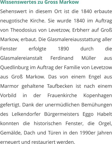 Wissenswertes zu Gross Markow Sehenswert in diesem Ort ist die 1840 erbaute neugotische Kirche. Sie wurde 1840 im Auftrag von Theodosius von Levetzow, Erbherr auf Groß Markow, erbaut. Die Glasmalereiausstattung aller Fenster erfolgte 1890 durch die Glasmalereianstalt Ferdinand Müller aus Quedlinburg im Auftrag der Familie von Levetzow aus Groß Markow. Das von einem Engel aus Marmor gehaltene Taufbecken ist nach einem Vorbild in der Frauenkirche Kopenhagen gefertigt. Dank der unermüdlichen Bemühungen des Lelkendorfer Bürgermeisters Eggo Habelt konnten die historischen Fenster, die Orgel, Gemälde, Dach und Türen in den 1990er Jahren erneuert und restauriert werden.