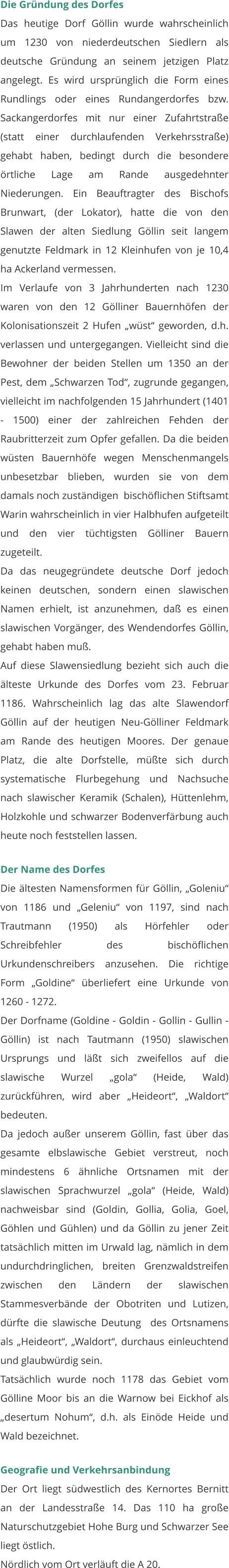 Die Gründung des Dorfes Das heutige Dorf Göllin wurde wahrscheinlich um 1230 von niederdeutschen Siedlern als deutsche Gründung an seinem jetzigen Platz angelegt. Es wird ursprünglich die Form eines Rundlings oder eines Rundangerdorfes bzw. Sackangerdorfes mit nur einer Zufahrtstraße (statt einer durchlaufenden Verkehrsstraße) gehabt haben, bedingt durch die besondere örtliche Lage am Rande ausgedehnter Niederungen. Ein Beauftragter des Bischofs Brunwart, (der Lokator), hatte die von den Slawen der alten Siedlung Göllin seit langem genutzte Feldmark in 12 Kleinhufen von je 10,4 ha Ackerland vermessen. Im Verlaufe von 3 Jahrhunderten nach 1230 waren von den 12 Gölliner Bauernhöfen der Kolonisationszeit 2 Hufen „wüst“ geworden, d.h. verlassen und untergegangen. Vielleicht sind die Bewohner der beiden Stellen um 1350 an der Pest, dem „Schwarzen Tod“, zugrunde gegangen, vielleicht im nachfolgenden 15 Jahrhundert (1401 - 1500) einer der zahlreichen Fehden der Raubritterzeit zum Opfer gefallen. Da die beiden wüsten Bauernhöfe wegen Menschenmangels unbesetzbar blieben, wurden sie von dem damals noch zuständigen  bischöflichen Stiftsamt Warin wahrscheinlich in vier Halbhufen aufgeteilt und den vier tüchtigsten Gölliner Bauern zugeteilt. Da das neugegründete deutsche Dorf jedoch keinen deutschen, sondern einen slawischen Namen erhielt, ist anzunehmen, daß es einen slawischen Vorgänger, des Wendendorfes Göllin, gehabt haben muß. Auf diese Slawensiedlung bezieht sich auch die älteste Urkunde des Dorfes vom 23. Februar 1186. Wahrscheinlich lag das alte Slawendorf Göllin auf der heutigen Neu-Gölliner Feldmark am Rande des heutigen Moores. Der genaue Platz, die alte Dorfstelle, müßte sich durch systematische Flurbegehung und Nachsuche nach slawischer Keramik (Schalen), Hüttenlehm, Holzkohle und schwarzer Bodenverfärbung auch heute noch feststellen lassen.  Der Name des Dorfes Die ältesten Namensformen für Göllin, „Goleniu“ von 1186 und „Geleniu“ von 1197, sind nach Trautmann (1950) als Hörfehler oder Schreibfehler des bischöflichen Urkundenschreibers anzusehen. Die richtige Form „Goldine“ überliefert eine Urkunde von 1260 - 1272. Der Dorfname (Goldine - Goldin - Gollin - Gullin - Göllin) ist nach Tautmann (1950) slawischen Ursprungs und läßt sich zweifellos auf die slawische Wurzel „gola“ (Heide, Wald) zurückführen, wird aber „Heideort“, „Waldort“ bedeuten. Da jedoch außer unserem Göllin, fast über das gesamte elbslawische Gebiet verstreut, noch mindestens 6 ähnliche Ortsnamen mit der slawischen Sprachwurzel „gola“ (Heide, Wald) nachweisbar sind (Goldin, Gollia, Golia, Goel, Göhlen und Gühlen) und da Göllin zu jener Zeit tatsächlich mitten im Urwald lag, nämlich in dem undurchdringlichen, breiten Grenzwaldstreifen zwischen den Ländern der slawischen Stammesverbände der Obotriten und Lutizen, dürfte die slawische Deutung  des Ortsnamens als „Heideort“, „Waldort“, durchaus einleuchtend und glaubwürdig sein. Tatsächlich wurde noch 1178 das Gebiet vom Gölline Moor bis an die Warnow bei Eickhof als „desertum Nohum“, d.h. als Einöde Heide und Wald bezeichnet.   Geografie und Verkehrsanbindung Der Ort liegt südwestlich des Kernortes Bernitt an der Landesstraße 14. Das 110 ha große Naturschutzgebiet Hohe Burg und Schwarzer See liegt östlich. Nördlich vom Ort verläuft die A 20.