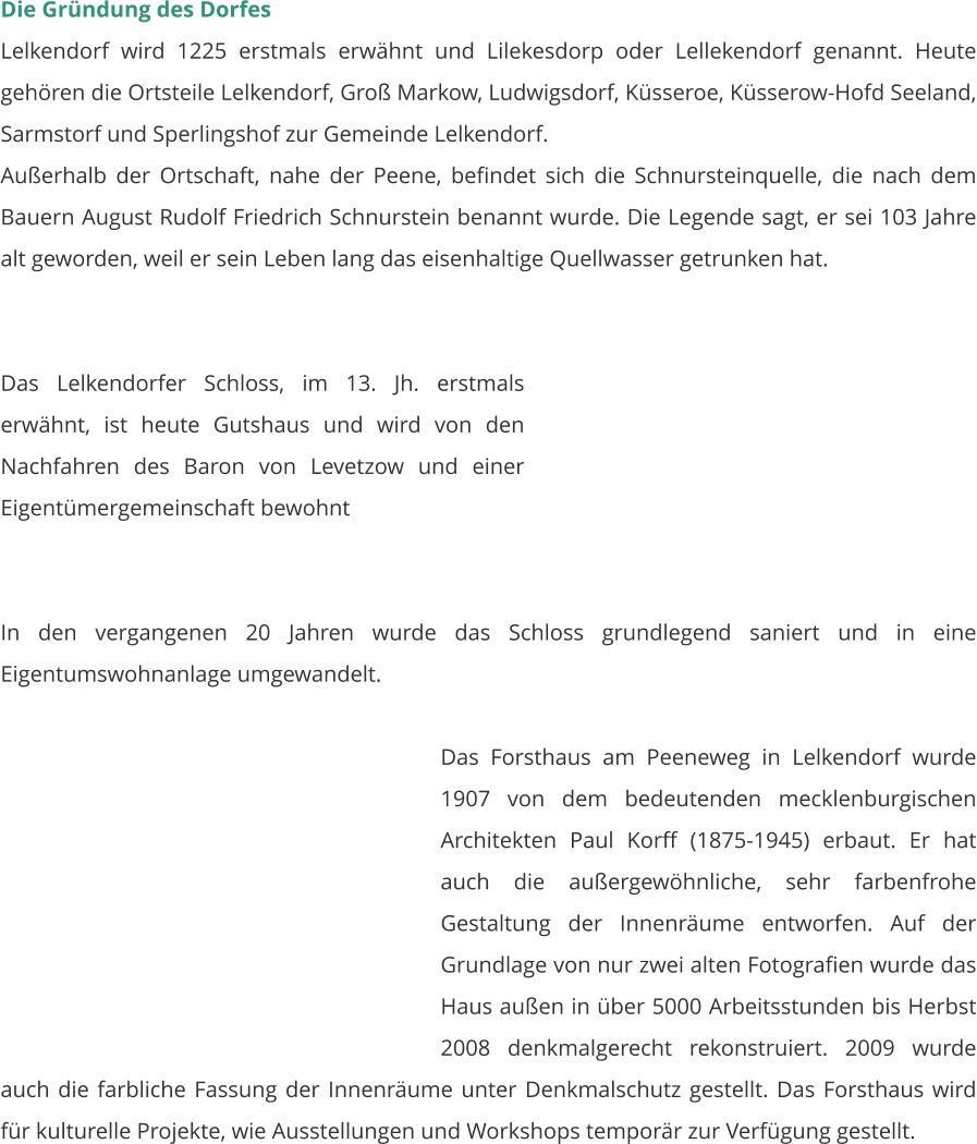 Die Gründung des Dorfes Lelkendorf wird 1225 erstmals erwähnt und Lilekesdorp oder Lellekendorf genannt. Heute gehören die Ortsteile Lelkendorf, Groß Markow, Ludwigsdorf, Küsseroe, Küsserow-Hofd Seeland, Sarmstorf und Sperlingshof zur Gemeinde Lelkendorf. Außerhalb der Ortschaft, nahe der Peene, befindet sich die Schnursteinquelle, die nach dem Bauern August Rudolf Friedrich Schnurstein benannt wurde. Die Legende sagt, er sei 103 Jahre alt geworden, weil er sein Leben lang das eisenhaltige Quellwasser getrunken hat.   Das Lelkendorfer Schloss, im 13. Jh. erstmals erwähnt, ist heute Gutshaus und wird von den Nachfahren des Baron von Levetzow und einer Eigentümergemeinschaft bewohnt   In den vergangenen 20 Jahren wurde das Schloss grundlegend saniert und in eine Eigentumswohnanlage umgewandelt.  Das Forsthaus am Peeneweg in Lelkendorf wurde 1907 von dem bedeutenden mecklenburgischen Architekten Paul Korff (1875-1945) erbaut. Er hat auch die außergewöhnliche, sehr farbenfrohe Gestaltung der Innenräume entworfen. Auf der Grundlage von nur zwei alten Fotografien wurde das Haus außen in über 5000 Arbeitsstunden bis Herbst 2008 denkmalgerecht rekonstruiert. 2009 wurde auch die farbliche Fassung der Innenräume unter Denkmalschutz gestellt. Das Forsthaus wird für kulturelle Projekte, wie Ausstellungen und Workshops temporär zur Verfügung gestellt.