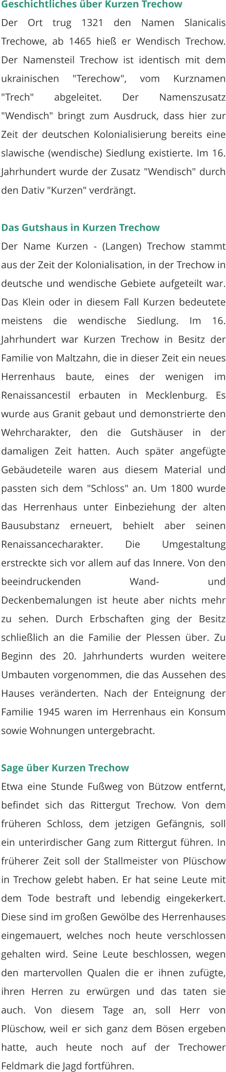 Geschichtliches über Kurzen Trechow Der Ort trug 1321 den Namen Slanicalis Trechowe, ab 1465 hieß er Wendisch Trechow. Der Namensteil Trechow ist identisch mit dem ukrainischen "Terechow", vom Kurznamen "Trech" abgeleitet. Der Namenszusatz "Wendisch" bringt zum Ausdruck, dass hier zur Zeit der deutschen Kolonialisierung bereits eine slawische (wendische) Siedlung existierte. Im 16. Jahrhundert wurde der Zusatz "Wendisch" durch den Dativ "Kurzen" verdrängt.   Das Gutshaus in Kurzen Trechow Der Name Kurzen - (Langen) Trechow stammt aus der Zeit der Kolonialisation, in der Trechow in deutsche und wendische Gebiete aufgeteilt war. Das Klein oder in diesem Fall Kurzen bedeutete meistens die wendische Siedlung. Im 16. Jahrhundert war Kurzen Trechow in Besitz der Familie von Maltzahn, die in dieser Zeit ein neues Herrenhaus baute, eines der wenigen im Renaissancestil erbauten in Mecklenburg. Es wurde aus Granit gebaut und demonstrierte den Wehrcharakter, den die Gutshäuser in der damaligen Zeit hatten. Auch später angefügte Gebäudeteile waren aus diesem Material und passten sich dem "Schloss" an. Um 1800 wurde das Herrenhaus unter Einbeziehung der alten Bausubstanz erneuert, behielt aber seinen Renaissancecharakter. Die Umgestaltung erstreckte sich vor allem auf das Innere. Von den beeindruckenden Wand- und Deckenbemalungen ist heute aber nichts mehr zu sehen. Durch Erbschaften ging der Besitz schließlich an die Familie der Plessen über. Zu Beginn des 20. Jahrhunderts wurden weitere Umbauten vorgenommen, die das Aussehen des Hauses veränderten. Nach der Enteignung der Familie 1945 waren im Herrenhaus ein Konsum sowie Wohnungen untergebracht.   Sage über Kurzen Trechow Etwa eine Stunde Fußweg von Bützow entfernt, befindet sich das Rittergut Trechow. Von dem früheren Schloss, dem jetzigen Gefängnis, soll ein unterirdischer Gang zum Rittergut führen. In früherer Zeit soll der Stallmeister von Plüschow in Trechow gelebt haben. Er hat seine Leute mit dem Tode bestraft und lebendig eingekerkert. Diese sind im großen Gewölbe des Herrenhauses eingemauert, welches noch heute verschlossen gehalten wird. Seine Leute beschlossen, wegen den martervollen Qualen die er ihnen zufügte, ihren Herren zu erwürgen und das taten sie auch. Von diesem Tage an, soll Herr von Plüschow, weil er sich ganz dem Bösen ergeben hatte, auch heute noch auf der Trechower Feldmark die Jagd fortführen.