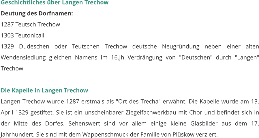 Geschichtliches über Langen Trechow Deutung des Dorfnamen: 1287 Teutsch Trechow 1303 Teutonicali 1329 Dudeschen oder Teutschen Trechow deutsche Neugründung neben einer alten Wendensiedlung gleichen Namens im 16.Jh Verdrängung von "Deutschen" durch "Langen" Trechow  Die Kapelle in Langen Trechow Langen Trechow wurde 1287 erstmals als "Ort des Trecha" erwähnt. Die Kapelle wurde am 13. April 1329 gestiftet. Sie ist ein unscheinbarer Ziegelfachwerkbau mit Chor und befindet sich in der Mitte des Dorfes. Sehenswert sind vor allem einige kleine Glasbilder aus dem 17. Jahrhundert. Sie sind mit dem Wappenschmuck der Familie von Plüskow verziert.