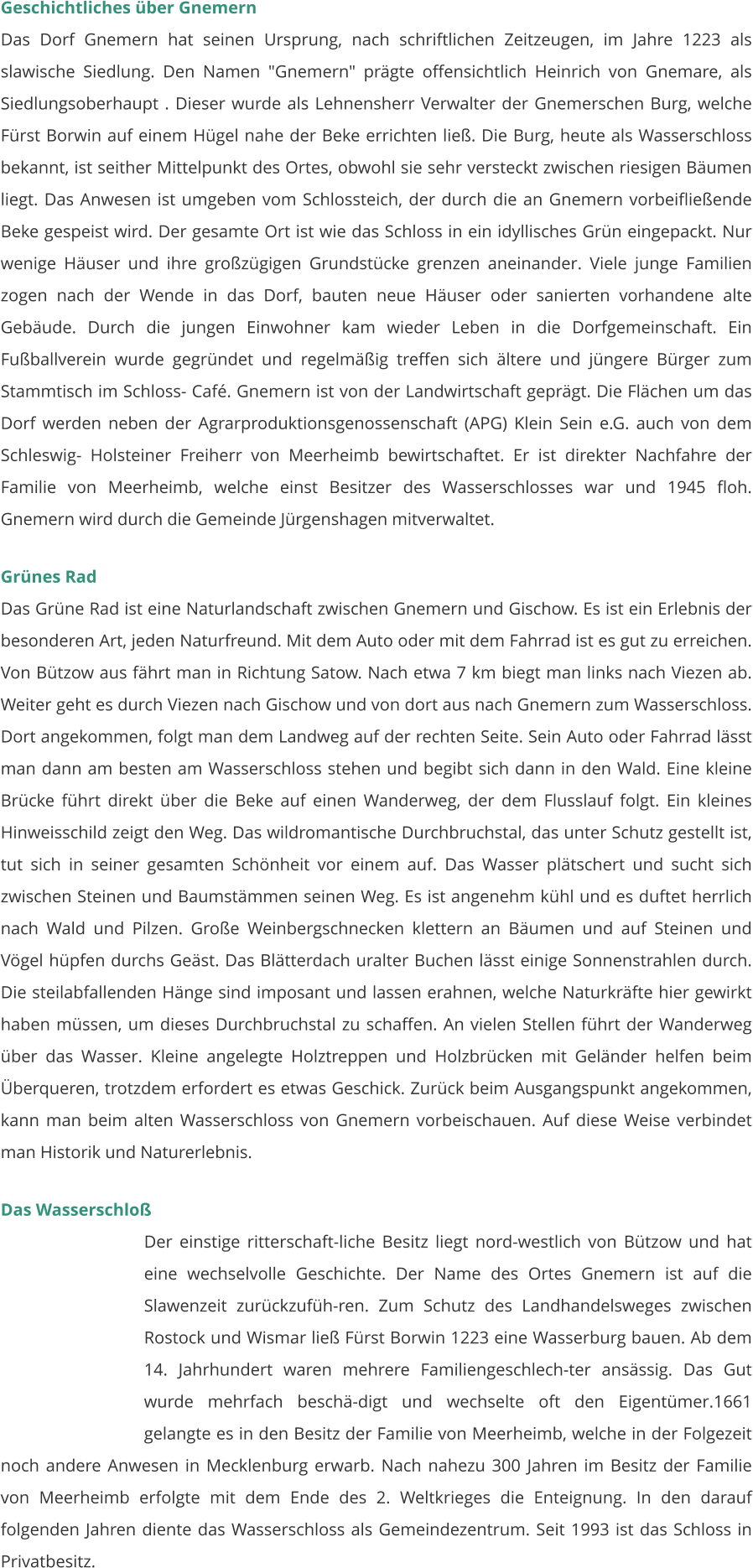 Geschichtliches über Gnemern Das Dorf Gnemern hat seinen Ursprung, nach schriftlichen Zeitzeugen, im Jahre 1223 als slawische Siedlung. Den Namen "Gnemern" prägte offensichtlich Heinrich von Gnemare, als Siedlungsoberhaupt . Dieser wurde als Lehnensherr Verwalter der Gnemerschen Burg, welche Fürst Borwin auf einem Hügel nahe der Beke errichten ließ. Die Burg, heute als Wasserschloss bekannt, ist seither Mittelpunkt des Ortes, obwohl sie sehr versteckt zwischen riesigen Bäumen liegt. Das Anwesen ist umgeben vom Schlossteich, der durch die an Gnemern vorbeifließende Beke gespeist wird. Der gesamte Ort ist wie das Schloss in ein idyllisches Grün eingepackt. Nur wenige Häuser und ihre großzügigen Grundstücke grenzen aneinander. Viele junge Familien zogen nach der Wende in das Dorf, bauten neue Häuser oder sanierten vorhandene alte Gebäude. Durch die jungen Einwohner kam wieder Leben in die Dorfgemeinschaft. Ein Fußballverein wurde gegründet und regelmäßig treffen sich ältere und jüngere Bürger zum Stammtisch im Schloss- Café. Gnemern ist von der Landwirtschaft geprägt. Die Flächen um das Dorf werden neben der Agrarproduktionsgenossenschaft (APG) Klein Sein e.G. auch von dem Schleswig- Holsteiner Freiherr von Meerheimb bewirtschaftet. Er ist direkter Nachfahre der Familie von Meerheimb, welche einst Besitzer des Wasserschlosses war und 1945 floh. Gnemern wird durch die Gemeinde Jürgenshagen mitverwaltet.   Grünes Rad Das Grüne Rad ist eine Naturlandschaft zwischen Gnemern und Gischow. Es ist ein Erlebnis der besonderen Art, jeden Naturfreund. Mit dem Auto oder mit dem Fahrrad ist es gut zu erreichen. Von Bützow aus fährt man in Richtung Satow. Nach etwa 7 km biegt man links nach Viezen ab. Weiter geht es durch Viezen nach Gischow und von dort aus nach Gnemern zum Wasserschloss. Dort angekommen, folgt man dem Landweg auf der rechten Seite. Sein Auto oder Fahrrad lässt man dann am besten am Wasserschloss stehen und begibt sich dann in den Wald. Eine kleine Brücke führt direkt über die Beke auf einen Wanderweg, der dem Flusslauf folgt. Ein kleines Hinweisschild zeigt den Weg. Das wildromantische Durchbruchstal, das unter Schutz gestellt ist, tut sich in seiner gesamten Schönheit vor einem auf. Das Wasser plätschert und sucht sich zwischen Steinen und Baumstämmen seinen Weg. Es ist angenehm kühl und es duftet herrlich nach Wald und Pilzen. Große Weinbergschnecken klettern an Bäumen und auf Steinen und Vögel hüpfen durchs Geäst. Das Blätterdach uralter Buchen lässt einige Sonnenstrahlen durch. Die steilabfallenden Hänge sind imposant und lassen erahnen, welche Naturkräfte hier gewirkt haben müssen, um dieses Durchbruchstal zu schaffen. An vielen Stellen führt der Wanderweg über das Wasser. Kleine angelegte Holztreppen und Holzbrücken mit Geländer helfen beim Überqueren, trotzdem erfordert es etwas Geschick. Zurück beim Ausgangspunkt angekommen, kann man beim alten Wasserschloss von Gnemern vorbeischauen. Auf diese Weise verbindet man Historik und Naturerlebnis.  Das Wasserschloß Der einstige ritterschaft-liche Besitz liegt nord-westlich von Bützow und hat eine wechselvolle Geschichte. Der Name des Ortes Gnemern ist auf die Slawenzeit zurückzufüh-ren. Zum Schutz des Landhandelsweges zwischen Rostock und Wismar ließ Fürst Borwin 1223 eine Wasserburg bauen. Ab dem 14. Jahrhundert waren mehrere Familiengeschlech-ter ansässig. Das Gut wurde mehrfach beschä-digt und wechselte oft den Eigentümer.1661 gelangte es in den Besitz der Familie von Meerheimb, welche in der Folgezeit noch andere Anwesen in Mecklenburg erwarb. Nach nahezu 300 Jahren im Besitz der Familie von Meerheimb erfolgte mit dem Ende des 2. Weltkrieges die Enteignung. In den darauf folgenden Jahren diente das Wasserschloss als Gemeindezentrum. Seit 1993 ist das Schloss in Privatbesitz.
