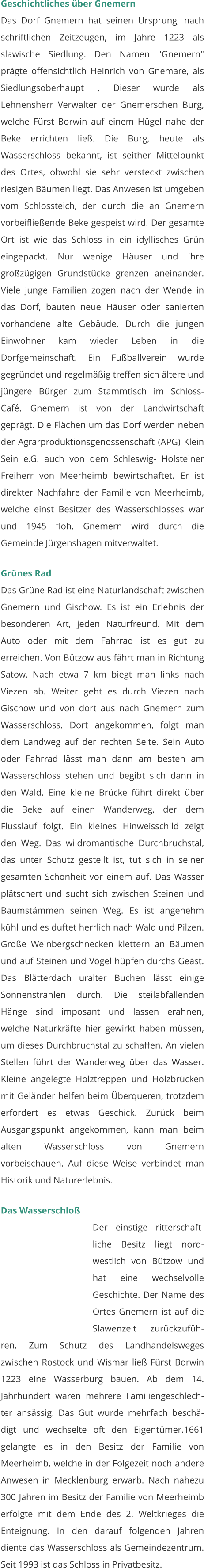 Geschichtliches über Gnemern Das Dorf Gnemern hat seinen Ursprung, nach schriftlichen Zeitzeugen, im Jahre 1223 als slawische Siedlung. Den Namen "Gnemern" prägte offensichtlich Heinrich von Gnemare, als Siedlungsoberhaupt . Dieser wurde als Lehnensherr Verwalter der Gnemerschen Burg, welche Fürst Borwin auf einem Hügel nahe der Beke errichten ließ. Die Burg, heute als Wasserschloss bekannt, ist seither Mittelpunkt des Ortes, obwohl sie sehr versteckt zwischen riesigen Bäumen liegt. Das Anwesen ist umgeben vom Schlossteich, der durch die an Gnemern vorbeifließende Beke gespeist wird. Der gesamte Ort ist wie das Schloss in ein idyllisches Grün eingepackt. Nur wenige Häuser und ihre großzügigen Grundstücke grenzen aneinander. Viele junge Familien zogen nach der Wende in das Dorf, bauten neue Häuser oder sanierten vorhandene alte Gebäude. Durch die jungen Einwohner kam wieder Leben in die Dorfgemeinschaft. Ein Fußballverein wurde gegründet und regelmäßig treffen sich ältere und jüngere Bürger zum Stammtisch im Schloss- Café. Gnemern ist von der Landwirtschaft geprägt. Die Flächen um das Dorf werden neben der Agrarproduktionsgenossenschaft (APG) Klein Sein e.G. auch von dem Schleswig- Holsteiner Freiherr von Meerheimb bewirtschaftet. Er ist direkter Nachfahre der Familie von Meerheimb, welche einst Besitzer des Wasserschlosses war und 1945 floh. Gnemern wird durch die Gemeinde Jürgenshagen mitverwaltet.   Grünes Rad Das Grüne Rad ist eine Naturlandschaft zwischen Gnemern und Gischow. Es ist ein Erlebnis der besonderen Art, jeden Naturfreund. Mit dem Auto oder mit dem Fahrrad ist es gut zu erreichen. Von Bützow aus fährt man in Richtung Satow. Nach etwa 7 km biegt man links nach Viezen ab. Weiter geht es durch Viezen nach Gischow und von dort aus nach Gnemern zum Wasserschloss. Dort angekommen, folgt man dem Landweg auf der rechten Seite. Sein Auto oder Fahrrad lässt man dann am besten am Wasserschloss stehen und begibt sich dann in den Wald. Eine kleine Brücke führt direkt über die Beke auf einen Wanderweg, der dem Flusslauf folgt. Ein kleines Hinweisschild zeigt den Weg. Das wildromantische Durchbruchstal, das unter Schutz gestellt ist, tut sich in seiner gesamten Schönheit vor einem auf. Das Wasser plätschert und sucht sich zwischen Steinen und Baumstämmen seinen Weg. Es ist angenehm kühl und es duftet herrlich nach Wald und Pilzen. Große Weinbergschnecken klettern an Bäumen und auf Steinen und Vögel hüpfen durchs Geäst. Das Blätterdach uralter Buchen lässt einige Sonnenstrahlen durch. Die steilabfallenden Hänge sind imposant und lassen erahnen, welche Naturkräfte hier gewirkt haben müssen, um dieses Durchbruchstal zu schaffen. An vielen Stellen führt der Wanderweg über das Wasser. Kleine angelegte Holztreppen und Holzbrücken mit Geländer helfen beim Überqueren, trotzdem erfordert es etwas Geschick. Zurück beim Ausgangspunkt angekommen, kann man beim alten Wasserschloss von Gnemern vorbeischauen. Auf diese Weise verbindet man Historik und Naturerlebnis.  Das Wasserschloß Der einstige ritterschaft-liche Besitz liegt nord-westlich von Bützow und hat eine wechselvolle Geschichte. Der Name des Ortes Gnemern ist auf die Slawenzeit zurückzufüh-ren. Zum Schutz des Landhandelsweges zwischen Rostock und Wismar ließ Fürst Borwin 1223 eine Wasserburg bauen. Ab dem 14. Jahrhundert waren mehrere Familiengeschlech-ter ansässig. Das Gut wurde mehrfach beschä-digt und wechselte oft den Eigentümer.1661 gelangte es in den Besitz der Familie von Meerheimb, welche in der Folgezeit noch andere Anwesen in Mecklenburg erwarb. Nach nahezu 300 Jahren im Besitz der Familie von Meerheimb erfolgte mit dem Ende des 2. Weltkrieges die Enteignung. In den darauf folgenden Jahren diente das Wasserschloss als Gemeindezentrum. Seit 1993 ist das Schloss in Privatbesitz.