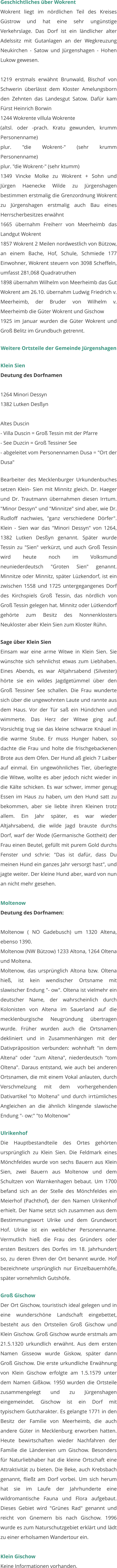 Geschichtliches über Wokrent Wokrent liegt im nördlichen Teil des Kreises Güstrow und hat eine sehr ungünstige Verkehrslage. Das Dorf ist ein ländlicher alter Adelssitz mit Gutanlagen an der Wegkreuzung Neukirchen - Satow und Jürgenshagen - Hohen Lukow gewesen.  1219 erstmals erwähnt Brunwald, Bischof von Schwerin überlässt dem Kloster Amelungsborn den Zehnten das Landesgut Satow. Dafür kam Fürst Heinrich Borwin 1244 Wokrente villula Wokrente (altsl. oder -prach. Kratu gewunden, krumm Personenname) plur. "die Wokrent-" (sehr krumm Personenname) plur. "die Wokrent-" (sehr ktumm) 1349 Vincke Molke zu Wokrent + Sohn und Jürgen Haenecke Wilde zu Jürgenshagen bestimmen erstmalig die Grenzordnung Wokrent zu Jürgenshagen erstmalig auch Bau eines Herrscherbesitzes erwähnt 1665 übernahm Freiherr von Meerheimb das Landgut Wokrent 1857 Wokrent 2 Meilen nordwestlich von Bützow, an einem Bache, Hof, Schule, Schmiede 177 Einwohner, Wokrent steuern von 3098 Scheffeln, umfasst 281,068 Quadratruthen 1898 übernahm Wilhelm von Meerheimb das Gut Wokrent am 26.10. übernahm Ludwig Friedrich v. Meerheimb, der Bruder von Wilhelm v. Meerheimb die Güter Wokrent und Gischow 1925 im Januar wurden die Güter Wokrent und Groß Belitz im Grundbuch getrennt.  Weitere Ortsteile der Gemeinde Jürgenshagen  Klein Sien Deutung des Dorfnamen  1264 Minori Dessyn 1382 Lutken Desßyn  Altes Duscin - Villa Duscin = Groß Tessin mit der Pfarre - See Duzcin = Groß Tessiner See - abgeleitet vom Personennamen Dusa = "Ort der Dusa"  Bearbeiter des Mecklenburger Urkundenbuches setzen Klein- Sien mit Minnitz gleich. Dr. Haeger und Dr. Trautmann übernahmen diesen Irrtum. "Minor Dessyn" und "Minnitze" sind aber, wie Dr. Rudloff nachwies, "ganz verschiedene Dörfer". Klein - Sien war das "Minori Dessyn" von 1264, 1382 Lutken Desßyn genannt. Später wurde Tessin zu "Sien" verkürzt, und auch Groß Tessin wird heute noch im Volksmund neuniederdeutsch "Groten Sien" genannt. Minnitze oder Minnitz, später Lüzkendorf, ist ein zwischen 1558 und 1725 untergegangenes Dorf des Kirchspiels Groß Tessin, das nördlich von Groß Tessin gelegen hat. Minnitz oder Lütkendorf gehörte zum Besitz des Nonnenklosters Neukloster aber Klein Sien zum Kloster Rühn.   Sage über Klein Sien Einsam war eine arme Witwe in Klein Sien. Sie wünschte sich sehnlichst etwas zum Liebhaben. Eines Abends, es war Altjahrsabend (Silvester) hörte sie ein wildes Jagdgetümmel über den Groß Tessiner See schallen. Die Frau wunderte sich über die ungewohnten Laute und rannte aus dem Haus. Vor der Tür saß ein Hündchen und wimmerte. Das Herz der Witwe ging auf. Vorsichtig trug sie das kleine schwarze Knäuel in die warme Stube. Er muss Hunger haben, so dachte die Frau und holte die frischgebackenen Brote aus dem Ofen. Der Hund aß gleich 7 Laiber auf einmal. Ein ungewöhnliches Tier, überlegte die Witwe, wollte es aber jedoch nicht wieder in die Kälte schicken. Es war schwer, immer genug Essen im Haus zu haben, um den Hund satt zu bekommen, aber sie liebte ihren Kleinen trotz allem. Ein Jahr später, es war wieder Altjahrsabend, die wilde Jagd brauste durchs Dorf, warf der Wode (Germanische Gottheit) der Frau einen Beutel, gefüllt mit purem Gold durchs Fenster und schrie: "Das ist dafür, dass Du meinen Hund ein ganzes Jahr versorgt hast", und jagte weiter. Der kleine Hund aber, ward von nun an nicht mehr gesehen.   Moltenow Deutung des Dorfnamen:  Moltenow ( NO Gadebusch) um 1320 Altena, ebenso 1390. Moltenow (NW Bützow) 1233 Altona, 1264 Oltena und Moltena. Moltenow, das ursprünglich Altona bzw. Oltena hieß, ist kein wendischer Ortsname mit slawischer Endung "- ow". Oltena ist vielmehr ein deutscher Name, der wahrscheinlich durch Kolonisten von Altena im Sauerland auf die mecklenburgische Neugründung übertragen wurde. Früher wurden auch die Ortsnamen dekliniert und in Zusammenhängen mit der Dativpräposition verbunden: wohnhaft "in dem Altena" oder "zum Altena", niederdeutsch "tom Oltena". Daraus entstand, wie auch bei anderen Ortsnamen, die mit einem Vokal anlauten, durch Verschmelzung mit dem vorhergehenden Dativartikel "to Moltena" und durch irrtümliches Angleichen an die ähnlich klingende slawische Endung "- ow:" "to Moltenow"   Ulrikenhof Die Hauptbestandteile des Ortes gehörten ursprünglich zu Klein Sien. Die Feldmark eines Mönchfeldes wurde von sechs Bauern aus Klein Sien, zwei Bauern aus Moltenow und dem Schultzen von Warnkenhagen bebaut. Um 1700 befand sich an der Stelle des Mönchfeldes ein Meierhof (Pachthof), der den Namen Ulrikenhof erhielt. Der Name setzt sich zusammen aus dem Bestimmungswort Ulrike und dem Grundwort Hof. Ulrike ist ein weiblicher Personenname. Vermutlich hieß die Frau des Gründers oder ersten Besitzers des Dorfes im 18. Jahrhundert so, zu deren Ehren der Ort benannt wurde. Hof bezeichnete ursprünglich nur Einzelbauernhöfe, später vornehmlich Gutshöfe.   Groß Gischow Der Ort Gischow, touristisch ideal gelegen und in eine wunderschöne Landschaft eingebettet, besteht aus den Ortsteilen Groß Gischow und Klein Gischow. Groß Gischow wurde erstmals am 21.5.1320 urkundlich erwähnt. Aus dem ersten Namen Gisseow wurde Giskow, später dann Groß Gischow. Die erste urkundliche Erwähnung von Klein Gischow erfolgte am 1.5.1579 unter dem Namen Gißkow. 1950 wurden die Ortsteile zusammengelegt und zu Jürgenshagen eingemeindet. Gischow ist ein Dorf mit typischem Gutcharakter. Es gelangte 1771 in den Besitz der Familie von Meerheimb, die auch andere Güter in Mecklenburg erworben hatten. Heute bewirtschaften wieder Nachfahren der Familie die Ländereien um Gischow. Besonders für Naturliebhaber hat die kleine Ortschaft eine Attraktivität zu bieten. Die Beke, auch Krebsbach genannt, fließt am Dorf vorbei. Um sich herum hat sie im Laufe der Jahrhunderte eine wildromantische Fauna und Flora aufgebaut. Dieses Gebiet wird "Grünes Rad" genannt und reicht von Gnemern bis nach Gischow. 1996 wurde es zum Naturschutzgebiet erklärt und lädt zu einer erholsamen Wandertour ein.   Klein Gischow Keine Informationen vorhanden.