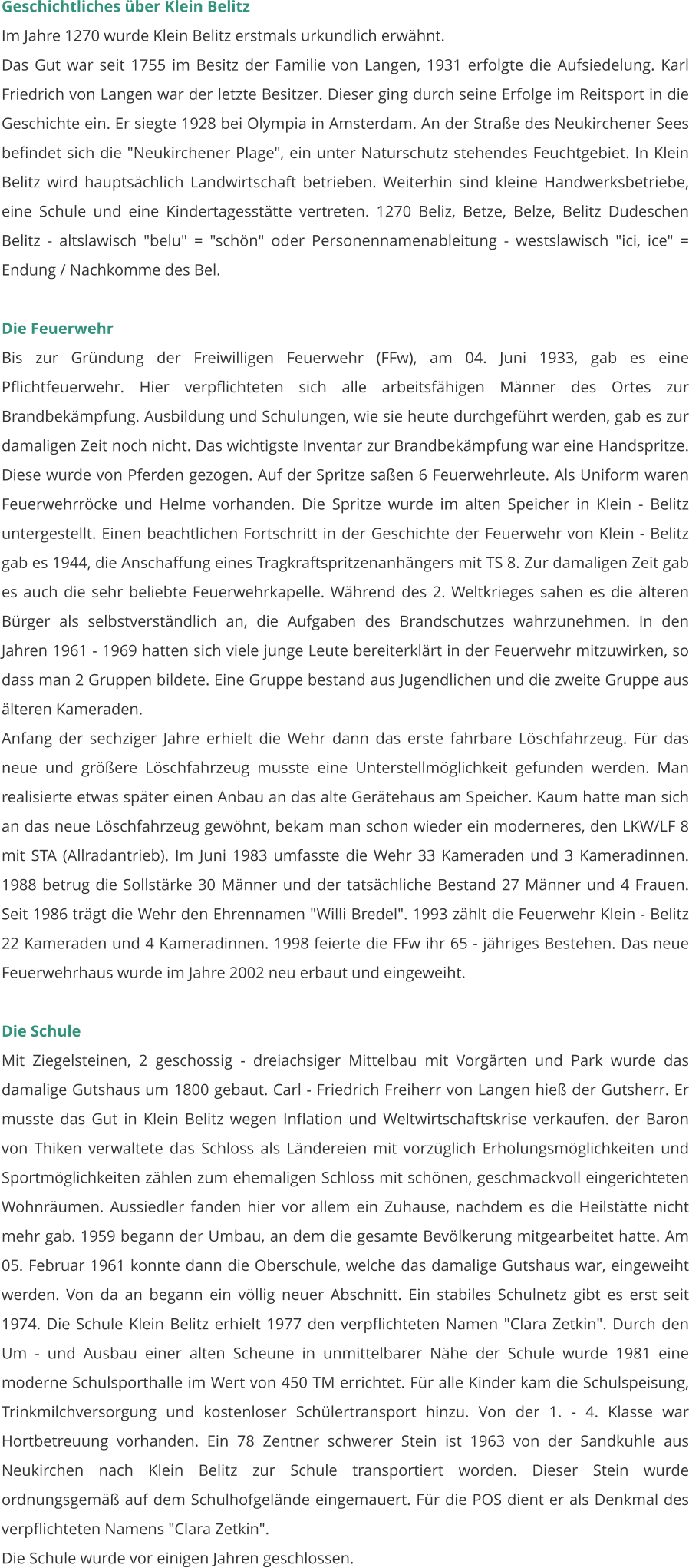 Geschichtliches über Klein Belitz Im Jahre 1270 wurde Klein Belitz erstmals urkundlich erwähnt. Das Gut war seit 1755 im Besitz der Familie von Langen, 1931 erfolgte die Aufsiedelung. Karl Friedrich von Langen war der letzte Besitzer. Dieser ging durch seine Erfolge im Reitsport in die Geschichte ein. Er siegte 1928 bei Olympia in Amsterdam. An der Straße des Neukirchener Sees befindet sich die "Neukirchener Plage", ein unter Naturschutz stehendes Feuchtgebiet. In Klein Belitz wird hauptsächlich Landwirtschaft betrieben. Weiterhin sind kleine Handwerksbetriebe, eine Schule und eine Kindertagesstätte vertreten. 1270 Beliz, Betze, Belze, Belitz Dudeschen Belitz - altslawisch "belu" = "schön" oder Personennamenableitung - westslawisch "ici, ice" = Endung / Nachkomme des Bel.  Die Feuerwehr Bis zur Gründung der Freiwilligen Feuerwehr (FFw), am 04. Juni 1933, gab es eine Pflichtfeuerwehr. Hier verpflichteten sich alle arbeitsfähigen Männer des Ortes zur Brandbekämpfung. Ausbildung und Schulungen, wie sie heute durchgeführt werden, gab es zur damaligen Zeit noch nicht. Das wichtigste Inventar zur Brandbekämpfung war eine Handspritze. Diese wurde von Pferden gezogen. Auf der Spritze saßen 6 Feuerwehrleute. Als Uniform waren Feuerwehrröcke und Helme vorhanden. Die Spritze wurde im alten Speicher in Klein - Belitz untergestellt. Einen beachtlichen Fortschritt in der Geschichte der Feuerwehr von Klein - Belitz gab es 1944, die Anschaffung eines Tragkraftspritzenanhängers mit TS 8. Zur damaligen Zeit gab es auch die sehr beliebte Feuerwehrkapelle. Während des 2. Weltkrieges sahen es die älteren Bürger als selbstverständlich an, die Aufgaben des Brandschutzes wahrzunehmen. In den Jahren 1961 - 1969 hatten sich viele junge Leute bereiterklärt in der Feuerwehr mitzuwirken, so dass man 2 Gruppen bildete. Eine Gruppe bestand aus Jugendlichen und die zweite Gruppe aus älteren Kameraden.  Anfang der sechziger Jahre erhielt die Wehr dann das erste fahrbare Löschfahrzeug. Für das neue und größere Löschfahrzeug musste eine Unterstellmöglichkeit gefunden werden. Man realisierte etwas später einen Anbau an das alte Gerätehaus am Speicher. Kaum hatte man sich an das neue Löschfahrzeug gewöhnt, bekam man schon wieder ein moderneres, den LKW/LF 8 mit STA (Allradantrieb). Im Juni 1983 umfasste die Wehr 33 Kameraden und 3 Kameradinnen. 1988 betrug die Sollstärke 30 Männer und der tatsächliche Bestand 27 Männer und 4 Frauen. Seit 1986 trägt die Wehr den Ehrennamen "Willi Bredel". 1993 zählt die Feuerwehr Klein - Belitz 22 Kameraden und 4 Kameradinnen. 1998 feierte die FFw ihr 65 - jähriges Bestehen. Das neue Feuerwehrhaus wurde im Jahre 2002 neu erbaut und eingeweiht.   Die Schule Mit Ziegelsteinen, 2 geschossig - dreiachsiger Mittelbau mit Vorgärten und Park wurde das damalige Gutshaus um 1800 gebaut. Carl - Friedrich Freiherr von Langen hieß der Gutsherr. Er musste das Gut in Klein Belitz wegen Inflation und Weltwirtschaftskrise verkaufen. der Baron von Thiken verwaltete das Schloss als Ländereien mit vorzüglich Erholungsmöglichkeiten und Sportmöglichkeiten zählen zum ehemaligen Schloss mit schönen, geschmackvoll eingerichteten Wohnräumen. Aussiedler fanden hier vor allem ein Zuhause, nachdem es die Heilstätte nicht mehr gab. 1959 begann der Umbau, an dem die gesamte Bevölkerung mitgearbeitet hatte. Am 05. Februar 1961 konnte dann die Oberschule, welche das damalige Gutshaus war, eingeweiht werden. Von da an begann ein völlig neuer Abschnitt. Ein stabiles Schulnetz gibt es erst seit 1974. Die Schule Klein Belitz erhielt 1977 den verpflichteten Namen "Clara Zetkin". Durch den Um - und Ausbau einer alten Scheune in unmittelbarer Nähe der Schule wurde 1981 eine moderne Schulsporthalle im Wert von 450 TM errichtet. Für alle Kinder kam die Schulspeisung, Trinkmilchversorgung und kostenloser Schülertransport hinzu. Von der 1. - 4. Klasse war Hortbetreuung vorhanden. Ein 78 Zentner schwerer Stein ist 1963 von der Sandkuhle aus Neukirchen nach Klein Belitz zur Schule transportiert worden. Dieser Stein wurde ordnungsgemäß auf dem Schulhofgelände eingemauert. Für die POS dient er als Denkmal des verpflichteten Namens "Clara Zetkin".  Die Schule wurde vor einigen Jahren geschlossen.