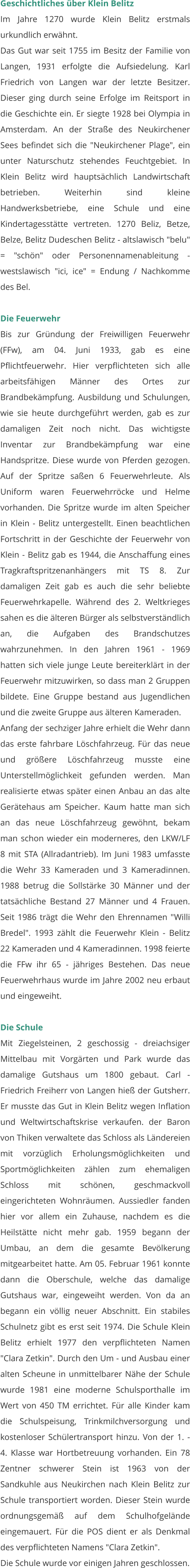 Geschichtliches über Klein Belitz Im Jahre 1270 wurde Klein Belitz erstmals urkundlich erwähnt. Das Gut war seit 1755 im Besitz der Familie von Langen, 1931 erfolgte die Aufsiedelung. Karl Friedrich von Langen war der letzte Besitzer. Dieser ging durch seine Erfolge im Reitsport in die Geschichte ein. Er siegte 1928 bei Olympia in Amsterdam. An der Straße des Neukirchener Sees befindet sich die "Neukirchener Plage", ein unter Naturschutz stehendes Feuchtgebiet. In Klein Belitz wird hauptsächlich Landwirtschaft betrieben. Weiterhin sind kleine Handwerksbetriebe, eine Schule und eine Kindertagesstätte vertreten. 1270 Beliz, Betze, Belze, Belitz Dudeschen Belitz - altslawisch "belu" = "schön" oder Personennamenableitung - westslawisch "ici, ice" = Endung / Nachkomme des Bel.  Die Feuerwehr Bis zur Gründung der Freiwilligen Feuerwehr (FFw), am 04. Juni 1933, gab es eine Pflichtfeuerwehr. Hier verpflichteten sich alle arbeitsfähigen Männer des Ortes zur Brandbekämpfung. Ausbildung und Schulungen, wie sie heute durchgeführt werden, gab es zur damaligen Zeit noch nicht. Das wichtigste Inventar zur Brandbekämpfung war eine Handspritze. Diese wurde von Pferden gezogen. Auf der Spritze saßen 6 Feuerwehrleute. Als Uniform waren Feuerwehrröcke und Helme vorhanden. Die Spritze wurde im alten Speicher in Klein - Belitz untergestellt. Einen beachtlichen Fortschritt in der Geschichte der Feuerwehr von Klein - Belitz gab es 1944, die Anschaffung eines Tragkraftspritzenanhängers mit TS 8. Zur damaligen Zeit gab es auch die sehr beliebte Feuerwehrkapelle. Während des 2. Weltkrieges sahen es die älteren Bürger als selbstverständlich an, die Aufgaben des Brandschutzes wahrzunehmen. In den Jahren 1961 - 1969 hatten sich viele junge Leute bereiterklärt in der Feuerwehr mitzuwirken, so dass man 2 Gruppen bildete. Eine Gruppe bestand aus Jugendlichen und die zweite Gruppe aus älteren Kameraden.  Anfang der sechziger Jahre erhielt die Wehr dann das erste fahrbare Löschfahrzeug. Für das neue und größere Löschfahrzeug musste eine Unterstellmöglichkeit gefunden werden. Man realisierte etwas später einen Anbau an das alte Gerätehaus am Speicher. Kaum hatte man sich an das neue Löschfahrzeug gewöhnt, bekam man schon wieder ein moderneres, den LKW/LF 8 mit STA (Allradantrieb). Im Juni 1983 umfasste die Wehr 33 Kameraden und 3 Kameradinnen. 1988 betrug die Sollstärke 30 Männer und der tatsächliche Bestand 27 Männer und 4 Frauen. Seit 1986 trägt die Wehr den Ehrennamen "Willi Bredel". 1993 zählt die Feuerwehr Klein - Belitz 22 Kameraden und 4 Kameradinnen. 1998 feierte die FFw ihr 65 - jähriges Bestehen. Das neue Feuerwehrhaus wurde im Jahre 2002 neu erbaut und eingeweiht.   Die Schule Mit Ziegelsteinen, 2 geschossig - dreiachsiger Mittelbau mit Vorgärten und Park wurde das damalige Gutshaus um 1800 gebaut. Carl - Friedrich Freiherr von Langen hieß der Gutsherr. Er musste das Gut in Klein Belitz wegen Inflation und Weltwirtschaftskrise verkaufen. der Baron von Thiken verwaltete das Schloss als Ländereien mit vorzüglich Erholungsmöglichkeiten und Sportmöglichkeiten zählen zum ehemaligen Schloss mit schönen, geschmackvoll eingerichteten Wohnräumen. Aussiedler fanden hier vor allem ein Zuhause, nachdem es die Heilstätte nicht mehr gab. 1959 begann der Umbau, an dem die gesamte Bevölkerung mitgearbeitet hatte. Am 05. Februar 1961 konnte dann die Oberschule, welche das damalige Gutshaus war, eingeweiht werden. Von da an begann ein völlig neuer Abschnitt. Ein stabiles Schulnetz gibt es erst seit 1974. Die Schule Klein Belitz erhielt 1977 den verpflichteten Namen "Clara Zetkin". Durch den Um - und Ausbau einer alten Scheune in unmittelbarer Nähe der Schule wurde 1981 eine moderne Schulsporthalle im Wert von 450 TM errichtet. Für alle Kinder kam die Schulspeisung, Trinkmilchversorgung und kostenloser Schülertransport hinzu. Von der 1. - 4. Klasse war Hortbetreuung vorhanden. Ein 78 Zentner schwerer Stein ist 1963 von der Sandkuhle aus Neukirchen nach Klein Belitz zur Schule transportiert worden. Dieser Stein wurde ordnungsgemäß auf dem Schulhofgelände eingemauert. Für die POS dient er als Denkmal des verpflichteten Namens "Clara Zetkin".  Die Schule wurde vor einigen Jahren geschlossen.