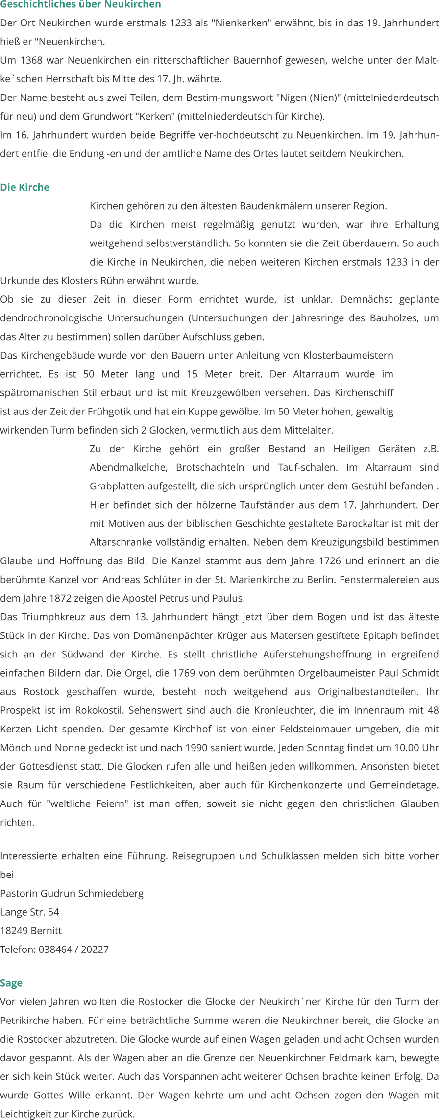 Geschichtliches über Neukirchen Der Ort Neukirchen wurde erstmals 1233 als "Nienkerken" erwähnt, bis in das 19. Jahrhundert hieß er "Neuenkirchen. Um 1368 war Neuenkirchen ein ritterschaftlicher Bauernhof gewesen, welche unter der Malt-ke`schen Herrschaft bis Mitte des 17. Jh. währte. Der Name besteht aus zwei Teilen, dem Bestim-mungswort "Nigen (Nien)" (mittelniederdeutsch für neu) und dem Grundwort "Kerken" (mittelniederdeutsch für Kirche). Im 16. Jahrhundert wurden beide Begriffe ver-hochdeutscht zu Neuenkirchen. Im 19. Jahrhun-dert entfiel die Endung -en und der amtliche Name des Ortes lautet seitdem Neukirchen.  Die Kirche Kirchen gehören zu den ältesten Baudenkmälern unserer Region. Da die Kirchen meist regelmäßig genutzt wurden, war ihre Erhaltung weitgehend selbstverständlich. So konnten sie die Zeit überdauern. So auch die Kirche in Neukirchen, die neben weiteren Kirchen erstmals 1233 in der Urkunde des Klosters Rühn erwähnt wurde. Ob sie zu dieser Zeit in dieser Form errichtet wurde, ist unklar. Demnächst geplante dendrochronologische Untersuchungen (Untersuchungen der Jahresringe des Bauholzes, um das Alter zu bestimmen) sollen darüber Aufschluss geben.  Das Kirchengebäude wurde von den Bauern unter Anleitung von Klosterbaumeistern errichtet. Es ist 50 Meter lang und 15 Meter breit. Der Altarraum wurde im spätromanischen Stil erbaut und ist mit Kreuzgewölben versehen. Das Kirchenschiff ist aus der Zeit der Frühgotik und hat ein Kuppelgewölbe. Im 50 Meter hohen, gewaltig wirkenden Turm befinden sich 2 Glocken, vermutlich aus dem Mittelalter.  Zu der Kirche gehört ein großer Bestand an Heiligen Geräten z.B. Abendmalkelche, Brotschachteln und Tauf-schalen. Im Altarraum sind Grabplatten aufgestellt, die sich ursprünglich unter dem Gestühl befanden . Hier befindet sich der hölzerne Taufständer aus dem 17. Jahrhundert. Der mit Motiven aus der biblischen Geschichte gestaltete Barockaltar ist mit der Altarschranke vollständig erhalten. Neben dem Kreuzigungsbild bestimmen Glaube und Hoffnung das Bild. Die Kanzel stammt aus dem Jahre 1726 und erinnert an die berühmte Kanzel von Andreas Schlüter in der St. Marienkirche zu Berlin. Fenstermalereien aus dem Jahre 1872 zeigen die Apostel Petrus und Paulus.  Das Triumphkreuz aus dem 13. Jahrhundert hängt jetzt über dem Bogen und ist das älteste Stück in der Kirche. Das von Domänenpächter Krüger aus Matersen gestiftete Epitaph befindet sich an der Südwand der Kirche. Es stellt christliche Auferstehungshoffnung in ergreifend einfachen Bildern dar. Die Orgel, die 1769 von dem berühmten Orgelbaumeister Paul Schmidt aus Rostock geschaffen wurde, besteht noch weitgehend aus Originalbestandteilen. Ihr Prospekt ist im Rokokostil. Sehenswert sind auch die Kronleuchter, die im Innenraum mit 48 Kerzen Licht spenden. Der gesamte Kirchhof ist von einer Feldsteinmauer umgeben, die mit Mönch und Nonne gedeckt ist und nach 1990 saniert wurde. Jeden Sonntag findet um 10.00 Uhr der Gottesdienst statt. Die Glocken rufen alle und heißen jeden willkommen. Ansonsten bietet sie Raum für verschiedene Festlichkeiten, aber auch für Kirchenkonzerte und Gemeindetage. Auch für "weltliche Feiern" ist man offen, soweit sie nicht gegen den christlichen Glauben richten.  Interessierte erhalten eine Führung. Reisegruppen und Schulklassen melden sich bitte vorher bei Pastorin Gudrun Schmiedeberg Lange Str. 54 18249 Bernitt Telefon: 038464 / 20227  Sage Vor vielen Jahren wollten die Rostocker die Glocke der Neukirch´ner Kirche für den Turm der Petrikirche haben. Für eine beträchtliche Summe waren die Neukirchner bereit, die Glocke an die Rostocker abzutreten. Die Glocke wurde auf einen Wagen geladen und acht Ochsen wurden davor gespannt. Als der Wagen aber an die Grenze der Neuenkirchner Feldmark kam, bewegte er sich kein Stück weiter. Auch das Vorspannen acht weiterer Ochsen brachte keinen Erfolg. Da wurde Gottes Wille erkannt. Der Wagen kehrte um und acht Ochsen zogen den Wagen mit Leichtigkeit zur Kirche zurück.