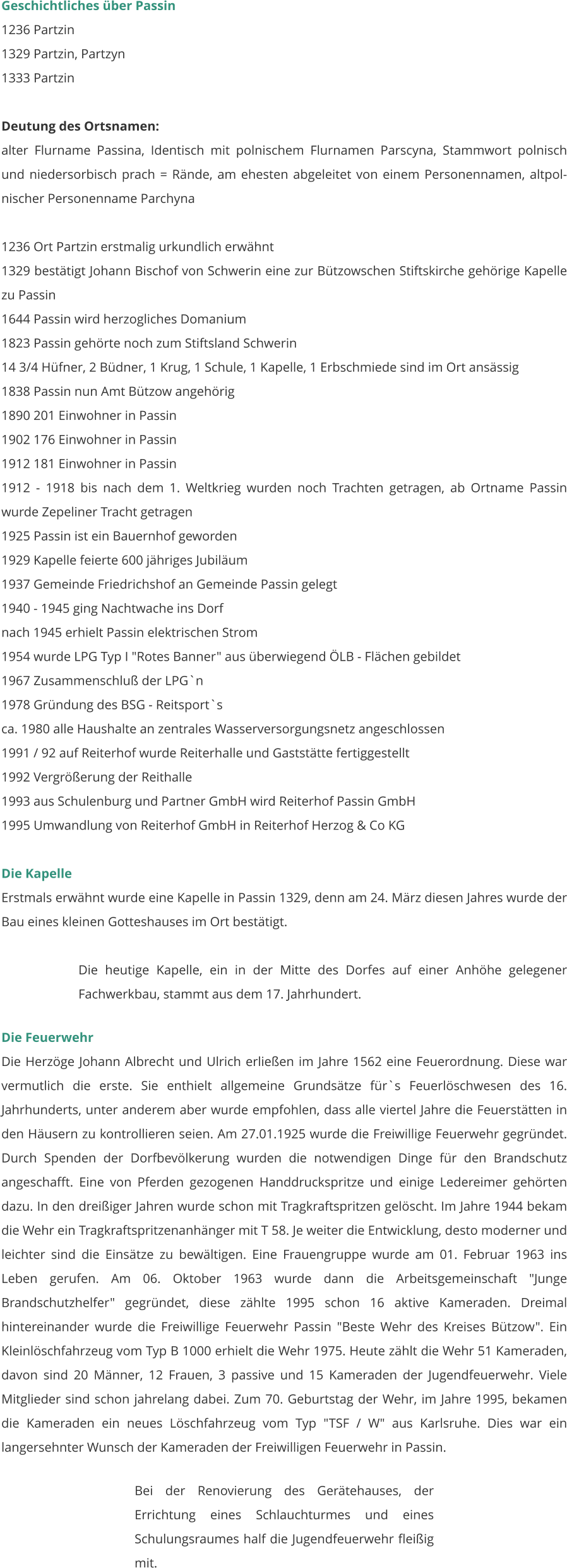 Geschichtliches über Passin 1236 Partzin 1329 Partzin, Partzyn 1333 Partzin  Deutung des Ortsnamen: alter Flurname Passina, Identisch mit polnischem Flurnamen Parscyna, Stammwort polnisch und niedersorbisch prach = Rände, am ehesten abgeleitet von einem Personennamen, altpol-nischer Personenname Parchyna  1236 Ort Partzin erstmalig urkundlich erwähnt 1329 bestätigt Johann Bischof von Schwerin eine zur Bützowschen Stiftskirche gehörige Kapelle zu Passin 1644 Passin wird herzogliches Domanium 1823 Passin gehörte noch zum Stiftsland Schwerin 14 3/4 Hüfner, 2 Büdner, 1 Krug, 1 Schule, 1 Kapelle, 1 Erbschmiede sind im Ort ansässig 1838 Passin nun Amt Bützow angehörig 1890 201 Einwohner in Passin 1902 176 Einwohner in Passin 1912 181 Einwohner in Passin 1912 - 1918 bis nach dem 1. Weltkrieg wurden noch Trachten getragen, ab Ortname Passin wurde Zepeliner Tracht getragen 1925 Passin ist ein Bauernhof geworden 1929 Kapelle feierte 600 jähriges Jubiläum 1937 Gemeinde Friedrichshof an Gemeinde Passin gelegt 1940 - 1945 ging Nachtwache ins Dorf nach 1945 erhielt Passin elektrischen Strom 1954 wurde LPG Typ I "Rotes Banner" aus überwiegend ÖLB - Flächen gebildet 1967 Zusammenschluß der LPG`n 1978 Gründung des BSG - Reitsport`s ca. 1980 alle Haushalte an zentrales Wasserversorgungsnetz angeschlossen 1991 / 92 auf Reiterhof wurde Reiterhalle und Gaststätte fertiggestellt 1992 Vergrößerung der Reithalle 1993 aus Schulenburg und Partner GmbH wird Reiterhof Passin GmbH 1995 Umwandlung von Reiterhof GmbH in Reiterhof Herzog & Co KG   Die Kapelle Erstmals erwähnt wurde eine Kapelle in Passin 1329, denn am 24. März diesen Jahres wurde der Bau eines kleinen Gotteshauses im Ort bestätigt.  Die heutige Kapelle, ein in der Mitte des Dorfes auf einer Anhöhe gelegener Fachwerkbau, stammt aus dem 17. Jahrhundert.  Die Feuerwehr Die Herzöge Johann Albrecht und Ulrich erließen im Jahre 1562 eine Feuerordnung. Diese war vermutlich die erste. Sie enthielt allgemeine Grundsätze für`s Feuerlöschwesen des 16. Jahrhunderts, unter anderem aber wurde empfohlen, dass alle viertel Jahre die Feuerstätten in den Häusern zu kontrollieren seien. Am 27.01.1925 wurde die Freiwillige Feuerwehr gegründet. Durch Spenden der Dorfbevölkerung wurden die notwendigen Dinge für den Brandschutz angeschafft. Eine von Pferden gezogenen Handdruckspritze und einige Ledereimer gehörten dazu. In den dreißiger Jahren wurde schon mit Tragkraftspritzen gelöscht. Im Jahre 1944 bekam die Wehr ein Tragkraftspritzenanhänger mit T 58. Je weiter die Entwicklung, desto moderner und leichter sind die Einsätze zu bewältigen. Eine Frauengruppe wurde am 01. Februar 1963 ins Leben gerufen. Am 06. Oktober 1963 wurde dann die Arbeitsgemeinschaft "Junge Brandschutzhelfer" gegründet, diese zählte 1995 schon 16 aktive Kameraden. Dreimal hintereinander wurde die Freiwillige Feuerwehr Passin "Beste Wehr des Kreises Bützow". Ein Kleinlöschfahrzeug vom Typ B 1000 erhielt die Wehr 1975. Heute zählt die Wehr 51 Kameraden, davon sind 20 Männer, 12 Frauen, 3 passive und 15 Kameraden der Jugendfeuerwehr. Viele Mitglieder sind schon jahrelang dabei. Zum 70. Geburtstag der Wehr, im Jahre 1995, bekamen die Kameraden ein neues Löschfahrzeug vom Typ "TSF / W" aus Karlsruhe. Dies war ein langersehnter Wunsch der Kameraden der Freiwilligen Feuerwehr in Passin.   Bei der Renovierung des Gerätehauses, der Errichtung eines Schlauchturmes und eines Schulungsraumes half die Jugendfeuerwehr fleißig mit.