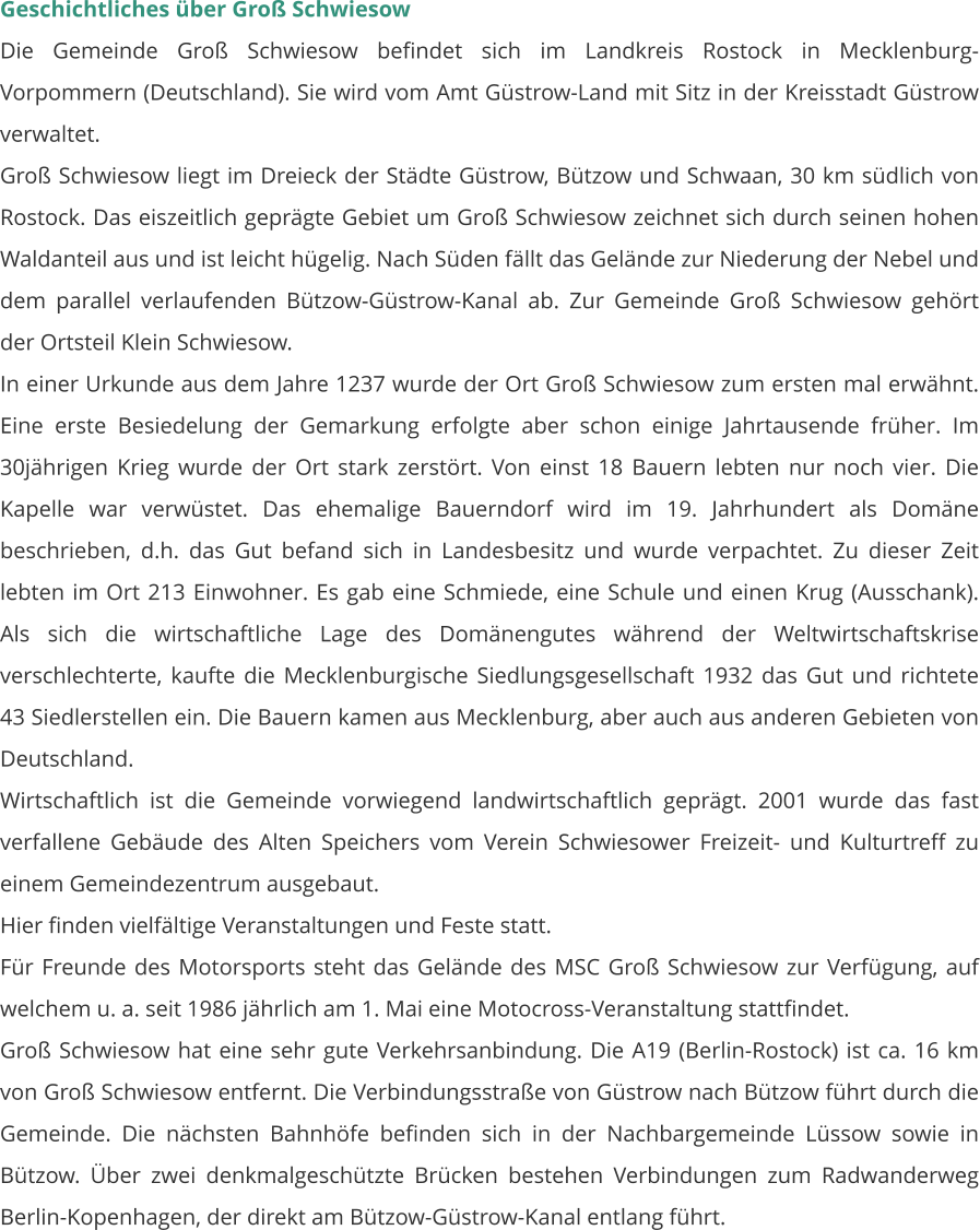 Geschichtliches über Groß Schwiesow Die Gemeinde Groß Schwiesow befindet sich im Landkreis Rostock in Mecklenburg-Vorpommern (Deutschland). Sie wird vom Amt Güstrow-Land mit Sitz in der Kreisstadt Güstrow verwaltet. Groß Schwiesow liegt im Dreieck der Städte Güstrow, Bützow und Schwaan, 30 km südlich von Rostock. Das eiszeitlich geprägte Gebiet um Groß Schwiesow zeichnet sich durch seinen hohen Waldanteil aus und ist leicht hügelig. Nach Süden fällt das Gelände zur Niederung der Nebel und dem parallel verlaufenden Bützow-Güstrow-Kanal ab. Zur Gemeinde Groß Schwiesow gehört der Ortsteil Klein Schwiesow. In einer Urkunde aus dem Jahre 1237 wurde der Ort Groß Schwiesow zum ersten mal erwähnt. Eine erste Besiedelung der Gemarkung erfolgte aber schon einige Jahrtausende früher. Im 30jährigen Krieg wurde der Ort stark zerstört. Von einst 18 Bauern lebten nur noch vier. Die Kapelle war verwüstet. Das ehemalige Bauerndorf wird im 19. Jahrhundert als Domäne beschrieben, d.h. das Gut befand sich in Landesbesitz und wurde verpachtet. Zu dieser Zeit lebten im Ort 213 Einwohner. Es gab eine Schmiede, eine Schule und einen Krug (Ausschank). Als sich die wirtschaftliche Lage des Domänengutes während der Weltwirtschaftskrise verschlechterte, kaufte die Mecklenburgische Siedlungsgesellschaft 1932 das Gut und richtete 43 Siedlerstellen ein. Die Bauern kamen aus Mecklenburg, aber auch aus anderen Gebieten von Deutschland. Wirtschaftlich ist die Gemeinde vorwiegend landwirtschaftlich geprägt. 2001 wurde das fast verfallene Gebäude des Alten Speichers vom Verein Schwiesower Freizeit- und Kulturtreff zu einem Gemeindezentrum ausgebaut. Hier finden vielfältige Veranstaltungen und Feste statt. Für Freunde des Motorsports steht das Gelände des MSC Groß Schwiesow zur Verfügung, auf welchem u. a. seit 1986 jährlich am 1. Mai eine Motocross-Veranstaltung stattfindet. Groß Schwiesow hat eine sehr gute Verkehrsanbindung. Die A19 (Berlin-Rostock) ist ca. 16 km von Groß Schwiesow entfernt. Die Verbindungsstraße von Güstrow nach Bützow führt durch die Gemeinde. Die nächsten Bahnhöfe befinden sich in der Nachbargemeinde Lüssow sowie in Bützow. Über zwei denkmalgeschützte Brücken bestehen Verbindungen zum Radwanderweg Berlin-Kopenhagen, der direkt am Bützow-Güstrow-Kanal entlang führt.