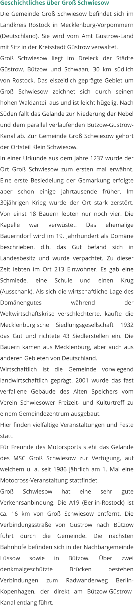 Geschichtliches über Groß Schwiesow Die Gemeinde Groß Schwiesow befindet sich im Landkreis Rostock in Mecklenburg-Vorpommern (Deutschland). Sie wird vom Amt Güstrow-Land mit Sitz in der Kreisstadt Güstrow verwaltet. Groß Schwiesow liegt im Dreieck der Städte Güstrow, Bützow und Schwaan, 30 km südlich von Rostock. Das eiszeitlich geprägte Gebiet um Groß Schwiesow zeichnet sich durch seinen hohen Waldanteil aus und ist leicht hügelig. Nach Süden fällt das Gelände zur Niederung der Nebel und dem parallel verlaufenden Bützow-Güstrow-Kanal ab. Zur Gemeinde Groß Schwiesow gehört der Ortsteil Klein Schwiesow. In einer Urkunde aus dem Jahre 1237 wurde der Ort Groß Schwiesow zum ersten mal erwähnt. Eine erste Besiedelung der Gemarkung erfolgte aber schon einige Jahrtausende früher. Im 30jährigen Krieg wurde der Ort stark zerstört. Von einst 18 Bauern lebten nur noch vier. Die Kapelle war verwüstet. Das ehemalige Bauerndorf wird im 19. Jahrhundert als Domäne beschrieben, d.h. das Gut befand sich in Landesbesitz und wurde verpachtet. Zu dieser Zeit lebten im Ort 213 Einwohner. Es gab eine Schmiede, eine Schule und einen Krug (Ausschank). Als sich die wirtschaftliche Lage des Domänengutes während der Weltwirtschaftskrise verschlechterte, kaufte die Mecklenburgische Siedlungsgesellschaft 1932 das Gut und richtete 43 Siedlerstellen ein. Die Bauern kamen aus Mecklenburg, aber auch aus anderen Gebieten von Deutschland. Wirtschaftlich ist die Gemeinde vorwiegend landwirtschaftlich geprägt. 2001 wurde das fast verfallene Gebäude des Alten Speichers vom Verein Schwiesower Freizeit- und Kulturtreff zu einem Gemeindezentrum ausgebaut. Hier finden vielfältige Veranstaltungen und Feste statt. Für Freunde des Motorsports steht das Gelände des MSC Groß Schwiesow zur Verfügung, auf welchem u. a. seit 1986 jährlich am 1. Mai eine Motocross-Veranstaltung stattfindet. Groß Schwiesow hat eine sehr gute Verkehrsanbindung. Die A19 (Berlin-Rostock) ist ca. 16 km von Groß Schwiesow entfernt. Die Verbindungsstraße von Güstrow nach Bützow führt durch die Gemeinde. Die nächsten Bahnhöfe befinden sich in der Nachbargemeinde Lüssow sowie in Bützow. Über zwei denkmalgeschützte Brücken bestehen Verbindungen zum Radwanderweg Berlin-Kopenhagen, der direkt am Bützow-Güstrow-Kanal entlang führt.