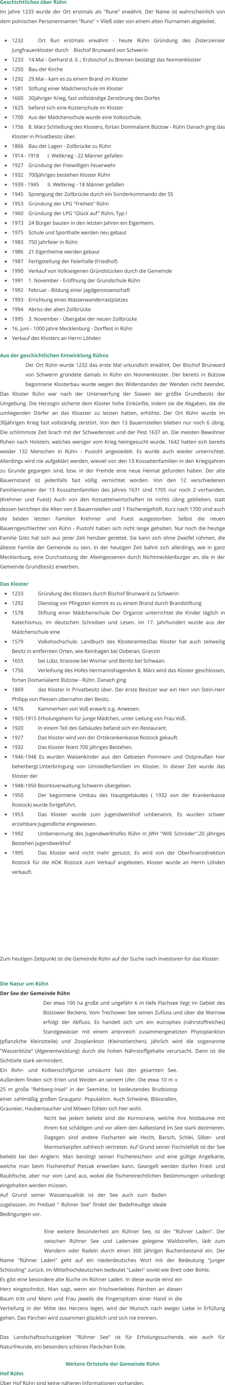 Geschichtliches über Rühn Im Jahre 1233 wurde der Ort erstmals als "Rune" erwähnt. Der Name ist wahrscheinlich von dem polnischen Personennamen "Runo" = Vließ oder von einem alten Flurnamen abgeleitet.  •	1232		Ort Run erstmals erwähnt - heute Rühn Gründung des Zisterzienser Jungfrauenkloster durch    Bischof Brunward von Schwerin •	1233 	14.Mai - Gerhard d. II. ; Erzbischof zu Bremen bestätigt das Nonnenkloster •	1250 	Bau der Kirche •	1292 	29.Mai - kam es zu einem Brand im Kloster •	1581 	Stiftung einer Mädchenschule im Kloster •	1600 	30jähriger Krieg, fast vollständige Zerstörung des Dorfes •	1625 	befand sich eine Küsterschule im Kloster •	1700 	Aus der Mädchenschule wurde eine Volksschule. •	1756 	8. März Schließung des Klosters, fortan Dominalamt Bützow - Rühn Danach ging das Kloster in Privatbesitz über. •	1866 	Bau der Lagen - Zollbrücke zu Rühn •	1914 - 1918 	I. Weltkrieg - 22 Männer gefallen •	1927 	Gründung der Freiwilligen Feuerwehr •	1932 	700jähriges bestehen Kloster Rühn •	1939 - 1945 	II. Weltkrieg - 18 Männer gefallen •	1945 	Sprengung der Zollbrücke durch ein Sonderkommando der SS •	1953 	Gründung der LPG "Freiheit" Rühn •	1960 	Gründung der LPG "Glück auf" Rühn, Typ I •	1973 	24 Bürger bauten in den letzten Jahren ein Eigenheim. •	1975 	Schule und Sporthalle werden neu gebaut •	1983 	750 Jahrfeier in Rühn •	1986 	21 Eigenheime werden gebaut •	1987 	Fertigstellung der Feierhalle (Friedhof) •	1990 	Verkauf von Volkseigenen Gründstücken durch die Gemeinde •	1991 	1. November - Eröffnung der Grundschule Rühn •	1992 	Februar - Bildung einer Jagdgenossenschaft •	1993 	Errichtung eines Wasserwanderrastplatzes •	1994 	Abriss der alten Zollbrücke •	1995 	3. November - Übergabe der neuen Zollbrücke •	16. Juni - 1000 Jahre Mecklenburg - Dorffest in Rühn •	Verkauf des Klosters an Herrn Löhden   Aus der geschichtlichen Entwicklung Rühns Der Ort Rühn wurde 1232 das erste Mal urkundlich erwähnt. Der Bischof Brunward von Schwerin gründete damals in Rühn ein Nonnenkloster. Der bereits in Bützow begonnene Klosterbau wurde wegen des Widerstandes der Wenden nicht beendet. Das Kloster Rühn war nach der Unterwerfung der Slawen der größte Grundbesitz der Umgebung. Die Herzogin sicherte dem Kloster hohe Einkünfte, indem sie die Abgaben, die die umliegenden Dörfer an das Kloaster zu leisten hatten, erhöhte. Der Ort Rühn wurde im 30jährigen Krieg fast vollständig zerstört. Von den 13 Bauernstellen blieben nur noch 6 übrig. Die schlimmste Zeit brach mit der Schwedenzeit und der Pest 1637 an. Die meisten Bewohner flohen nach Holstein, welches weniger vom Krieg heimgesucht wurde. 1642 hatten sich bereits wieder 132 Menschen in Rühn - Pustohl angesiedelt. Es wurde auch wieder unterrichtet. Allerdings wird nie aufgeklärt werden, wieviel von den 13 Kossattenfamilien in den Kriegsjahren zu Grunde gegangen sind, bzw. in der Fremde eine neue Heimat gefunden haben. Der alte Bauernstand ist jedenfalls fast völlig vernichtet worden. Von den 12 verschiedenen Familiennamen der 13 Kossattenfamilien des Jahres 1631 sind 1705 nur noch 2 vorhanden. (Krehmer und Fuest) Auch von den Kossattenwirtschaften ist nichts übrig geblieben, statt dessen berichten die Alten von 6 Bauernstellen und 1 Fischereigehöft. Kurz nach 1700 sind auch die beiden letzten Familien Krehmer und Fuest ausgestorben. Selbst die neuen Bauerngeschlechter von Rühn - Pustohl haben sich nicht lange gehalten. Nur noch die heutige Familie Götz hat sich aus jener Zeit herüber gerettet. Sie kann sich ohne Zweifel rühmen, die älteste Familie der Gemeinde zu sein. In der heutigen Zeit bahnt sich allerdings, wie in ganz Mecklenburg, eine Durchsetzung der Alteingessenen durch Nichtmecklenburger an, die in der Gemeinde Grundbesitz erwerben.   Das Kloster •	1233		Gründung des Klosters durch Bischof Brunward zu Schwerin •	1292		Dienstag vor Pfingsten kommt es zu einem Brand durch Brandstiftung  •	1578		Stiftung einer Mädchenschule Der Organist unterrichtet die Kinder täglich in Katechismus, im deutschen Schreiben und Lesen. Im 17. Jahrhundert wurde aus der Mädchenschule eine •	1579		Volkshochschule. Landbuch des KlosteramtesDas Kloster hat auch zeitweilig Besitz in entfernten Orten, wie Reinhagen bei Doberan, Granzin  •	1655		bei Lübz, Krassow bei Wismar und Benitz bei Schwaan. •	1756		Verleihung des Hofes HermannshagenAm 8. März wird das Kloster geschlossen, fortan Domanialamt Bützow - Rühn. Danach ging  •	1869		das Kloster in Privatbesitz über. Der erste Besitzer war ein Herr von Stein.Herr Philipp von Plessen übernahm den Besitz.  •	1876		Kammerherr von Voß erwarb o.g. Anwesen. •	1905-1915 Erholungsheim für junge Mädchen, unter Leitung von Frau Voß.  •	1920		In einem Teil des Gebäudes befand sich ein Restaurant.  •	1927		Das Kloster wird von der Ortskrankenkasse Rostock gekauft.  •	1932		Das Kloster feiert 700 jähriges Bestehen. •	1946-1948 Es wurden Waisenkinder aus den Gebieten Pommern und Ostpreußen hier beherbergt.Unterbringung von Umsiedlerfamilien im Kloster. In dieser Zeit wurde das Kloster der  •	1948-1950 Bezirksverwaltung Schwerin übergeben. •	1950		Der begonnene Umbau des Hauptgebäudes ( 1932 von der Krankenkasse Rostock) wurde fortgeführt. •	1953		Das Kloster wurde zum Jugendwerkhof umbenannt. Es wurden schwer erziehbare Jugendliche eingewiesen.  •	1992		Umbenennung des Jugendwerkhofes Rühn in JWH "Willi Schröder".20 jähriges Bestehen Jugendwerkhof •	1995		Das Kloster wird nicht mehr genutzt. Es wird von der Oberfinanzdirektion Rostock für die AOK Rostock zum Verkauf angeboten. Kloster wurde an Herrn Löhden verkauft.   	  	   Zum heutigen Zeitpunkt ist die Gemeinde Rühn auf der Suche nach Investoren für das Kloster.   Die Natur um Rühn Der See der Gemeinde Rühn Der etwa 100 ha große und ungefähr 6 m tiefe Flachsee liegt im Gebiet des Bützower Beckens. Vom Trechower See seinen Zufluss und über die Warnow erfolgt der Abfluss. Es handelt sich um ein eutrophes (nährstoffreiches) Standgewässer mit einem artenreich zusammengesetzten Phytoplankton (pflanzliche Kleinstteile) und Zooplankton (Kleinsttierchen). Jährlich wird die sogenannte "Wasserblüte" (Algenentwicklung) durch die hohen Nährstoffgehalte verursacht. Dann ist die Sichttiefe stark vermindert.  Ein Rohr- und Kolbenschilfgürtel umsäumt fast den gesamten See. Außerdem finden sich Erlen und Weiden an seinem Ufer. Die etwa 10 m x 25 m große "Rehberg-Insel" in der Seemitte, ist bedeutendes Brutbiotop einer zahlmäßig großen Grauganz- Population. Auch Schwäne, Blässrallen, Graureier, Haubentaucher und Möwen fühlen sich hier wohl.  Nicht bei jedem beliebt sind die Kormorane, welche ihre Nistbäume mit ihrem Kot schädigen und vor allem den Aalbestand im See stark dezimieren. Dagegen sind andere Fischarten wie Hecht, Barsch, Schlei, Silber- und Marmorkarpfen zahlreich vertreten. Auf Grund seiner Fischvielfalt ist der See beliebt bei den Anglern. Man benötigt seinen Fischereischein und eine gültige Angelkarte, welche man beim Fischereihof Pietzak erwerben kann. Geangelt werden dürfen Fried- und Raubfische, aber nur vom Land aus, wobei die fischereirechtlichen Bestimmungen unbedingt eingehalten werden müssen.  Auf Grund seiner Wasserqualität ist der See auch zum Baden zugelassen. Im Freibad " Rühner See" findet der Badefreudige ideale Bedingungen vor.   Eine weitere Besonderheit am Rühner See, ist der "Rühner Laden". Der zwischen Rühner See und Ladensee gelegene Waldstreifen, lädt zum Wandern oder Radeln durch einen 300 jährigen Buchenbestand ein. Der Name "Rühner Laden" geht auf ein niederdeutsches Wort mit der Bedeutung "junger Schössling" zurück. Im Mittelhochdeutschen bedeutet "Laden" soviel wie Brett oder Bohle.  Es gibt eine besondere alte Buche im Rühner Laden. In diese wurde einst ein Herz eingeschnitzt. Man sagt, wenn ein frischverliebtes Pärchen an diesen Baum tritt und Mann und Frau jeweils die Fingerspitzen einer Hand in die Vertiefung in der Mitte des Herzens legen, wird der Wunsch nach ewiger Liebe in Erfüllung gehen. Das Pärchen wird zusammen glücklich und sich nie trennen.  Das Landschaftsschutzgebiet "Rühner See" ist für Erholungssuchende, wie auch für Naturfreunde, ein besonders schönes Fleckchen Erde.   Weitere Ortsteile der Gemeinde Rühn Hof Rühn Über Hof Rühn sind keine näheren Informationen vorhanden.