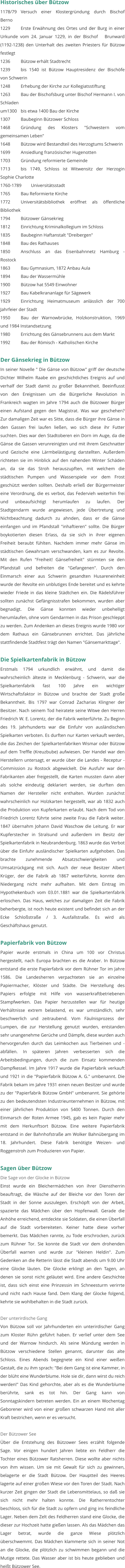 Historisches über Bützow 1178/79	Versuch einer Klostergründung durch Bischof Berno 1229		Erste Erwähnung des Ortes und der Burg in einer Urkunde vom 24. Januar 1229, in der Bischof   Brunward (1192-1238) den Unterhalt des zweiten Priesters für Bützow festlegt 1236		Bützow erhält Stadtrecht 1239		bis 1540 ist Bützow Hauptresidenz der Bischöfe von Schwerin  1248		Erhebung der Kirche zur Kollegiatsstiftung  1263		Bau der Bischofsburg unter Bischof Hermann I. von Schladen  um1300	bis etwa 1400 Bau der Kirche  1307		Baubeginn Bützower Schloss 1468		Gründung des Klosters "Schwestern vom gemeinsamen Leben"  1648		Bützow wird Bestandteil des Herzogtums Schwerin 1699		Ansiedlung französischer Hugenotten  1703		Gründung reformierte Gemeinde  1713		bis 1749, Schloss ist Witwensitz der Herzogin Sophie Charlotte 1760-1789	Universitätsstadt 1765		Bau Reformierte Kirche  1772		Universitätsbibliothek eröffnet als öffentliche Bibliothek 1794		Bützower Gänsekrieg 1812		Einrichtung Kriminalkollegium im Schloss  1835		Baubeginn Haftanstalt "Dreibergen"  1848		Bau des Rathauses  1850		Anschluss an das Eisenbahnnetz Hamburg - Rostock 1863		Bau Gymnasium, 1872 Anbau Aula 1894		Bau der Wassermühle 1900		Bützow hat 5549 Einwohner 1927		Bau Kabelkrananlage für Sägewerk 1929		Einrichtung Heimatmuseum anlässlich der 700 Jahrfeier der Stadt 1950		Bau der Warnowbrücke, Holzkonstruktion, 1969 und 1984 Instandsetzung 1980		Errichtung des Gänsebrunnens aus dem Markt 1992 	Bau der Römisch - Katholischen Kirche  Der Gänsekrieg in Bützow In seiner Novelle " Die Gänse von Bützow" griff der deutsche Dichter Wilhelm Raabe ein geschichtliches Ereignis auf und verhalf der Stadt damit zu großer Bekanntheit. Beeinflusst von den Ereignissen um die Bürgerliche Revolution in Frankreich wagten im Jahre 1794 auch die Bützower Bürger einen Aufstand gegen den Magistrat. Was war geschehen? Zur damaligen Zeit war es Sitte, dass die Bürger ihre Gänse in den Gassen frei laufen ließen, wo sich diese ihr Futter suchten. Dies war den Stadtoberen ein Dorn im Auge, da die Gänse die Gassen verunreinigten und mit ihrem Geschnatter und Gezische eine Lärmbelästigung darstellten. Außerdem richteten sie im Hinblick auf den nahenden Winter Schäden an, da sie das Stroh herauszupften, mit welchem die städtischen Pumpen und Wasserspiele vor dem Frost geschützt werden sollten. Deshalb erließ der Bürgermeister eine Verordnung, die es verbot, das Federvieh weiterhin frei und unbeaufsichtigt herumlaufen zu laufen. Der Stadtgendarm wurde angewiesen, jede Übertretung und Nichtbeachtung dadurch zu ahnden, dass er die Gänse einfangen und im Pfandstall "inhaftieren" sollte. Die Bürger boykotierten diesen Erlass, da sie sich in ihrer eigenen Freiheit beraubt fühlten. Nachdem immer mehr Gänse im städtischen Gewahrsam verschwanden, kam es zur Revolte. Mit den Rufen "Freiheit! Gänsefreiheit" stürmten sie den Pfandstall und befreiten die "Gefangenen". Durch den Einmarsch einer aus Schwerin gesandten Husareneinheit wurde der Revolte ein unblutiges Ende bereitet und es kehrte wieder Friede in das kleine Städtchen ein. Die Rädelsführer sollten zunächst Gefängnisstrafen bekommen, wurden aber begnadigt. Die Gänse konnten wieder unbehelligt herumlaufen, ohne vom Gendarmen in das Prison geschleppt zu werden. Zum Andenken an dieses Ereignis wurde 1980 vor dem Rathaus ein Gänsebrunnen errichtet. Das jährliche stattfindende Stadtfest trägt den Namen "Gänsemarkttage".  Die Spielkartenfabrik in Bützow Erstmals 1794 urkundlich erwähnt, und damit die wahrscheinlich älteste in Mecklenburg - Schwerin, war die Spielkartenfabrik fast 100 Jahre ein wichtiger Wirtschaftsfaktor in Bützow und brachte der Stadt große Bekanntheit. Bis 1797 war Conrad Zacharias Klingner der Besitzer. Nach seinem Tod heiratete seine Witwe den Herren Friedrich W. E. Lorentz, der die Fabrik weiterführte. Zu Beginn des 19. Jahrhunderts war die Einfuhr von ausländischen Spielkarten verboten. Es durften nur Karten verkauft werden, die das Zeichen der Spielkartenfabriken Wismar oder Bützow auf dem Treffle (Kreuzbube) aufwiesen. Der Handel war den Herstellern untersagt, er wurde über die Landes - Receptur - Commission zu Rostock abgewickelt. Die Ausfuhr war den Fabrikanten aber freigestellt, die Karten mussten dann aber als solche eindeutig deklariert werden, sie durften den Namen der Hersteller nicht enthalten. Wurden zunächst wahrscheinlich nur Holzkarten hergestellt, war ab 1832 auch die Produktion von Kupferkarten erlaubt. Nach dem Tod von Friedrich Lorentz führte seine zweite Frau die Fabrik weiter. 1847 übernahm Johann David Waschow die Leitung. Er war Kupferstecher in Stralsund und außerdem im Besitz der Spielkartenfabrik in Neubrandenburg. 1863 wurde das Verbot über die Einfuhr ausländischer Spielkarten aufgehoben. Das brachte zunehmende Absatzschwierigkeiten und Umsatzrückgang mit sich. Auch der neue Besitzer Albert Krüger, der die Fabrik ab 1867 weiterführte, konnte den Niedergang nicht mehr aufhalten. Mit dem Eintrag im Hypothekenbuch vom 03.01.1881 war die Spielkartenfabrik erloschen. Das Haus, welches zur damaligen Zeit die Fabrik beherbergte, ist noch heute existent und befindet sich an der Ecke Schloßstraße / 3. Ausfallstraße. Es wird als Geschäftshaus genutzt.  Papierfabrik von Bützow Papier wurde erstmals in China um 100 vor Christus hergestellt, nach Europa brachten es die Araber. In Bützow entstand die erste Papierfabrik vor dem Rühner Tor im Jahre 1586. Die Landesherren verpachteten sie an einzelne Papiermacher, Klöster und Städte. Die Herstellung des Papiers erfolgte mit Hilfe von wasserkraftbetriebenen Stampfwerken. Das Papier herzustellen war für heutige Verhältnisse extrem belastend, es war umständlich, sehr beschwerlich und zeitraubend. Vom Fäulnisprozess der Lumpen, die zur Herstellung genutzt wurden, entstanden sehr unangenehme Gerüche und Dämpfe, diese wurden auch hervorgerufen durch das Leimkochen aus Tierbeinen und -abfällen. In späteren Jahren verbesserten sich die Arbeitsbedingungen, durch die zum Einsatz kommenden Dampfkessel. Im Jahre 1917 wurde die Papierfabrik verkauft und 1921 in die "Papierfabrik Bützow A. G." umbenannt. Die Fabrik bekam im Jahre 1931 einen neuen Besitzer und wurde zu der "Papierfabrik Bützow GmbH" umbenannt. Sie gehörte zu den bedeutendsten Industrieunternehmen in Bützow, mit einer jährlichen Produktion von 5400 Tonnen. Durch den Einmarsch der Roten Armee 1945, gab es kein Papier mehr mit dem Herkunftsort Bützow. Eine weitere Papierfabrik entstand in der Bahnhofstraße am Wolker Bahnübergang im 18. Jahrhundert. Diese Fabrik benötigte Weizen- und Roggenstroh zum Produzieren von Papier.  Sagen über Bützow Die Sage von der Glocke in Bützow Einst wurde ein Bleichermädchen von ihrer Dienstherrin beauftragt, die Wäsche auf der Bleiche vor den Toren der Stadt in der Sonne auszulegen. Erschöpft von der Arbeit, spazierte das Mädchen über den Hopfenwall. Gerade die Anhöhe erreichend, entdeckte sie Soldaten, die einen Überfall auf die Stadt vorbereiteten. Keiner hatte diese vorher bemerkt. Das Mädchen rannte, zu Tode erschrocken, zurück zum Rühner Tor. Sie konnte die Stadt vor dem drohenden Überfall warnen und wurde zur "kleinen Heldin". Zum Gedenken an die Retterin lässt die Stadt abends um 9.00 Uhr eine Glocke läuten. Die Glocke erklingt an den Tagen, an denen sie sonst nicht geläutet wird. Eine andere Geschichte ist, dass sich einst eine Prinzessin im Schneesturm verirrte und nicht nach Hause fand. Dem Klang der Glocke folgend, kehrte sie wohlbehalten in die Stadt zurück.  Der unterirdische Gang Von Bützow soll vor Jahrhunderten ein unterirdischer Gang zum Kloster Rühn geführt haben. Er verlief unter dem See und der Warnow hindurch. Als seine Mündung werden in Bützow verschiedene Stellen genannt, darunter das alte Schloss. Eines Abends begegnete ein Kind einer weißen Gestalt, die zu ihm sprach: "Bei dem Gang ist eine Kammer, in der blüht eine Wunderblume. Hole sie dir, dann wirst du reich werden!" Das Kind gehorchte, aber als es die Wunderblume berührte, sank es tot hin. Der Gang kann von Sonntagskindern betreten werden. Ein an einem Wochentag Geborener wird von einer großen schwarzen Hand mit aller Kraft bestrichen, wenn er es versucht.  Der Bützower See Über die Entstehung des Bützower Sees erzählt folgende Sage. Vor einigen hundert Jahren liebte ein Feldherr die Tochter eines Bützower Ratsherren. Diese wollte aber nichts von ihm wissen. Um sie mit Gewalt für sich zu gewinnen, belagerte er die Stadt Bützow. Der Hauptteil des Heeres lagerte auf einer großen Wiese vor den Toren der Stadt. Nach kurzer Zeit gingen der Stadt die Lebensmittelaus, so daß sie sich nicht mehr halten konnte. Die Ratherrentochter beschloss, sich für die Stadt zu opfern und ging ins feindliche Lager. Neben dem Zelt des Feldherren stand eine Glocke, die dieser zur Hochzeit hatte gießen lassen. Als das Mädchen das Lager betrat, wurde die ganze Wiese plötzlich überschwemmt. Das Mädchen klammerte sich in seiner Not an die Glocke, die plötzlich zu schwimmen begann und die Mutige rettete. Das Wasser aber ist bis heute geblieben und heißt Bützower See.