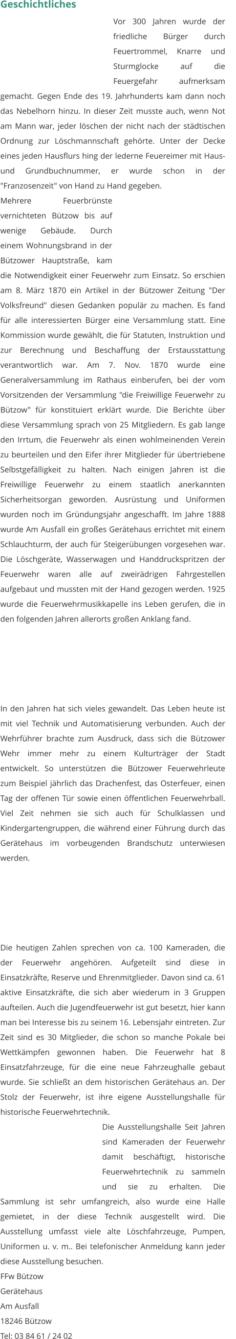 Geschichtliches  Vor 300 Jahren wurde der friedliche Bürger durch Feuertrommel, Knarre und Sturmglocke auf die Feuergefahr aufmerksam gemacht. Gegen Ende des 19. Jahrhunderts kam dann noch das Nebelhorn hinzu. In dieser Zeit musste auch, wenn Not am Mann war, jeder löschen der nicht nach der städtischen Ordnung zur Löschmannschaft gehörte. Unter der Decke eines jeden Hausflurs hing der lederne Feuereimer mit Haus- und Grundbuchnummer, er wurde schon in der "Franzosenzeit" von Hand zu Hand gegeben.                      Mehrere Feuerbrünste vernichteten Bützow bis auf wenige Gebäude. Durch einem Wohnungsbrand in der Bützower Hauptstraße, kam die Notwendigkeit einer Feuerwehr zum Einsatz. So erschien am 8. März 1870 ein Artikel in der Bützower Zeitung "Der Volksfreund" diesen Gedanken populär zu machen. Es fand für alle interessierten Bürger eine Versammlung statt. Eine Kommission wurde gewählt, die für Statuten, Instruktion und zur Berechnung und Beschaffung der Erstausstattung verantwortlich war. Am 7. Nov. 1870 wurde eine Generalversammlung im Rathaus einberufen, bei der vom Vorsitzenden der Versammlung "die Freiwillige Feuerwehr zu Bützow" für konstituiert erklärt wurde. Die Berichte über diese Versammlung sprach von 25 Mitgliedern. Es gab lange den Irrtum, die Feuerwehr als einen wohlmeinenden Verein zu beurteilen und den Eifer ihrer Mitglieder für übertriebene Selbstgefälligkeit zu halten. Nach einigen Jahren ist die Freiwillige Feuerwehr zu einem staatlich anerkannten Sicherheitsorgan geworden. Ausrüstung und Uniformen wurden noch im Gründungsjahr angeschafft. Im Jahre 1888 wurde Am Ausfall ein großes Gerätehaus errichtet mit einem Schlauchturm, der auch für Steigerübungen vorgesehen war. Die Löschgeräte, Wasserwagen und Handdruckspritzen der Feuerwehr waren alle auf zweirädrigen Fahrgestellen aufgebaut und mussten mit der Hand gezogen werden. 1925 wurde die Feuerwehrmusikkapelle ins Leben gerufen, die in den folgenden Jahren allerorts großen Anklang fand.                       In den Jahren hat sich vieles gewandelt. Das Leben heute ist mit viel Technik und Automatisierung verbunden. Auch der Wehrführer brachte zum Ausdruck, dass sich die Bützower Wehr immer mehr zu einem Kulturträger der Stadt entwickelt. So unterstützen die Bützower Feuerwehrleute zum Beispiel jährlich das Drachenfest, das Osterfeuer, einen Tag der offenen Tür sowie einen öffentlichen Feuerwehrball. Viel Zeit nehmen sie sich auch für Schulklassen und Kindergartengruppen, die während einer Führung durch das Gerätehaus im vorbeugenden Brandschutz unterwiesen werden. Die heutigen Zahlen sprechen von ca. 100 Kameraden, die der Feuerwehr angehören. Aufgeteilt sind diese in Einsatzkräfte, Reserve und Ehrenmitglieder. Davon sind ca. 61 aktive Einsatzkräfte, die sich aber wiederum in 3 Gruppen aufteilen. Auch die Jugendfeuerwehr ist gut besetzt, hier kann man bei Interesse bis zu seinem 16. Lebensjahr eintreten. Zur Zeit sind es 30 Mitglieder, die schon so manche Pokale bei Wettkämpfen gewonnen haben. Die Feuerwehr hat 8 Einsatzfahrzeuge, für die eine neue Fahrzeughalle gebaut wurde. Sie schließt an dem historischen Gerätehaus an. Der Stolz der Feuerwehr, ist ihre eigene Ausstellungshalle für historische Feuerwehrtechnik. Die Ausstellungshalle Seit Jahren sind Kameraden der Feuerwehr damit beschäftigt, historische Feuerwehrtechnik zu sammeln und sie zu erhalten. Die Sammlung ist sehr umfangreich, also wurde eine Halle gemietet, in der diese Technik ausgestellt wird. Die Ausstellung umfasst viele alte Löschfahrzeuge, Pumpen, Uniformen u. v. m.. Bei telefonischer Anmeldung kann jeder diese Ausstellung besuchen. FFw Bützow Gerätehaus Am Ausfall 18246 Bützow Tel: 03 84 61 / 24 02