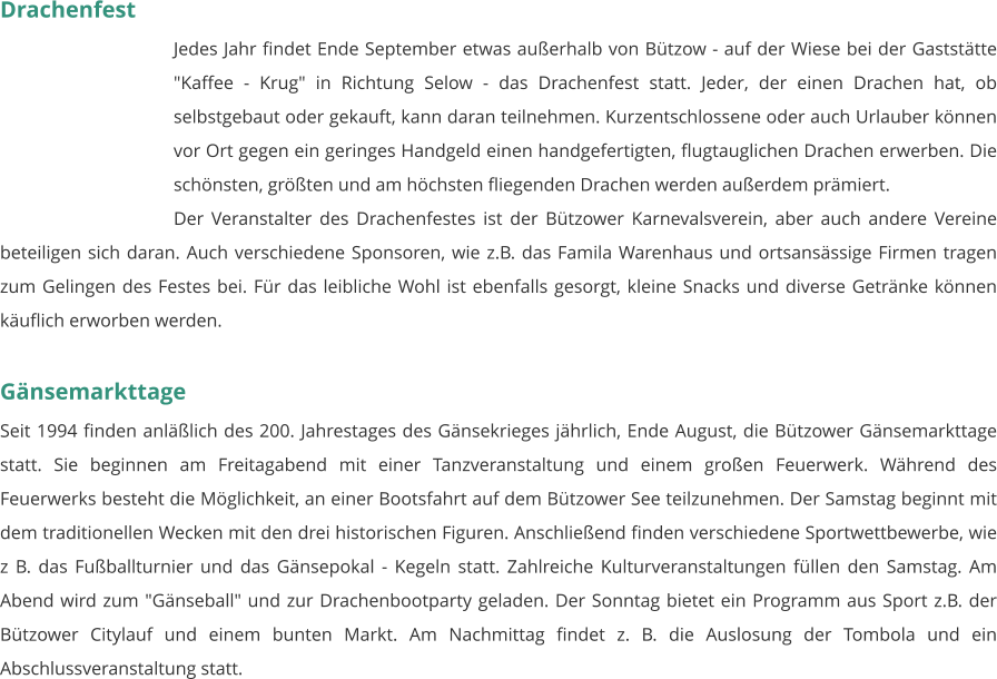 Drachenfest Jedes Jahr findet Ende September etwas außerhalb von Bützow - auf der Wiese bei der Gaststätte "Kaffee - Krug" in Richtung Selow - das Drachenfest statt. Jeder, der einen Drachen hat, ob selbstgebaut oder gekauft, kann daran teilnehmen. Kurzentschlossene oder auch Urlauber können vor Ort gegen ein geringes Handgeld einen handgefertigten, flugtauglichen Drachen erwerben. Die schönsten, größten und am höchsten fliegenden Drachen werden außerdem prämiert. Der Veranstalter des Drachenfestes ist der Bützower Karnevalsverein, aber auch andere Vereine beteiligen sich daran. Auch verschiedene Sponsoren, wie z.B. das Famila Warenhaus und ortsansässige Firmen tragen zum Gelingen des Festes bei. Für das leibliche Wohl ist ebenfalls gesorgt, kleine Snacks und diverse Getränke können käuflich erworben werden.   Gänsemarkttage Seit 1994 finden anläßlich des 200. Jahrestages des Gänsekrieges jährlich, Ende August, die Bützower Gänsemarkttage statt. Sie beginnen am Freitagabend mit einer Tanzveranstaltung und einem großen Feuerwerk. Während des Feuerwerks besteht die Möglichkeit, an einer Bootsfahrt auf dem Bützower See teilzunehmen. Der Samstag beginnt mit dem traditionellen Wecken mit den drei historischen Figuren. Anschließend finden verschiedene Sportwettbewerbe, wie z B. das Fußballturnier und das Gänsepokal - Kegeln statt. Zahlreiche Kulturveranstaltungen füllen den Samstag. Am Abend wird zum "Gänseball" und zur Drachenbootparty geladen. Der Sonntag bietet ein Programm aus Sport z.B. der Bützower Citylauf und einem bunten Markt. Am Nachmittag findet z. B. die Auslosung der Tombola und ein Abschlussveranstaltung statt.