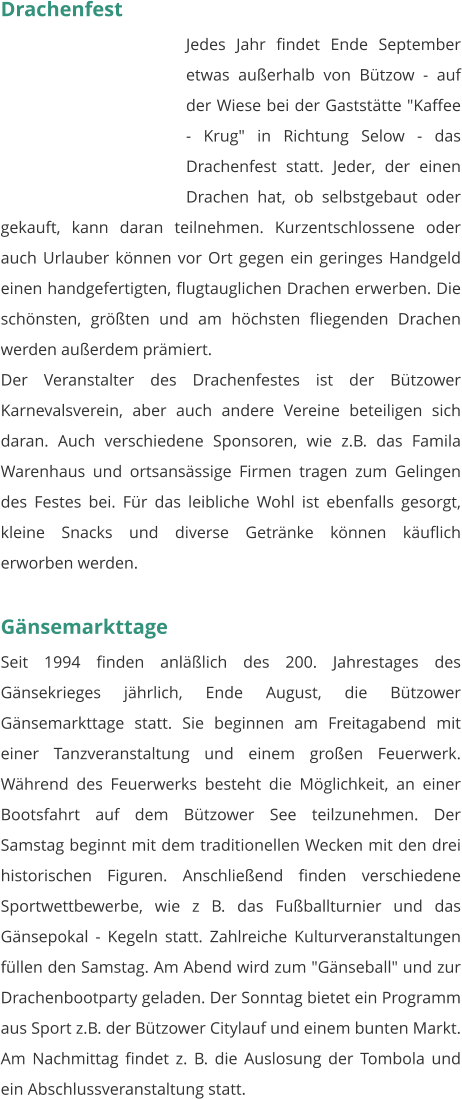 Drachenfest Jedes Jahr findet Ende September etwas außerhalb von Bützow - auf der Wiese bei der Gaststätte "Kaffee - Krug" in Richtung Selow - das Drachenfest statt. Jeder, der einen Drachen hat, ob selbstgebaut oder gekauft, kann daran teilnehmen. Kurzentschlossene oder auch Urlauber können vor Ort gegen ein geringes Handgeld einen handgefertigten, flugtauglichen Drachen erwerben. Die schönsten, größten und am höchsten fliegenden Drachen werden außerdem prämiert. Der Veranstalter des Drachenfestes ist der Bützower Karnevalsverein, aber auch andere Vereine beteiligen sich daran. Auch verschiedene Sponsoren, wie z.B. das Famila Warenhaus und ortsansässige Firmen tragen zum Gelingen des Festes bei. Für das leibliche Wohl ist ebenfalls gesorgt, kleine Snacks und diverse Getränke können käuflich erworben werden.   Gänsemarkttage Seit 1994 finden anläßlich des 200. Jahrestages des Gänsekrieges jährlich, Ende August, die Bützower Gänsemarkttage statt. Sie beginnen am Freitagabend mit einer Tanzveranstaltung und einem großen Feuerwerk. Während des Feuerwerks besteht die Möglichkeit, an einer Bootsfahrt auf dem Bützower See teilzunehmen. Der Samstag beginnt mit dem traditionellen Wecken mit den drei historischen Figuren. Anschließend finden verschiedene Sportwettbewerbe, wie z B. das Fußballturnier und das Gänsepokal - Kegeln statt. Zahlreiche Kulturveranstaltungen füllen den Samstag. Am Abend wird zum "Gänseball" und zur Drachenbootparty geladen. Der Sonntag bietet ein Programm aus Sport z.B. der Bützower Citylauf und einem bunten Markt. Am Nachmittag findet z. B. die Auslosung der Tombola und ein Abschlussveranstaltung statt.