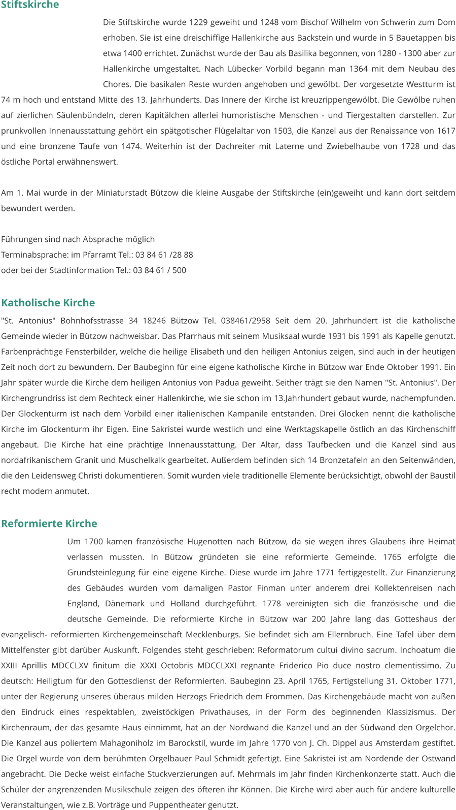 Stiftskirche Die Stiftskirche wurde 1229 geweiht und 1248 vom Bischof Wilhelm von Schwerin zum Dom erhoben. Sie ist eine dreischiffige Hallenkirche aus Backstein und wurde in 5 Bauetappen bis etwa 1400 errichtet. Zunächst wurde der Bau als Basilika begonnen, von 1280 - 1300 aber zur Hallenkirche umgestaltet. Nach Lübecker Vorbild begann man 1364 mit dem Neubau des Chores. Die basikalen Reste wurden angehoben und gewölbt. Der vorgesetzte Westturm ist 74 m hoch und entstand Mitte des 13. Jahrhunderts. Das Innere der Kirche ist kreuzrippengewölbt. Die Gewölbe ruhen auf zierlichen Säulenbündeln, deren Kapitälchen allerlei humoristische Menschen - und Tiergestalten darstellen. Zur prunkvollen Innenausstattung gehört ein spätgotischer Flügelaltar von 1503, die Kanzel aus der Renaissance von 1617 und eine bronzene Taufe von 1474. Weiterhin ist der Dachreiter mit Laterne und Zwiebelhaube von 1728 und das östliche Portal erwähnenswert.  Am 1. Mai wurde in der Miniaturstadt Bützow die kleine Ausgabe der Stiftskirche (ein)geweiht und kann dort seitdem bewundert werden.  Führungen sind nach Absprache möglich Terminabsprache: im Pfarramt Tel.: 03 84 61 /28 88 oder bei der Stadtinformation Tel.: 03 84 61 / 500   Katholische Kirche "St. Antonius" Bohnhofsstrasse 34 18246 Bützow Tel. 038461/2958 Seit dem 20. Jahrhundert ist die katholische Gemeinde wieder in Bützow nachweisbar. Das Pfarrhaus mit seinem Musiksaal wurde 1931 bis 1991 als Kapelle genutzt. Farbenprächtige Fensterbilder, welche die heilige Elisabeth und den heiligen Antonius zeigen, sind auch in der heutigen Zeit noch dort zu bewundern. Der Baubeginn für eine eigene katholische Kirche in Bützow war Ende Oktober 1991. Ein Jahr später wurde die Kirche dem heiligen Antonius von Padua geweiht. Seither trägt sie den Namen "St. Antonius". Der Kirchengrundriss ist dem Rechteck einer Hallenkirche, wie sie schon im 13.Jahrhundert gebaut wurde, nachempfunden. Der Glockenturm ist nach dem Vorbild einer italienischen Kampanile entstanden. Drei Glocken nennt die katholische Kirche im Glockenturm ihr Eigen. Eine Sakristei wurde westlich und eine Werktagskapelle östlich an das Kirchenschiff angebaut. Die Kirche hat eine prächtige Innenausstattung. Der Altar, dass Taufbecken und die Kanzel sind aus nordafrikanischem Granit und Muschelkalk gearbeitet. Außerdem befinden sich 14 Bronzetafeln an den Seitenwänden, die den Leidensweg Christi dokumentieren. Somit wurden viele traditionelle Elemente berücksichtigt, obwohl der Baustil recht modern anmutet.   Reformierte Kirche Um 1700 kamen französische Hugenotten nach Bützow, da sie wegen ihres Glaubens ihre Heimat verlassen mussten. In Bützow gründeten sie eine reformierte Gemeinde. 1765 erfolgte die Grundsteinlegung für eine eigene Kirche. Diese wurde im Jahre 1771 fertiggestellt. Zur Finanzierung des Gebäudes wurden vom damaligen Pastor Finman unter anderem drei Kollektenreisen nach England, Dänemark und Holland durchgeführt. 1778 vereinigten sich die französische und die deutsche Gemeinde. Die reformierte Kirche in Bützow war 200 Jahre lang das Gotteshaus der evangelisch- reformierten Kirchengemeinschaft Mecklenburgs. Sie befindet sich am Ellernbruch. Eine Tafel über dem Mittelfenster gibt darüber Auskunft. Folgendes steht geschrieben: Reformatorum cultui divino sacrum. Inchoatum die XXIII Aprillis MDCCLXV finitum die XXXI Octobris MDCCLXXI regnante Friderico Pio duce nostro clementissimo. Zu deutsch: Heiligtum für den Gottesdienst der Reformierten. Baubeginn 23. April 1765, Fertigstellung 31. Oktober 1771, unter der Regierung unseres überaus milden Herzogs Friedrich dem Frommen. Das Kirchengebäude macht von außen den Eindruck eines respektablen, zweistöckigen Privathauses, in der Form des beginnenden Klassizismus. Der Kirchenraum, der das gesamte Haus einnimmt, hat an der Nordwand die Kanzel und an der Südwand den Orgelchor. Die Kanzel aus poliertem Mahagoniholz im Barockstil, wurde im Jahre 1770 von J. Ch. Dippel aus Amsterdam gestiftet. Die Orgel wurde von dem berühmten Orgelbauer Paul Schmidt gefertigt. Eine Sakristei ist am Nordende der Ostwand angebracht. Die Decke weist einfache Stuckverzierungen auf. Mehrmals im Jahr finden Kirchenkonzerte statt. Auch die Schüler der angrenzenden Musikschule zeigen des öfteren ihr Können. Die Kirche wird aber auch für andere kulturelle Veranstaltungen, wie z.B. Vorträge und Puppentheater genutzt.