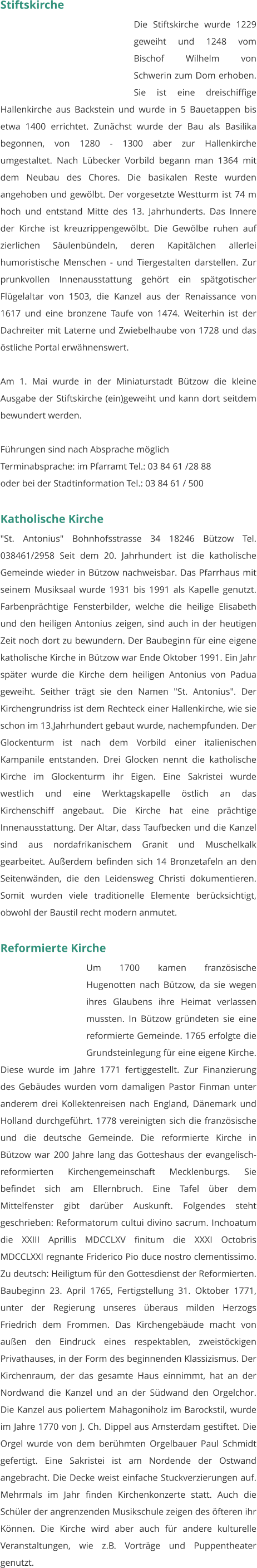 Stiftskirche Die Stiftskirche wurde 1229 geweiht und 1248 vom Bischof Wilhelm von Schwerin zum Dom erhoben. Sie ist eine dreischiffige Hallenkirche aus Backstein und wurde in 5 Bauetappen bis etwa 1400 errichtet. Zunächst wurde der Bau als Basilika begonnen, von 1280 - 1300 aber zur Hallenkirche umgestaltet. Nach Lübecker Vorbild begann man 1364 mit dem Neubau des Chores. Die basikalen Reste wurden angehoben und gewölbt. Der vorgesetzte Westturm ist 74 m hoch und entstand Mitte des 13. Jahrhunderts. Das Innere der Kirche ist kreuzrippengewölbt. Die Gewölbe ruhen auf zierlichen Säulenbündeln, deren Kapitälchen allerlei humoristische Menschen - und Tiergestalten darstellen. Zur prunkvollen Innenausstattung gehört ein spätgotischer Flügelaltar von 1503, die Kanzel aus der Renaissance von 1617 und eine bronzene Taufe von 1474. Weiterhin ist der Dachreiter mit Laterne und Zwiebelhaube von 1728 und das östliche Portal erwähnenswert.  Am 1. Mai wurde in der Miniaturstadt Bützow die kleine Ausgabe der Stiftskirche (ein)geweiht und kann dort seitdem bewundert werden.  Führungen sind nach Absprache möglich Terminabsprache: im Pfarramt Tel.: 03 84 61 /28 88 oder bei der Stadtinformation Tel.: 03 84 61 / 500   Katholische Kirche "St. Antonius" Bohnhofsstrasse 34 18246 Bützow Tel. 038461/2958 Seit dem 20. Jahrhundert ist die katholische Gemeinde wieder in Bützow nachweisbar. Das Pfarrhaus mit seinem Musiksaal wurde 1931 bis 1991 als Kapelle genutzt. Farbenprächtige Fensterbilder, welche die heilige Elisabeth und den heiligen Antonius zeigen, sind auch in der heutigen Zeit noch dort zu bewundern. Der Baubeginn für eine eigene katholische Kirche in Bützow war Ende Oktober 1991. Ein Jahr später wurde die Kirche dem heiligen Antonius von Padua geweiht. Seither trägt sie den Namen "St. Antonius". Der Kirchengrundriss ist dem Rechteck einer Hallenkirche, wie sie schon im 13.Jahrhundert gebaut wurde, nachempfunden. Der Glockenturm ist nach dem Vorbild einer italienischen Kampanile entstanden. Drei Glocken nennt die katholische Kirche im Glockenturm ihr Eigen. Eine Sakristei wurde westlich und eine Werktagskapelle östlich an das Kirchenschiff angebaut. Die Kirche hat eine prächtige Innenausstattung. Der Altar, dass Taufbecken und die Kanzel sind aus nordafrikanischem Granit und Muschelkalk gearbeitet. Außerdem befinden sich 14 Bronzetafeln an den Seitenwänden, die den Leidensweg Christi dokumentieren. Somit wurden viele traditionelle Elemente berücksichtigt, obwohl der Baustil recht modern anmutet.   Reformierte Kirche Um 1700 kamen französische Hugenotten nach Bützow, da sie wegen ihres Glaubens ihre Heimat verlassen mussten. In Bützow gründeten sie eine reformierte Gemeinde. 1765 erfolgte die Grundsteinlegung für eine eigene Kirche. Diese wurde im Jahre 1771 fertiggestellt. Zur Finanzierung des Gebäudes wurden vom damaligen Pastor Finman unter anderem drei Kollektenreisen nach England, Dänemark und Holland durchgeführt. 1778 vereinigten sich die französische und die deutsche Gemeinde. Die reformierte Kirche in Bützow war 200 Jahre lang das Gotteshaus der evangelisch- reformierten Kirchengemeinschaft Mecklenburgs. Sie befindet sich am Ellernbruch. Eine Tafel über dem Mittelfenster gibt darüber Auskunft. Folgendes steht geschrieben: Reformatorum cultui divino sacrum. Inchoatum die XXIII Aprillis MDCCLXV finitum die XXXI Octobris MDCCLXXI regnante Friderico Pio duce nostro clementissimo. Zu deutsch: Heiligtum für den Gottesdienst der Reformierten. Baubeginn 23. April 1765, Fertigstellung 31. Oktober 1771, unter der Regierung unseres überaus milden Herzogs Friedrich dem Frommen. Das Kirchengebäude macht von außen den Eindruck eines respektablen, zweistöckigen Privathauses, in der Form des beginnenden Klassizismus. Der Kirchenraum, der das gesamte Haus einnimmt, hat an der Nordwand die Kanzel und an der Südwand den Orgelchor. Die Kanzel aus poliertem Mahagoniholz im Barockstil, wurde im Jahre 1770 von J. Ch. Dippel aus Amsterdam gestiftet. Die Orgel wurde von dem berühmten Orgelbauer Paul Schmidt gefertigt. Eine Sakristei ist am Nordende der Ostwand angebracht. Die Decke weist einfache Stuckverzierungen auf. Mehrmals im Jahr finden Kirchenkonzerte statt. Auch die Schüler der angrenzenden Musikschule zeigen des öfteren ihr Können. Die Kirche wird aber auch für andere kulturelle Veranstaltungen, wie z.B. Vorträge und Puppentheater genutzt.