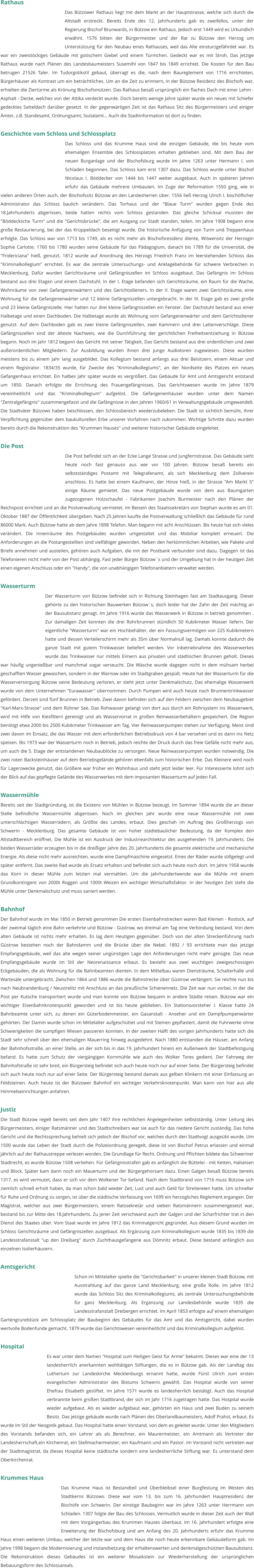 Rathaus Das Bützower Rathaus liegt mit dem Markt an der Hauptstrasse, welche sich durch die Altstadt erstreckt. Bereits Ende des 12. Jahrhunderts gab es zweifellos, unter der Regierung Bischof Brunwards, in Bützow ein Rathaus. Jedoch erst 1449 wird es Urkundlich erwähnt. 1576 bitten der Bürgermeister und der Rat zu Bützow den Herzog um Unterstützung für den Neubau eines Rathauses, weil das Alte einsturzgefährdet war. Es war ein zweistöckiges Gebäude mit gotischem Giebel und einem Türmchen. Gedeckt war es mit Stroh. Das jetzige Rathaus wurde nach Plänen des Landesbaumeisters Susemihl von 1847 bis 1849 errichtet. Die Kosten für den Bau betrugen 21526 Taler. Im Tudorgotikstil gebaut, überragt es die, nach dem Baureglement von 1716 errichteten, Bürgerhäuser als Kontrast um ein beträchtliches. Um an die Zeit zu erinnern, in der Bützow Residenz des Bischofs war, erhielten die Ziertürme als Krönung Bischofsmützen. Das Rathaus besaß ursprünglich ein flaches Dach mit einer Lehm - Asphalt - Decke, welches von der Attika verdeckt wurde. Doch bereits wenige Jahre später wurde ein neues mit Schiefer gedecktes Satteldach darüber gesetzt. In der gegenwärtigen Zeit ist das Rathaus Sitz des Bürgermeisters und einiger Ämter, z.B. Standesamt, Ordnungsamt, Sozialamt... Auch die Stadtinformation ist dort zu finden.   Geschichte vom Schloss und Schlossplatz Das Schloss und das Krumme Haus sind die einzigen Gebäude, die bis heute vom ehemaligen Ensemble des Schlossplatzes erhalten geblieben sind. Mit dem Bau der neuen Burganlage und der Bischofsburg wurde im Jahre 1263 unter Hermann I. von Schladen begonnen. Das Schloss kam erst 1307 dazu. Das Schloss wurde unter Bischof Nicolaus I. Böddecker von 1444 bis 1447 weiter ausgebaut. Auch in späteren Jahren erfuhr das Gebäude mehrere Umbauten. Im Zuge der Reformation 1550 ging, wie in vielen anderen Orten auch, der Bischofssitz Bützow an den Landesherren über. 1556 ließ Herzog Ulrich I. bischöflicher Administrator das Schloss baulich verändern. Das Torhaus und der "Blaue Turm" wurden gegen Ende des 18.Jahrhunderts abgerissen, beide hatten rechts vom Schloss gestanden. Das gleiche Schicksal mussten der "Böddecksche Turm" und die "Gerichtsbrücke", die am Ausgang zur Stadt standen, teilen. Im Jahre 1908 begann eine große Restaurierung, bei der das Krüppeldach beseitigt wurde. Die historische Anfügung von Turm und Treppenhaus erfolgte. Das Schloss war von 1713 bis 1749, als es nicht mehr als Bischofsresidenz diente, Witwensitz der Herzogin Sophie Carlotte. 1760 bis 1780 wurden seine Gebäude für das Pädagogium, danach bis 1789 für die Universität, die "Fridericiana" hieß, genutzt. 1812 wurde auf Anordnung des Herzogs Friedrich Franz im leerstehenden Schloss das "Kriminalkollegium" errichtet. Es war die zentrale Untersuchungs- und Anklagebehörde für schwere Verbrechen in Mecklenburg. Dafür wurden Gerichtsräume und Gefängniszellen im Schloss ausgebaut. Das Gefängnis im Schloss bestand aus drei Etagen und einem Dachstuhl. In der I. Etage befanden sich Gerichtsräume, ein Raum für die Wache, Wohnräume von zwei Gefangenenwärtern und des Gerichtsdieners. In der II. Etage waren zwei Gerichtsräume, eine Wohnung für die Gefangenenwärter und 12 kleine Gefängniszellen untergebracht. In der III. Etage gab es zwei große und 23 kleine Gefängniszelle. Hier hatten nur drei kleine Gefängniszellen ein Fenster. Der Dachstuhl bestand aus einer Halbetage und einen Dachboden. Die Halbetage wurde als Wohnung vom Gefangenenwärter und dem Gerichtsdiener genutzt. Auf dem Dachboden gab es zwei kleine Gefängniszellen, zwei Kammern und drei Lattenverschläge. Diese Gefängniszellen sind der älteste Nachweis, wie die Durchführung der gerichtlichen Freiheitsentziehung in Bützow begann. Noch im Jahr 1812 begann das Gericht mit seiner Tätigkeit. Das Gericht bestand aus drei ordentlichen und zwei außerordentlichen Mitgliedern. Zur Ausbildung wurden ihnen drei junge Audiotoren zugewiesen. Diese wurden meistens bis zu einem Jahr lang ausgebildet. Das Kollegium bestand anfangs aus drei Beisitzern, einem Aktuar und einem Registrator. 1834/35 wurde, für Zwecke des "Kriminalkollegiums", an der Nordseite des Platzes ein neues Gefangenhaus errichtet. Ein halbes Jahr später wurde es vergrößert. Das Gebäude für Amt und Amtsgericht entstand um 1850. Danach erfolgte die Errichtung des Frauengefängnisses. Das Gerichtswesen wurde im Jahre 1879 vereinheitlicht und das "Kriminalkollegium" aufgelöst. Die Gefangenenhäuser wurden unter dem Namen "Zentralgefängnis" zusammengefasst und die Gefängnisse in den Jahren 1960/61 in Verwaltungsgebäude umgewandelt. Die Stadtväter Bützows haben beschlossen, den Schlossbereich wiederzubeleben. Die Stadt ist sichtlich bemüht, ihrer Verpflichtung gegenüber dem baukulturellen Erbe unserer Vorfahren nach zukommen. Wichtige Schritte dazu wurden bereits durch die Rekonstruktion des "Krummen Hauses" und weiterer historischer Gebäude eingeleitet.  Die Post Die Post befindet sich an der Ecke Lange Strasse und Jungfernstrasse. Das Gebäude sieht heute noch fast genauso aus wie vor 100 Jahren. Bützow besaß bereits ein selbstständiges Postamt mit Telegrafenamt, als sich Mecklenburg dem Zollverein anschloss. Es hatte bei einem Kaufmann, der Hinze hieß, in der Strasse "Am Markt 5" einige Räume gemietet. Das neue Postgebäude wurde von dem aus Baumgarten zugezogenen Holzschaufel - Fabrikanten Joachim Burmeister nach den Plänen der Reichspost errichtet und an die Postverwaltung vermietet. Im Beisein des Staatssekretärs von Stephan wurde es am 01. Oktober 1887 der Öffentlichkeit übergeben. Nach 25 Jahren kaufte die Postverwaltung schließlich das Gebäude für rund 86000 Mark. Auch Bützow hatte ab dem Jahre 1898 Telefon. Man begann mit acht Anschlüssen. Bis heute hat sich vieles verändert. Die Innenräume des Postgebäudes wurden umgestaltet und das Mobiliar komplett erneuert. Die Anforderungen an die Postangestellten sind vielfältiger geworden. Neben den herkömmlichen Arbeiten, wie Pakete und Briefe annehmen und austeilen, gehören auch Aufgaben, die mit der Postbank verbunden sind dazu. Dagegen ist das Telefonieren nicht mehr von der Post abhängig. Fast jeder Bürger Bützow´s und der Umgebung hat in der heutigen Zeit einen eigenen Anschluss oder ein "Handy", die von unabhängigen Telefonanbietern verwaltet werden.   Wasserturm Der Wasserturm von Bützow befindet sich in Richtung Steinhagen fast am Stadtausgang. Dieser gehörte zu den historischen Bauwerken Bützow´s, doch leider hat der Zahn der Zeit mächtig an der Bausubstanz genagt. Im Jahre 1916 wurde das Wasserwerk in Bützow in betrieb genommen . Zur damaligen Zeit konnten die drei Rohrbrunnen stündlich 50 Kubikmeter Wasser liefern. Der eigentliche "Wasserturm" war ein Hochbehälter, der ein Fassungsvermögen von 225 Kubikmetern hatte und dessen Verteilerschirm mehr als 35m über Normalnull lag. Damals konnte dadurch die ganze Stadt mit gutem Trinkwasser beliefert werden. Vor Inbetriebnahme des Wasserwerkes wurde das Trinkwasser nur mittels Eimern aus privaten und städtischen Brunnen geholt. Dieses war häufig ungenießbar und manchmal sogar verseucht. Die Wäsche wurde dagegen nicht in dem mühsam herbei geschafften Wasser gewaschen, sondern in der Warnow oder im Stadtgraben gespült. Heute hat der Wasserturm für die Wasserversorgung Bützow seine Bedeutung verloren, er steht jetzt unter Denkmalschutz. Das ehemalige Wasserwerk wurde von dem Unternehmen "Eurawasser" übernommen. Durch Pumpen wird auch heute noch Brunnentrinkwasser gefördert. Derzeit sind fünf Brunnen in Betrieb. Zwei davon befinden sich auf den Feldern zwischen dem Neubaugebiet "Karl-Marx-Strasse" und dem Rühner See. Das Rohwasser gelangt von dort aus durch ein Rohrsystem ins Wasserwerk, wird mit Hilfe von Kiesfiltern gereinigt und als Wasservorrat in großen Reinwasserbehältern gespeichert. Die Region benötigt etwa 2000 bis 2500 Kubikmeter Trinkwasser am Tag. Vier Reinwasserpumpen stehen zur Verfügung. Meist sind zwei davon im Einsatz, die das Wasser mit dem erforderlichen Betriebsdruck von 4 bar versehen und es dann ins Netz speisen. Bis 1973 war der Wasserturm noch in Betrieb, jedoch reichte der Druck durch das freie Gefälle nicht mehr aus, um auch die 5. Etage der entstandenen Neubaublöcke zu versorgen. Neue Reinwasserpumpen wurden notwendig. Die zwei roten Backsteinhäuser auf dem Betriebsgelände gehören ebenfalls zum historischen Erbe. Das Kleinere wird noch für Lagerzwecke genutzt, das Größere war früher ein Wohnhaus und steht jetzt leider leer. Für Interessierte lohnt sich der Blick auf das gepflegte Gelände des Wasserwerkes mit dem imposanten Wasserturm auf jeden Fall.   Wassermühle Bereits seit der Stadtgründung, ist die Existenz von Mühlen in Bützow bezeugt. Im Sommer 1894 wurde die an dieser Stelle befindliche Wassermühle abgerissen. Noch im gleichen Jahr wurde eine neue Wassermühle mit zwei unterschlächtigen Wasserrädern, als Größte des Landes, erbaut. Dies geschah im Auftrag des Großherzogs von Schwerin - Mecklenburg. Das gesamte Gebäude ist von hoher städtebaulicher Bedeutung, da der Komplex den Altstadtbereich eröffnet. Die Mühle ist ein Ausdruck der Industriearchitektur des ausgehenden 19. Jahrhunderts. Die beiden Wasserräder erzeugten bis in die dreißiger Jahre des 20. Jahrhunderts die gesamte elektrische und mechanische Energie. Als diese nicht mehr ausreichten, wurde eine Dampfmaschine eingesetzt. Eines der Räder wurde stillgelegt und später entfernt. Das zweite Rad wurde als Ersatz erhalten und befindet sich auch heute noch dort. Im Jahre 1958 wurde das Korn in dieser Mühle zum letzten mal vermahlen. Um die Jahrhundertwende war die Mühle mit einem Grundkontingent von 2000t Roggen und 1000t Weizen ein wichtiger Wirtschaftsfaktor. In der heutigen Zeit steht die Mühle unter Denkmalschutz und muss saniert werden.   Bahnhof Der Bahnhof wurde im Mai 1850 in Betrieb genommen Die ersten Eisenbahnstrecken waren Bad Kleinen - Rostock, auf der zweimal täglich eine Bahn verkehrte und Bützow - Güstrow, wo dreimal am Tag eine Verbindung bestand. Von dem alten Gebäude ist nichts mehr erhalten. Es lag dem Heutigen gegenüber. Doch von der alten Streckenführung nach Güstrow bestehen noch der Bahndamm und die Brücke über die Nebel. 1892 / 93 errichtete man das jetzige Empfangsgebäude, weil das alte wegen seiner ungünstigen Lage den Anforderungen nicht mehr genügte. Das neue Empfangsgebäude wurde im Stil der Neorenaissance erbaut. Es besteht aus zwei wuchtigen zweigeschossigen Eckgebäuden, die als Wohnung für die Bahnbeamten dienten. In dem Mittelbau waren Diensträume, Schalterhalle und Wartesäle untergebracht. Zwischen 1864 und 1886 wurde die Bahnstrecke über Güstrow verlängert. Sie reichte nun bis nach Neubrandenburg / Neustrelitz mit Anschluss an das preußische Schienennetz. Die Zeit war nun vorbei, in der die Post per Kutsche transportiert wurde und man konnte von Bützow bequem in andere Städte reisen. Bützow war ein wichtiger Eisenbahnknotenpunkt geworden und ist bis heute geblieben. Ein Stationsvorsteher I. Klasse hatte 24 Bahnbeamte unter sich, zu denen ein Güterbodenmeister, ein Gasanstalt - Anseher und ein Dampfpumpenwärter gehörten. Der Damm wurde schon im Mittelalter aufgeschüttet und mit Steinen gepflastert, damit die Fuhrwerke ohne Schwierigkeiten die sumpfigen Wiesen passieren konnten. In der zweiten Hälft des vorigen Jahrhunderts hatte sich die Stadt sehr schnell über den ehemaligen Mauerring hinweg ausgedehnt. Nach 1880 entstanden die Häuser, am Anfang der Bahnhofsstraße, an einer Stelle, an der sich bis in das 19. Jahrhundert hinein ein Außenwerk der Stadtbefestigung befand. Es hatte zum Schutz der viergängigen Kornmühle wie auch des Wolker Tores gedient. Der Fahrweg der Bahnhofstraße ist sehr breit, ein Bürgersteig befindet sich auch heute noch nur auf einer Seite. Der Bürgersteig befindet sich auch heute noch nur auf einer Seite. Der Bürgersteig bestand damals aus gelben Klinkern mit einer Einfassung an Feldsteinen. Auch heute ist der Bützower Bahnhof ein wichtiger Verkehrsknotenpunkt. Man kann von hier aus alle Himmelseinrichtungen anfahren.   Justiz Die Stadt Bützow regelt bereits seit dem Jahr 1407 ihre rechtlichen Angelegenheiten selbstständig. Unter Leitung des Bürgermeisters, einiger Ratsmänner und des Stadtschreibers war sie auch für das niedere Gericht zuständig. Das hohe Gericht und die Rechtssprechung behielt sich jedoch der Bischof vor, welches durch den Stadtvogt ausgeübt wurde. Um 1500 wurde das Leben der Stadt durch die Polizeiordnung geregelt, diese ist von Bischof Petrus erlassen und einmal jährlich auf der Rathaustreppe verlesen worden. Die Grundlage für Recht, Ordnung und Pflichten bildete das Schweriner Stadtrecht, es wurde Bützow 1508 verliehen. Für Gefängnisstrafen gab es anfänglich die Büttelei - mit Ketten, Halseisen und Block. Später kam dann noch ein Mauerturm und der Bürgergehorsam dazu. Einen Galgen besaß Bützow bereits 1317, es wird vermutet, dass er sich vor dem Wolkener Tor befand. Nach dem Stadtbrand von 1716 muss Bützow sich ziemlich schnell erholt haben, da man schon bald wieder Zeit, Lust und auch Geld für Streitereien hatte. Um schneller für Ruhe und Ordnung zu sorgen, ist über die städtische Verfassung von 1699 ein herzogliches Reglement ergangen. Der Magistrat, welcher aus zwei Bürgermeistern, einem Ratssekretär und sieben Ratsmännern zusammengesetzt war, bestand bis zur Mitte des 18.Jahrhunderts. Zu jener Zeit verschwand auch der Galgen und der Scharfrichter trat in den Dienst des Staates über. Vom Staat wurde im Jahre 1812 das Kriminalgericht gegründet. Aus diesem Grund wurden im Schloss Gerichtsräume und Gefängniszellen ausgebaut. Als Ergänzung zum Kriminalkollegium wurde 1835 bis 1839 die Landesstrafanstalt "up den Dreibarg" durch Zuchthausgefangene aus Dömnitz erbaut. Diese bestand anfänglich aus einzelnen Isolierhäusern.   Amtsgericht Schon im Mittelalter spielte die "Gerichtsbarkeit" in unserer kleinen Stadt Bützow, mit Ausstrahlung auf das ganze Land Mecklenburg, eine große Rolle. Im Jahre 1812 wurde das Schloss Sitz des Kriminalkollegiums, als zentrale Untersuchungsbehörde für ganz Mecklenburg. Als Ergänzung zur Landesbehörde wurde 1835 die Landesstrafanstalt Dreibergen errichtet. Im April 1853 erfolgte auf einem ehemaligen Gartengrundstück am Schlossplatz der Baubeginn des Gebäudes für das Amt und das Amtsgericht, dabei wurden wertvolle Bodenfunde gemacht. 1879 wurde das Gerichtswesen vereinheitlicht und das Kriminalkollegium aufgelöst.  Hospital Es war unter dem Namen "Hospital zum Heiligen Geist für Arme" bekannt. Dieses war eine der 13 landesherrlich anerkannten wohltätigen Stiftungen, die es in Bützow gab. Als der Landtag das Luthertum zur Landeskirche Mecklenburgs ernannt hatte, wurde Fürst Ulrich zum ersten evangelischen Administrator des Bistums Schwerin gewählt. Das Hospital wurde von seiner Ehefrau Elisabeth gestiftet. Im Jahre 1571 wurde es landesherrlich bestätigt. Auch das Hospital verbrannte beim großen Stadtbrand, der sich im Jahr 1716 zugetragen hatte. Das Hospital wurde wieder aufgebaut. Als es wieder aufgebaut war, gehörten ein Haus und zwei Buden zu seinem Besitz. Das jetzige gebäude wurde nach Plänen des Oberlandbaumeisters, Adolf Prahst, erbaut. Es wurde im Stil der Neogotik gebaut. Das Hospital hatte einen Vorstand, von dem es geleitet wurde. Unter den Mitgliedern des Vorstands befanden sich, ein Lehrer als als Berechner, ein Maurermeister, ein Amtmann als Vertreter der Landesherrschaft,ein Kirchenrat, ein Stellmachermeister, ein Kaufmann und ein Pastor. Im Vorstand nicht vertreten war der Stadtmagistrat, da dieses Hospital keine städtische sondern eine landesherrliche Stiftung war. Es unterstand dem Oberkirchenrat.   Krummes Haus Das Krumme Haus ist Bestandteil und Überbleibsel einer Burgfestung im Westen des Stadtkerns Bützows. Diese war vom 13. bis zum 16. Jahrhundert Hauptresidenz der Bischöfe von Schwerin. Der einstige Baubeginn war im Jahre 1263 unter Herrmann von Schladen. 1307 folgte der Bau des Schlosses. Vermutlich wurde in dieser Zeit auch der Wall mit dem Vorgängerbau des Krummen Hauses überbaut. Im 16. Jahrhundert erfolgte eine Erweiterung der Bischofsburg und am Anfang des 20. Jahrhunderts erfuhr das Krumme Haus einen weiteren Umbau, welcher der letzte war und dem Haus die noch heute erkennbare Gebäudeform gab. Im Jahre 1998 begann die Modernisierung und instandsetzung der erhaltenswerten und denkmalgeschützten Bausubstanz. Die Rekonstruktion dieses Gebäudes ist ein weiterer Mosaikstein zur Wiederherstellung der ursprünglichen Bebauungsform des Schlossareals.