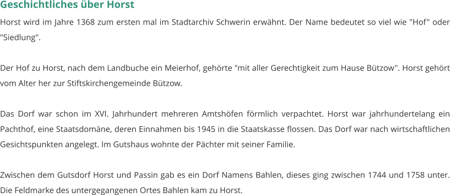 Geschichtliches über Horst Horst wird im Jahre 1368 zum ersten mal im Stadtarchiv Schwerin erwähnt. Der Name bedeutet so viel wie "Hof" oder "Siedlung".  Der Hof zu Horst, nach dem Landbuche ein Meierhof, gehörte "mit aller Gerechtigkeit zum Hause Bützow". Horst gehört vom Alter her zur Stiftskirchengemeinde Bützow.  Das Dorf war schon im XVI. Jahrhundert mehreren Amtshöfen förmlich verpachtet. Horst war jahrhundertelang ein Pachthof, eine Staatsdomäne, deren Einnahmen bis 1945 in die Staatskasse flossen. Das Dorf war nach wirtschaftlichen Gesichtspunkten angelegt. Im Gutshaus wohnte der Pächter mit seiner Familie.  Zwischen dem Gutsdorf Horst und Passin gab es ein Dorf Namens Bahlen, dieses ging zwischen 1744 und 1758 unter. Die Feldmarke des untergegangenen Ortes Bahlen kam zu Horst.