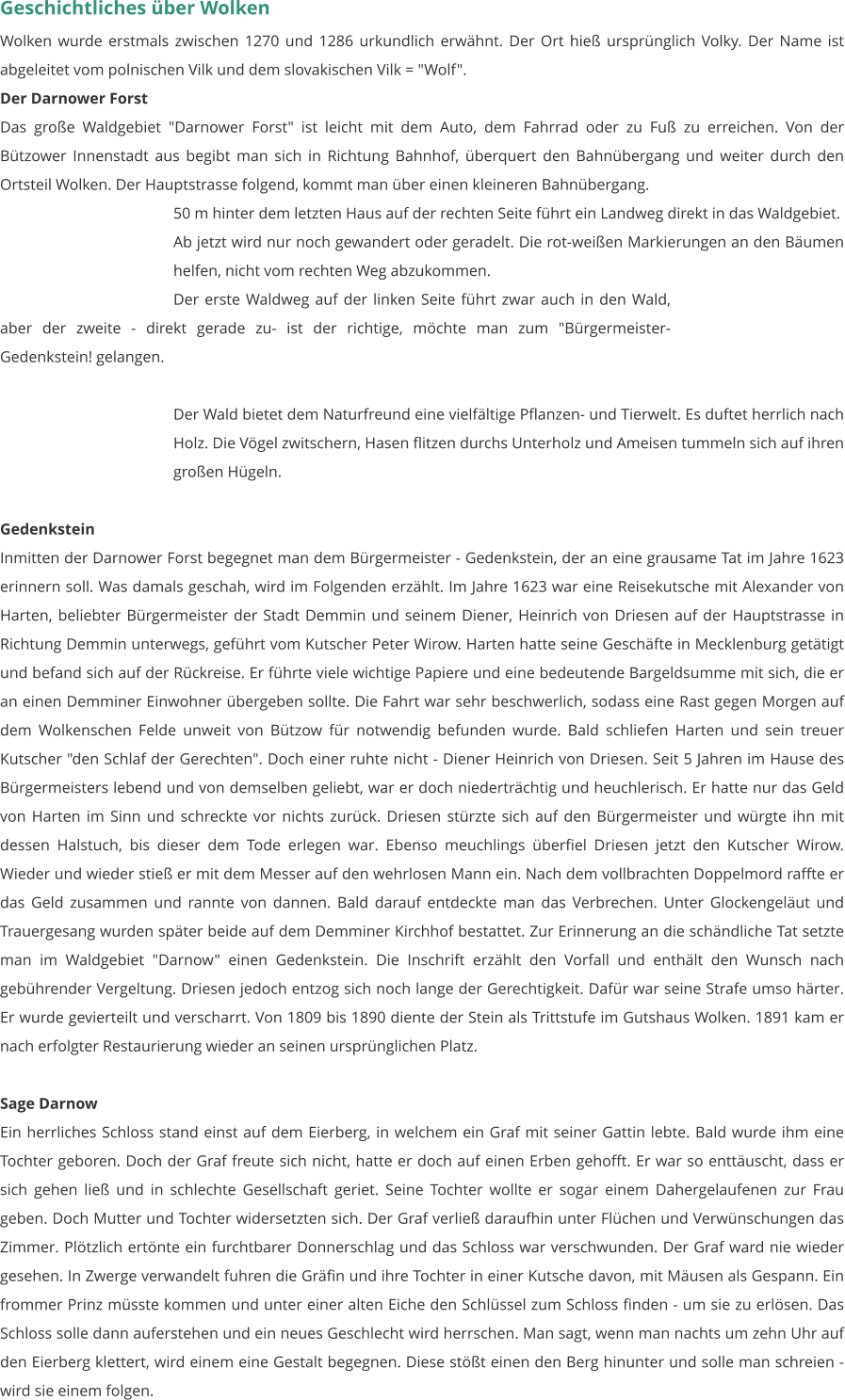 Geschichtliches über Wolken Wolken wurde erstmals zwischen 1270 und 1286 urkundlich erwähnt. Der Ort hieß ursprünglich Volky. Der Name ist abgeleitet vom polnischen Vilk und dem slovakischen Vilk = "Wolf".  Der Darnower Forst Das große Waldgebiet "Darnower Forst" ist leicht mit dem Auto, dem Fahrrad oder zu Fuß zu erreichen. Von der Bützower Innenstadt aus begibt man sich in Richtung Bahnhof, überquert den Bahnübergang und weiter durch den Ortsteil Wolken. Der Hauptstrasse folgend, kommt man über einen kleineren Bahnübergang.  50 m hinter dem letzten Haus auf der rechten Seite führt ein Landweg direkt in das Waldgebiet. Ab jetzt wird nur noch gewandert oder geradelt. Die rot-weißen Markierungen an den Bäumen helfen, nicht vom rechten Weg abzukommen. Der erste Waldweg auf der linken Seite führt zwar auch in den Wald, aber der zweite - direkt gerade zu- ist der richtige, möchte man zum "Bürgermeister-Gedenkstein! gelangen.   Der Wald bietet dem Naturfreund eine vielfältige Pflanzen- und Tierwelt. Es duftet herrlich nach Holz. Die Vögel zwitschern, Hasen flitzen durchs Unterholz und Ameisen tummeln sich auf ihren großen Hügeln.    Gedenkstein Inmitten der Darnower Forst begegnet man dem Bürgermeister - Gedenkstein, der an eine grausame Tat im Jahre 1623 erinnern soll. Was damals geschah, wird im Folgenden erzählt. Im Jahre 1623 war eine Reisekutsche mit Alexander von Harten, beliebter Bürgermeister der Stadt Demmin und seinem Diener, Heinrich von Driesen auf der Hauptstrasse in Richtung Demmin unterwegs, geführt vom Kutscher Peter Wirow. Harten hatte seine Geschäfte in Mecklenburg getätigt und befand sich auf der Rückreise. Er führte viele wichtige Papiere und eine bedeutende Bargeldsumme mit sich, die er an einen Demminer Einwohner übergeben sollte. Die Fahrt war sehr beschwerlich, sodass eine Rast gegen Morgen auf dem Wolkenschen Felde unweit von Bützow für notwendig befunden wurde. Bald schliefen Harten und sein treuer Kutscher "den Schlaf der Gerechten". Doch einer ruhte nicht - Diener Heinrich von Driesen. Seit 5 Jahren im Hause des Bürgermeisters lebend und von demselben geliebt, war er doch niederträchtig und heuchlerisch. Er hatte nur das Geld von Harten im Sinn und schreckte vor nichts zurück. Driesen stürzte sich auf den Bürgermeister und würgte ihn mit dessen Halstuch, bis dieser dem Tode erlegen war. Ebenso meuchlings überfiel Driesen jetzt den Kutscher Wirow. Wieder und wieder stieß er mit dem Messer auf den wehrlosen Mann ein. Nach dem vollbrachten Doppelmord raffte er das Geld zusammen und rannte von dannen. Bald darauf entdeckte man das Verbrechen. Unter Glockengeläut und Trauergesang wurden später beide auf dem Demminer Kirchhof bestattet. Zur Erinnerung an die schändliche Tat setzte man im Waldgebiet "Darnow" einen Gedenkstein. Die Inschrift erzählt den Vorfall und enthält den Wunsch nach gebührender Vergeltung. Driesen jedoch entzog sich noch lange der Gerechtigkeit. Dafür war seine Strafe umso härter. Er wurde gevierteilt und verscharrt. Von 1809 bis 1890 diente der Stein als Trittstufe im Gutshaus Wolken. 1891 kam er nach erfolgter Restaurierung wieder an seinen ursprünglichen Platz.   Sage Darnow Ein herrliches Schloss stand einst auf dem Eierberg, in welchem ein Graf mit seiner Gattin lebte. Bald wurde ihm eine Tochter geboren. Doch der Graf freute sich nicht, hatte er doch auf einen Erben gehofft. Er war so enttäuscht, dass er sich gehen ließ und in schlechte Gesellschaft geriet. Seine Tochter wollte er sogar einem Dahergelaufenen zur Frau geben. Doch Mutter und Tochter widersetzten sich. Der Graf verließ daraufhin unter Flüchen und Verwünschungen das Zimmer. Plötzlich ertönte ein furchtbarer Donnerschlag und das Schloss war verschwunden. Der Graf ward nie wieder gesehen. In Zwerge verwandelt fuhren die Gräfin und ihre Tochter in einer Kutsche davon, mit Mäusen als Gespann. Ein frommer Prinz müsste kommen und unter einer alten Eiche den Schlüssel zum Schloss finden - um sie zu erlösen. Das Schloss solle dann auferstehen und ein neues Geschlecht wird herrschen. Man sagt, wenn man nachts um zehn Uhr auf den Eierberg klettert, wird einem eine Gestalt begegnen. Diese stößt einen den Berg hinunter und solle man schreien - wird sie einem folgen.