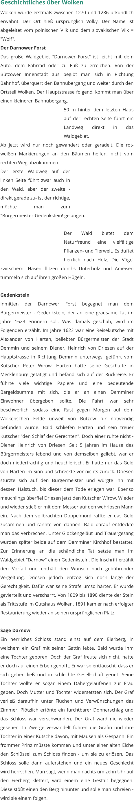 Geschichtliches über Wolken Wolken wurde erstmals zwischen 1270 und 1286 urkundlich erwähnt. Der Ort hieß ursprünglich Volky. Der Name ist abgeleitet vom polnischen Vilk und dem slovakischen Vilk = "Wolf".  Der Darnower Forst Das große Waldgebiet "Darnower Forst" ist leicht mit dem Auto, dem Fahrrad oder zu Fuß zu erreichen. Von der Bützower Innenstadt aus begibt man sich in Richtung Bahnhof, überquert den Bahnübergang und weiter durch den Ortsteil Wolken. Der Hauptstrasse folgend, kommt man über einen kleineren Bahnübergang.  50 m hinter dem letzten Haus auf der rechten Seite führt ein Landweg direkt in das Waldgebiet. Ab jetzt wird nur noch gewandert oder geradelt. Die rot-weißen Markierungen an den Bäumen helfen, nicht vom rechten Weg abzukommen. Der erste Waldweg auf der linken Seite führt zwar auch in den Wald, aber der zweite - direkt gerade zu- ist der richtige, möchte man zum "Bürgermeister-Gedenkstein! gelangen.   Der Wald bietet dem Naturfreund eine vielfältige Pflanzen- und Tierwelt. Es duftet herrlich nach Holz. Die Vögel zwitschern, Hasen flitzen durchs Unterholz und Ameisen tummeln sich auf ihren großen Hügeln.    Gedenkstein Inmitten der Darnower Forst begegnet man dem Bürgermeister - Gedenkstein, der an eine grausame Tat im Jahre 1623 erinnern soll. Was damals geschah, wird im Folgenden erzählt. Im Jahre 1623 war eine Reisekutsche mit Alexander von Harten, beliebter Bürgermeister der Stadt Demmin und seinem Diener, Heinrich von Driesen auf der Hauptstrasse in Richtung Demmin unterwegs, geführt vom Kutscher Peter Wirow. Harten hatte seine Geschäfte in Mecklenburg getätigt und befand sich auf der Rückreise. Er führte viele wichtige Papiere und eine bedeutende Bargeldsumme mit sich, die er an einen Demminer Einwohner übergeben sollte. Die Fahrt war sehr beschwerlich, sodass eine Rast gegen Morgen auf dem Wolkenschen Felde unweit von Bützow für notwendig befunden wurde. Bald schliefen Harten und sein treuer Kutscher "den Schlaf der Gerechten". Doch einer ruhte nicht - Diener Heinrich von Driesen. Seit 5 Jahren im Hause des Bürgermeisters lebend und von demselben geliebt, war er doch niederträchtig und heuchlerisch. Er hatte nur das Geld von Harten im Sinn und schreckte vor nichts zurück. Driesen stürzte sich auf den Bürgermeister und würgte ihn mit dessen Halstuch, bis dieser dem Tode erlegen war. Ebenso meuchlings überfiel Driesen jetzt den Kutscher Wirow. Wieder und wieder stieß er mit dem Messer auf den wehrlosen Mann ein. Nach dem vollbrachten Doppelmord raffte er das Geld zusammen und rannte von dannen. Bald darauf entdeckte man das Verbrechen. Unter Glockengeläut und Trauergesang wurden später beide auf dem Demminer Kirchhof bestattet. Zur Erinnerung an die schändliche Tat setzte man im Waldgebiet "Darnow" einen Gedenkstein. Die Inschrift erzählt den Vorfall und enthält den Wunsch nach gebührender Vergeltung. Driesen jedoch entzog sich noch lange der Gerechtigkeit. Dafür war seine Strafe umso härter. Er wurde gevierteilt und verscharrt. Von 1809 bis 1890 diente der Stein als Trittstufe im Gutshaus Wolken. 1891 kam er nach erfolgter Restaurierung wieder an seinen ursprünglichen Platz.   Sage Darnow Ein herrliches Schloss stand einst auf dem Eierberg, in welchem ein Graf mit seiner Gattin lebte. Bald wurde ihm eine Tochter geboren. Doch der Graf freute sich nicht, hatte er doch auf einen Erben gehofft. Er war so enttäuscht, dass er sich gehen ließ und in schlechte Gesellschaft geriet. Seine Tochter wollte er sogar einem Dahergelaufenen zur Frau geben. Doch Mutter und Tochter widersetzten sich. Der Graf verließ daraufhin unter Flüchen und Verwünschungen das Zimmer. Plötzlich ertönte ein furchtbarer Donnerschlag und das Schloss war verschwunden. Der Graf ward nie wieder gesehen. In Zwerge verwandelt fuhren die Gräfin und ihre Tochter in einer Kutsche davon, mit Mäusen als Gespann. Ein frommer Prinz müsste kommen und unter einer alten Eiche den Schlüssel zum Schloss finden - um sie zu erlösen. Das Schloss solle dann auferstehen und ein neues Geschlecht wird herrschen. Man sagt, wenn man nachts um zehn Uhr auf den Eierberg klettert, wird einem eine Gestalt begegnen. Diese stößt einen den Berg hinunter und solle man schreien - wird sie einem folgen.