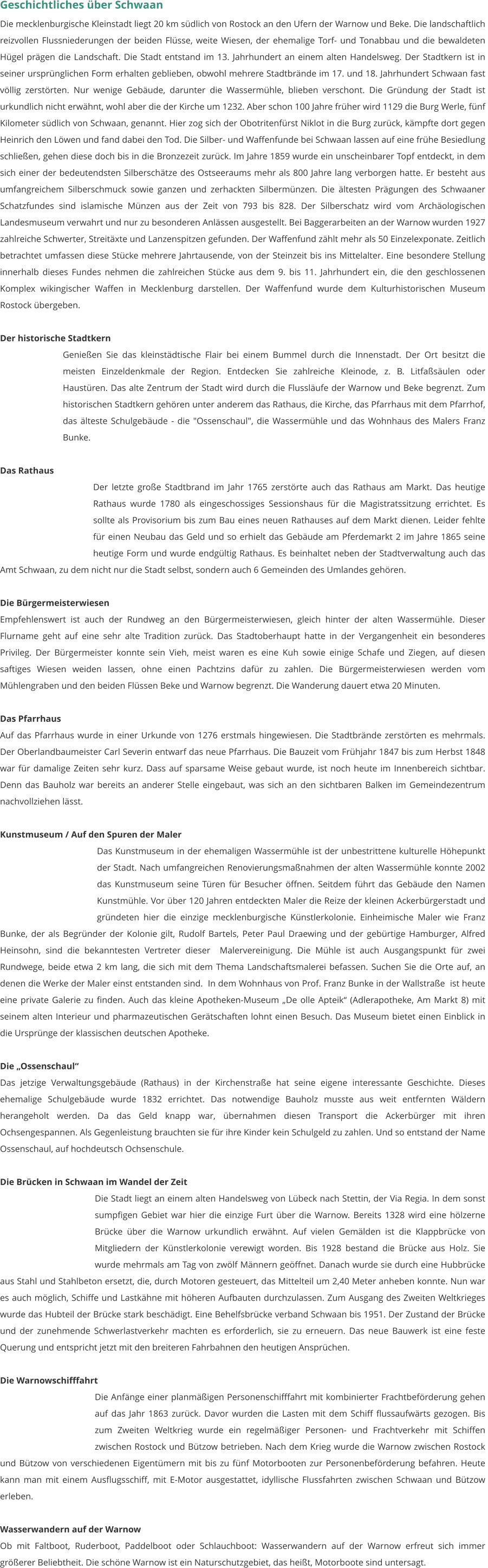 Geschichtliches über Schwaan Die mecklenburgische Kleinstadt liegt 20 km südlich von Rostock an den Ufern der Warnow und Beke. Die landschaftlich reizvollen Flussniederungen der beiden Flüsse, weite Wiesen, der ehemalige Torf- und Tonabbau und die bewaldeten Hügel prägen die Landschaft. Die Stadt entstand im 13. Jahrhundert an einem alten Handelsweg. Der Stadtkern ist in seiner ursprünglichen Form erhalten geblieben, obwohl mehrere Stadtbrände im 17. und 18. Jahrhundert Schwaan fast völlig zerstörten. Nur wenige Gebäude, darunter die Wassermühle, blieben verschont. Die Gründung der Stadt ist urkundlich nicht erwähnt, wohl aber die der Kirche um 1232. Aber schon 100 Jahre früher wird 1129 die Burg Werle, fünf Kilometer südlich von Schwaan, genannt. Hier zog sich der Obotritenfürst Niklot in die Burg zurück, kämpfte dort gegen Heinrich den Löwen und fand dabei den Tod. Die Silber- und Waffenfunde bei Schwaan lassen auf eine frühe Besiedlung schließen, gehen diese doch bis in die Bronzezeit zurück. Im Jahre 1859 wurde ein unscheinbarer Topf entdeckt, in dem sich einer der bedeutendsten Silberschätze des Ostseeraums mehr als 800 Jahre lang verborgen hatte. Er besteht aus umfangreichem Silberschmuck sowie ganzen und zerhackten Silbermünzen. Die ältesten Prägungen des Schwaaner Schatzfundes sind islamische Münzen aus der Zeit von 793 bis 828. Der Silberschatz wird vom Archäologischen Landesmuseum verwahrt und nur zu besonderen Anlässen ausgestellt. Bei Baggerarbeiten an der Warnow wurden 1927 zahlreiche Schwerter, Streitäxte und Lanzenspitzen gefunden. Der Waffenfund zählt mehr als 50 Einzelexponate. Zeitlich betrachtet umfassen diese Stücke mehrere Jahrtausende, von der Steinzeit bis ins Mittelalter. Eine besondere Stellung innerhalb dieses Fundes nehmen die zahlreichen Stücke aus dem 9. bis 11. Jahrhundert ein, die den geschlossenen Komplex wikingischer Waffen in Mecklenburg darstellen. Der Waffenfund wurde dem Kulturhistorischen Museum Rostock übergeben.   Der historische Stadtkern Genießen Sie das kleinstädtische Flair bei einem Bummel durch die Innenstadt. Der Ort besitzt die meisten Einzeldenkmale der Region. Entdecken Sie zahlreiche Kleinode, z. B. Litfaßsäulen oder Haustüren. Das alte Zentrum der Stadt wird durch die Flussläufe der Warnow und Beke begrenzt. Zum historischen Stadtkern gehören unter anderem das Rathaus, die Kirche, das Pfarrhaus mit dem Pfarrhof, das älteste Schulgebäude - die "Ossenschaul", die Wassermühle und das Wohnhaus des Malers Franz Bunke.  Das Rathaus Der letzte große Stadtbrand im Jahr 1765 zerstörte auch das Rathaus am Markt. Das heutige Rathaus wurde 1780 als eingeschossiges Sessionshaus für die Magistratssitzung errichtet. Es sollte als Provisorium bis zum Bau eines neuen Rathauses auf dem Markt dienen. Leider fehlte für einen Neubau das Geld und so erhielt das Gebäude am Pferdemarkt 2 im Jahre 1865 seine heutige Form und wurde endgültig Rathaus. Es beinhaltet neben der Stadtverwaltung auch das Amt Schwaan, zu dem nicht nur die Stadt selbst, sondern auch 6 Gemeinden des Umlandes gehören.  Die Bürgermeisterwiesen Empfehlenswert ist auch der Rundweg an den Bürgermeisterwiesen, gleich hinter der alten Wassermühle. Dieser Flurname geht auf eine sehr alte Tradition zurück. Das Stadtoberhaupt hatte in der Vergangenheit ein besonderes Privileg. Der Bürgermeister konnte sein Vieh, meist waren es eine Kuh sowie einige Schafe und Ziegen, auf diesen saftiges Wiesen weiden lassen, ohne einen Pachtzins dafür zu zahlen. Die Bürgermeisterwiesen werden vom Mühlengraben und den beiden Flüssen Beke und Warnow begrenzt. Die Wanderung dauert etwa 20 Minuten.  Das Pfarrhaus  Auf das Pfarrhaus wurde in einer Urkunde von 1276 erstmals hingewiesen. Die Stadtbrände zerstörten es mehrmals. Der Oberlandbaumeister Carl Severin entwarf das neue Pfarrhaus. Die Bauzeit vom Frühjahr 1847 bis zum Herbst 1848 war für damalige Zeiten sehr kurz. Dass auf sparsame Weise gebaut wurde, ist noch heute im Innenbereich sichtbar. Denn das Bauholz war bereits an anderer Stelle eingebaut, was sich an den sichtbaren Balken im Gemeindezentrum nachvollziehen lässt.  Kunstmuseum / Auf den Spuren der Maler Das Kunstmuseum in der ehemaligen Wassermühle ist der unbestrittene kulturelle Höhepunkt der Stadt. Nach umfangreichen Renovierungsmaßnahmen der alten Wassermühle konnte 2002 das Kunstmuseum seine Türen für Besucher öffnen. Seitdem führt das Gebäude den Namen Kunstmühle. Vor über 120 Jahren entdeckten Maler die Reize der kleinen Ackerbürgerstadt und gründeten hier die einzige mecklenburgische Künstlerkolonie. Einheimische Maler wie Franz Bunke, der als Begründer der Kolonie gilt, Rudolf Bartels, Peter Paul Draewing und der gebürtige Hamburger, Alfred Heinsohn, sind die bekanntesten Vertreter dieser  Malervereinigung. Die Mühle ist auch Ausgangspunkt für zwei Rundwege, beide etwa 2 km lang, die sich mit dem Thema Landschaftsmalerei befassen. Suchen Sie die Orte auf, an denen die Werke der Maler einst entstanden sind.  In dem Wohnhaus von Prof. Franz Bunke in der Wallstraße  ist heute eine private Galerie zu finden. Auch das kleine Apotheken-Museum „De olle Apteik“ (Adlerapotheke, Am Markt 8) mit seinem alten Interieur und pharmazeutischen Gerätschaften lohnt einen Besuch. Das Museum bietet einen Einblick in die Ursprünge der klassischen deutschen Apotheke.  Die „Ossenschaul“ Das jetzige Verwaltungsgebäude (Rathaus) in der Kirchenstraße hat seine eigene interessante Geschichte. Dieses ehemalige Schulgebäude wurde 1832 errichtet. Das notwendige Bauholz musste aus weit entfernten Wäldern herangeholt werden. Da das Geld knapp war, übernahmen diesen Transport die Ackerbürger mit ihren Ochsengespannen. Als Gegenleistung brauchten sie für ihre Kinder kein Schulgeld zu zahlen. Und so entstand der Name Ossenschaul, auf hochdeutsch Ochsenschule.  Die Brücken in Schwaan im Wandel der Zeit Die Stadt liegt an einem alten Handelsweg von Lübeck nach Stettin, der Via Regia. In dem sonst sumpfigen Gebiet war hier die einzige Furt über die Warnow. Bereits 1328 wird eine hölzerne Brücke über die Warnow urkundlich erwähnt. Auf vielen Gemälden ist die Klappbrücke von Mitgliedern der Künstlerkolonie verewigt worden. Bis 1928 bestand die Brücke aus Holz. Sie wurde mehrmals am Tag von zwölf Männern geöffnet. Danach wurde sie durch eine Hubbrücke aus Stahl und Stahlbeton ersetzt, die, durch Motoren gesteuert, das Mittelteil um 2,40 Meter anheben konnte. Nun war es auch möglich, Schiffe und Lastkähne mit höheren Aufbauten durchzulassen. Zum Ausgang des Zweiten Weltkrieges wurde das Hubteil der Brücke stark beschädigt. Eine Behelfsbrücke verband Schwaan bis 1951. Der Zustand der Brücke und der zunehmende Schwerlastverkehr machten es erforderlich, sie zu erneuern. Das neue Bauwerk ist eine feste Querung und entspricht jetzt mit den breiteren Fahrbahnen den heutigen Ansprüchen.  Die Warnowschifffahrt Die Anfänge einer planmäßigen Personenschifffahrt mit kombinierter Frachtbeförderung gehen auf das Jahr 1863 zurück. Davor wurden die Lasten mit dem Schiff flussaufwärts gezogen. Bis zum Zweiten Weltkrieg wurde ein regelmäßiger Personen- und Frachtverkehr mit Schiffen zwischen Rostock und Bützow betrieben. Nach dem Krieg wurde die Warnow zwischen Rostock und Bützow von verschiedenen Eigentümern mit bis zu fünf Motorbooten zur Personenbeförderung befahren. Heute  kann man mit einem Ausflugsschiff, mit E-Motor ausgestattet, idyllische Flussfahrten zwischen Schwaan und Bützow erleben.    Wasserwandern auf der Warnow Ob mit Faltboot, Ruderboot, Paddelboot oder Schlauchboot: Wasserwandern auf der Warnow erfreut sich immer größerer Beliebtheit. Die schöne Warnow ist ein Naturschutzgebiet, das heißt, Motorboote sind untersagt.