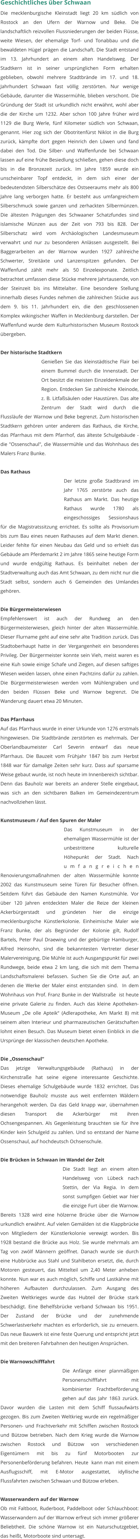 Geschichtliches über Schwaan Die mecklenburgische Kleinstadt liegt 20 km südlich von Rostock an den Ufern der Warnow und Beke. Die landschaftlich reizvollen Flussniederungen der beiden Flüsse, weite Wiesen, der ehemalige Torf- und Tonabbau und die bewaldeten Hügel prägen die Landschaft. Die Stadt entstand im 13. Jahrhundert an einem alten Handelsweg. Der Stadtkern ist in seiner ursprünglichen Form erhalten geblieben, obwohl mehrere Stadtbrände im 17. und 18. Jahrhundert Schwaan fast völlig zerstörten. Nur wenige Gebäude, darunter die Wassermühle, blieben verschont. Die Gründung der Stadt ist urkundlich nicht erwähnt, wohl aber die der Kirche um 1232. Aber schon 100 Jahre früher wird 1129 die Burg Werle, fünf Kilometer südlich von Schwaan, genannt. Hier zog sich der Obotritenfürst Niklot in die Burg zurück, kämpfte dort gegen Heinrich den Löwen und fand dabei den Tod. Die Silber- und Waffenfunde bei Schwaan lassen auf eine frühe Besiedlung schließen, gehen diese doch bis in die Bronzezeit zurück. Im Jahre 1859 wurde ein unscheinbarer Topf entdeckt, in dem sich einer der bedeutendsten Silberschätze des Ostseeraums mehr als 800 Jahre lang verborgen hatte. Er besteht aus umfangreichem Silberschmuck sowie ganzen und zerhackten Silbermünzen. Die ältesten Prägungen des Schwaaner Schatzfundes sind islamische Münzen aus der Zeit von 793 bis 828. Der Silberschatz wird vom Archäologischen Landesmuseum verwahrt und nur zu besonderen Anlässen ausgestellt. Bei Baggerarbeiten an der Warnow wurden 1927 zahlreiche Schwerter, Streitäxte und Lanzenspitzen gefunden. Der Waffenfund zählt mehr als 50 Einzelexponate. Zeitlich betrachtet umfassen diese Stücke mehrere Jahrtausende, von der Steinzeit bis ins Mittelalter. Eine besondere Stellung innerhalb dieses Fundes nehmen die zahlreichen Stücke aus dem 9. bis 11. Jahrhundert ein, die den geschlossenen Komplex wikingischer Waffen in Mecklenburg darstellen. Der Waffenfund wurde dem Kulturhistorischen Museum Rostock übergeben.   Der historische Stadtkern Genießen Sie das kleinstädtische Flair bei einem Bummel durch die Innenstadt. Der Ort besitzt die meisten Einzeldenkmale der Region. Entdecken Sie zahlreiche Kleinode, z. B. Litfaßsäulen oder Haustüren. Das alte Zentrum der Stadt wird durch die Flussläufe der Warnow und Beke begrenzt. Zum historischen Stadtkern gehören unter anderem das Rathaus, die Kirche, das Pfarrhaus mit dem Pfarrhof, das älteste Schulgebäude - die "Ossenschaul", die Wassermühle und das Wohnhaus des Malers Franz Bunke.  Das Rathaus Der letzte große Stadtbrand im Jahr 1765 zerstörte auch das Rathaus am Markt. Das heutige Rathaus wurde 1780 als eingeschossiges Sessionshaus für die Magistratssitzung errichtet. Es sollte als Provisorium bis zum Bau eines neuen Rathauses auf dem Markt dienen. Leider fehlte für einen Neubau das Geld und so erhielt das Gebäude am Pferdemarkt 2 im Jahre 1865 seine heutige Form und wurde endgültig Rathaus. Es beinhaltet neben der Stadtverwaltung auch das Amt Schwaan, zu dem nicht nur die Stadt selbst, sondern auch 6 Gemeinden des Umlandes gehören.  Die Bürgermeisterwiesen Empfehlenswert ist auch der Rundweg an den Bürgermeisterwiesen, gleich hinter der alten Wassermühle. Dieser Flurname geht auf eine sehr alte Tradition zurück. Das Stadtoberhaupt hatte in der Vergangenheit ein besonderes Privileg. Der Bürgermeister konnte sein Vieh, meist waren es eine Kuh sowie einige Schafe und Ziegen, auf diesen saftiges Wiesen weiden lassen, ohne einen Pachtzins dafür zu zahlen. Die Bürgermeisterwiesen werden vom Mühlengraben und den beiden Flüssen Beke und Warnow begrenzt. Die Wanderung dauert etwa 20 Minuten.  Das Pfarrhaus  Auf das Pfarrhaus wurde in einer Urkunde von 1276 erstmals hingewiesen. Die Stadtbrände zerstörten es mehrmals. Der Oberlandbaumeister Carl Severin entwarf das neue Pfarrhaus. Die Bauzeit vom Frühjahr 1847 bis zum Herbst 1848 war für damalige Zeiten sehr kurz. Dass auf sparsame Weise gebaut wurde, ist noch heute im Innenbereich sichtbar. Denn das Bauholz war bereits an anderer Stelle eingebaut, was sich an den sichtbaren Balken im Gemeindezentrum nachvollziehen lässt.  Kunstmuseum / Auf den Spuren der Maler Das Kunstmuseum in der ehemaligen Wassermühle ist der unbestrittene kulturelle Höhepunkt der Stadt. Nach umfangreichen Renovierungsmaßnahmen der alten Wassermühle konnte 2002 das Kunstmuseum seine Türen für Besucher öffnen. Seitdem führt das Gebäude den Namen Kunstmühle. Vor über 120 Jahren entdeckten Maler die Reize der kleinen Ackerbürgerstadt und gründeten hier die einzige mecklenburgische Künstlerkolonie. Einheimische Maler wie Franz Bunke, der als Begründer der Kolonie gilt, Rudolf Bartels, Peter Paul Draewing und der gebürtige Hamburger, Alfred Heinsohn, sind die bekanntesten Vertreter dieser  Malervereinigung. Die Mühle ist auch Ausgangspunkt für zwei Rundwege, beide etwa 2 km lang, die sich mit dem Thema Landschaftsmalerei befassen. Suchen Sie die Orte auf, an denen die Werke der Maler einst entstanden sind.  In dem Wohnhaus von Prof. Franz Bunke in der Wallstraße  ist heute eine private Galerie zu finden. Auch das kleine Apotheken-Museum „De olle Apteik“ (Adlerapotheke, Am Markt 8) mit seinem alten Interieur und pharmazeutischen Gerätschaften lohnt einen Besuch. Das Museum bietet einen Einblick in die Ursprünge der klassischen deutschen Apotheke.  Die „Ossenschaul“ Das jetzige Verwaltungsgebäude (Rathaus) in der Kirchenstraße hat seine eigene interessante Geschichte. Dieses ehemalige Schulgebäude wurde 1832 errichtet. Das notwendige Bauholz musste aus weit entfernten Wäldern herangeholt werden. Da das Geld knapp war, übernahmen diesen Transport die Ackerbürger mit ihren Ochsengespannen. Als Gegenleistung brauchten sie für ihre Kinder kein Schulgeld zu zahlen. Und so entstand der Name Ossenschaul, auf hochdeutsch Ochsenschule.  Die Brücken in Schwaan im Wandel der Zeit Die Stadt liegt an einem alten Handelsweg von Lübeck nach Stettin, der Via Regia. In dem sonst sumpfigen Gebiet war hier die einzige Furt über die Warnow. Bereits 1328 wird eine hölzerne Brücke über die Warnow urkundlich erwähnt. Auf vielen Gemälden ist die Klappbrücke von Mitgliedern der Künstlerkolonie verewigt worden. Bis 1928 bestand die Brücke aus Holz. Sie wurde mehrmals am Tag von zwölf Männern geöffnet. Danach wurde sie durch eine Hubbrücke aus Stahl und Stahlbeton ersetzt, die, durch Motoren gesteuert, das Mittelteil um 2,40 Meter anheben konnte. Nun war es auch möglich, Schiffe und Lastkähne mit höheren Aufbauten durchzulassen. Zum Ausgang des Zweiten Weltkrieges wurde das Hubteil der Brücke stark beschädigt. Eine Behelfsbrücke verband Schwaan bis 1951. Der Zustand der Brücke und der zunehmende Schwerlastverkehr machten es erforderlich, sie zu erneuern. Das neue Bauwerk ist eine feste Querung und entspricht jetzt mit den breiteren Fahrbahnen den heutigen Ansprüchen.  Die Warnowschifffahrt Die Anfänge einer planmäßigen Personenschifffahrt mit kombinierter Frachtbeförderung gehen auf das Jahr 1863 zurück. Davor wurden die Lasten mit dem Schiff flussaufwärts gezogen. Bis zum Zweiten Weltkrieg wurde ein regelmäßiger Personen- und Frachtverkehr mit Schiffen zwischen Rostock und Bützow betrieben. Nach dem Krieg wurde die Warnow zwischen Rostock und Bützow von verschiedenen Eigentümern mit bis zu fünf Motorbooten zur Personenbeförderung befahren. Heute  kann man mit einem Ausflugsschiff, mit E-Motor ausgestattet, idyllische Flussfahrten zwischen Schwaan und Bützow erleben.    Wasserwandern auf der Warnow Ob mit Faltboot, Ruderboot, Paddelboot oder Schlauchboot: Wasserwandern auf der Warnow erfreut sich immer größerer Beliebtheit. Die schöne Warnow ist ein Naturschutzgebiet, das heißt, Motorboote sind untersagt.