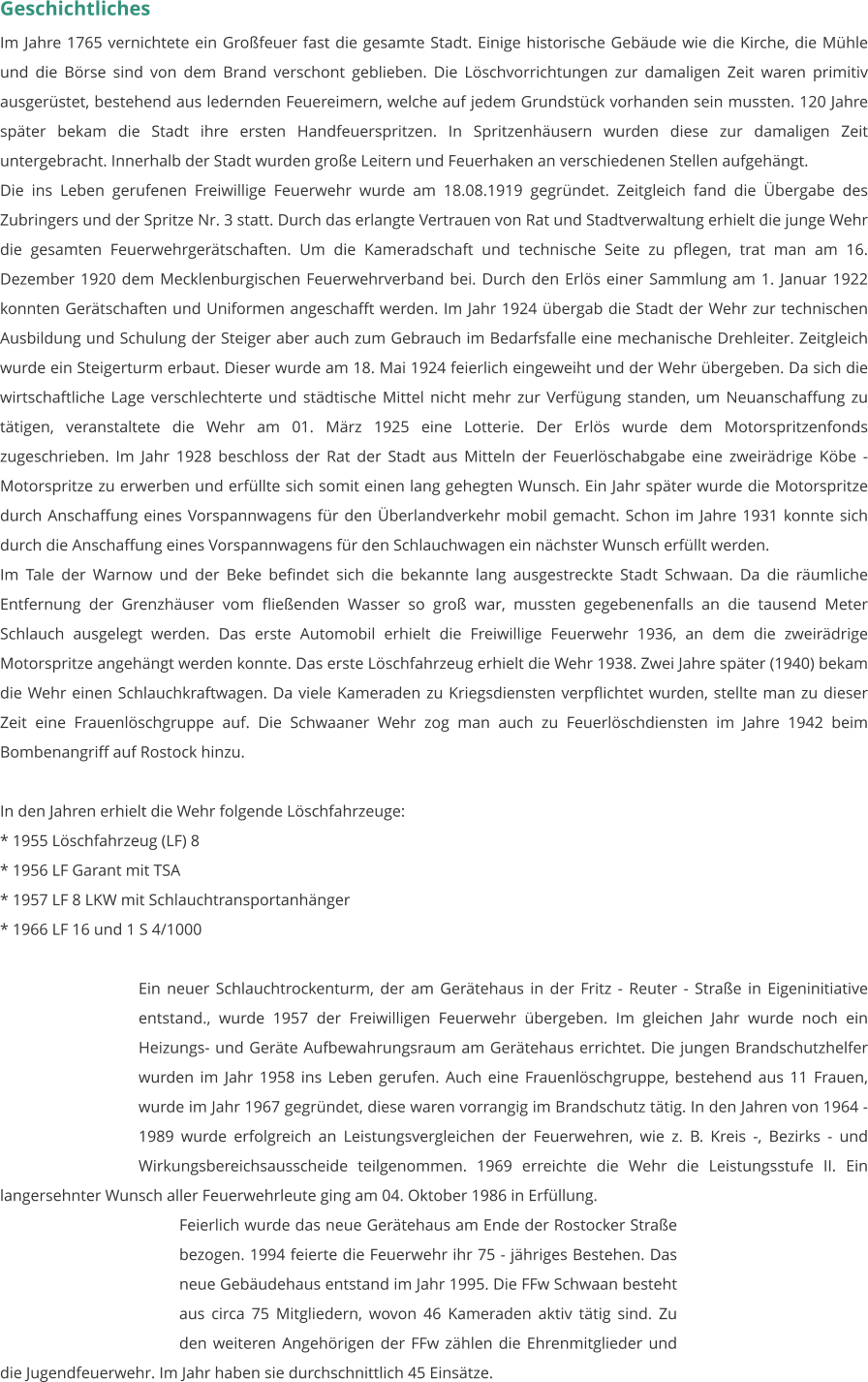Geschichtliches Im Jahre 1765 vernichtete ein Großfeuer fast die gesamte Stadt. Einige historische Gebäude wie die Kirche, die Mühle und die Börse sind von dem Brand verschont geblieben. Die Löschvorrichtungen zur damaligen Zeit waren primitiv ausgerüstet, bestehend aus ledernden Feuereimern, welche auf jedem Grundstück vorhanden sein mussten. 120 Jahre später bekam die Stadt ihre ersten Handfeuerspritzen. In Spritzenhäusern wurden diese zur damaligen Zeit untergebracht. Innerhalb der Stadt wurden große Leitern und Feuerhaken an verschiedenen Stellen aufgehängt. Die ins Leben gerufenen Freiwillige Feuerwehr wurde am 18.08.1919 gegründet. Zeitgleich fand die Übergabe des Zubringers und der Spritze Nr. 3 statt. Durch das erlangte Vertrauen von Rat und Stadtverwaltung erhielt die junge Wehr die gesamten Feuerwehrgerätschaften. Um die Kameradschaft und technische Seite zu pflegen, trat man am 16. Dezember 1920 dem Mecklenburgischen Feuerwehrverband bei. Durch den Erlös einer Sammlung am 1. Januar 1922 konnten Gerätschaften und Uniformen angeschafft werden. Im Jahr 1924 übergab die Stadt der Wehr zur technischen Ausbildung und Schulung der Steiger aber auch zum Gebrauch im Bedarfsfalle eine mechanische Drehleiter. Zeitgleich wurde ein Steigerturm erbaut. Dieser wurde am 18. Mai 1924 feierlich eingeweiht und der Wehr übergeben. Da sich die wirtschaftliche Lage verschlechterte und städtische Mittel nicht mehr zur Verfügung standen, um Neuanschaffung zu tätigen, veranstaltete die Wehr am 01. März 1925 eine Lotterie. Der Erlös wurde dem Motorspritzenfonds zugeschrieben. Im Jahr 1928 beschloss der Rat der Stadt aus Mitteln der Feuerlöschabgabe eine zweirädrige Köbe - Motorspritze zu erwerben und erfüllte sich somit einen lang gehegten Wunsch. Ein Jahr später wurde die Motorspritze durch Anschaffung eines Vorspannwagens für den Überlandverkehr mobil gemacht. Schon im Jahre 1931 konnte sich durch die Anschaffung eines Vorspannwagens für den Schlauchwagen ein nächster Wunsch erfüllt werden. Im Tale der Warnow und der Beke befindet sich die bekannte lang ausgestreckte Stadt Schwaan. Da die räumliche Entfernung der Grenzhäuser vom fließenden Wasser so groß war, mussten gegebenenfalls an die tausend Meter Schlauch ausgelegt werden. Das erste Automobil erhielt die Freiwillige Feuerwehr 1936, an dem die zweirädrige Motorspritze angehängt werden konnte. Das erste Löschfahrzeug erhielt die Wehr 1938. Zwei Jahre später (1940) bekam die Wehr einen Schlauchkraftwagen. Da viele Kameraden zu Kriegsdiensten verpflichtet wurden, stellte man zu dieser Zeit eine Frauenlöschgruppe auf. Die Schwaaner Wehr zog man auch zu Feuerlöschdiensten im Jahre 1942 beim Bombenangriff auf Rostock hinzu.  In den Jahren erhielt die Wehr folgende Löschfahrzeuge: * 1955 Löschfahrzeug (LF) 8 * 1956 LF Garant mit TSA * 1957 LF 8 LKW mit Schlauchtransportanhänger * 1966 LF 16 und 1 S 4/1000   Ein neuer Schlauchtrockenturm, der am Gerätehaus in der Fritz - Reuter - Straße in Eigeninitiative entstand., wurde 1957 der Freiwilligen Feuerwehr übergeben. Im gleichen Jahr wurde noch ein Heizungs- und Geräte Aufbewahrungsraum am Gerätehaus errichtet. Die jungen Brandschutzhelfer wurden im Jahr 1958 ins Leben gerufen. Auch eine Frauenlöschgruppe, bestehend aus 11 Frauen, wurde im Jahr 1967 gegründet, diese waren vorrangig im Brandschutz tätig. In den Jahren von 1964 - 1989 wurde erfolgreich an Leistungsvergleichen der Feuerwehren, wie z. B. Kreis -, Bezirks - und Wirkungsbereichsausscheide teilgenommen. 1969 erreichte die Wehr die Leistungsstufe II. Ein langersehnter Wunsch aller Feuerwehrleute ging am 04. Oktober 1986 in Erfüllung.  Feierlich wurde das neue Gerätehaus am Ende der Rostocker Straße bezogen. 1994 feierte die Feuerwehr ihr 75 - jähriges Bestehen. Das neue Gebäudehaus entstand im Jahr 1995. Die FFw Schwaan besteht aus circa 75 Mitgliedern, wovon 46 Kameraden aktiv tätig sind. Zu den weiteren Angehörigen der FFw zählen die Ehrenmitglieder und die Jugendfeuerwehr. Im Jahr haben sie durchschnittlich 45 Einsätze.