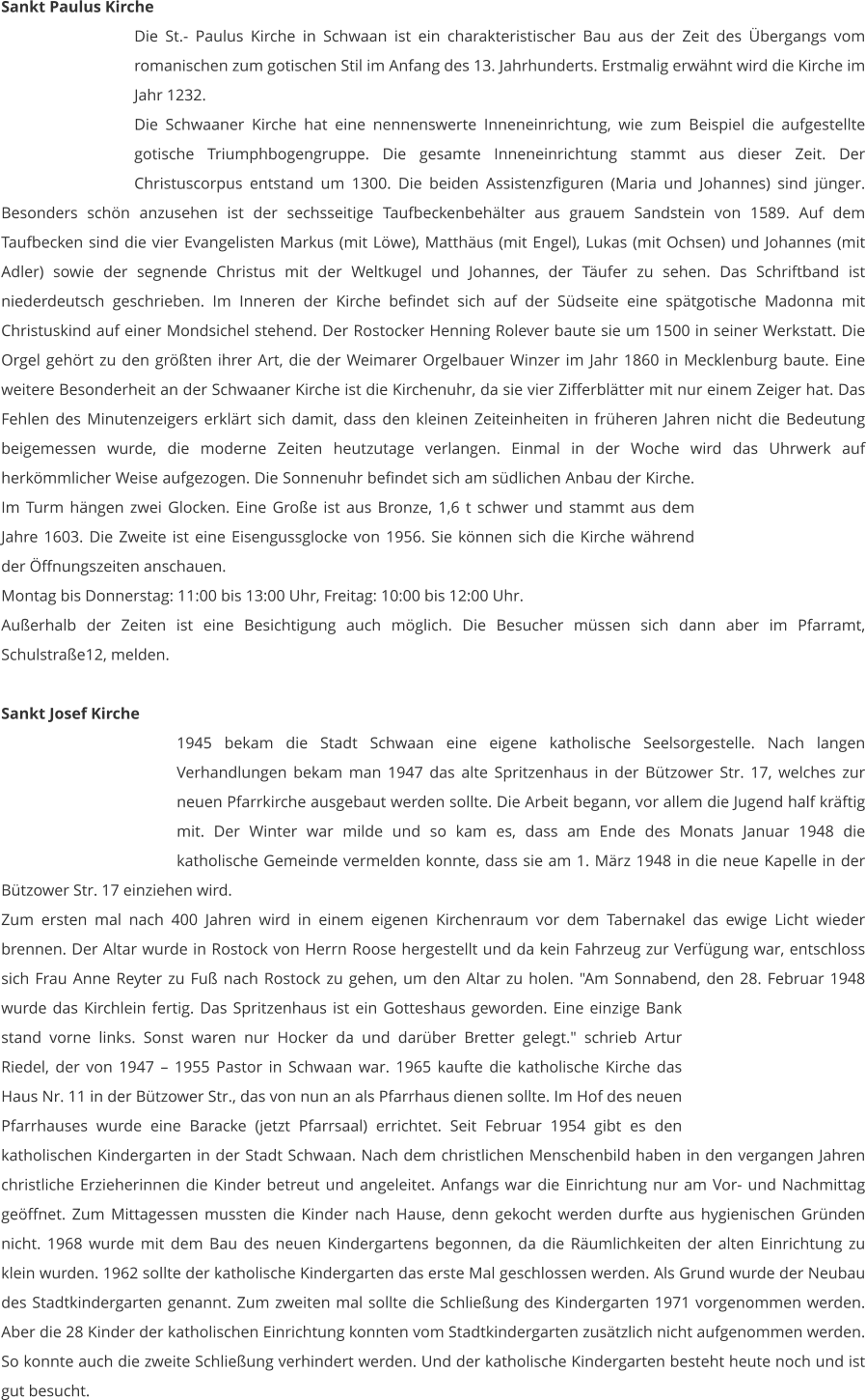 Sankt Paulus Kirche Die St.- Paulus Kirche in Schwaan ist ein charakteristischer Bau aus der Zeit des Übergangs vom romanischen zum gotischen Stil im Anfang des 13. Jahrhunderts. Erstmalig erwähnt wird die Kirche im Jahr 1232.  Die Schwaaner Kirche hat eine nennenswerte Inneneinrichtung, wie zum Beispiel die aufgestellte gotische Triumphbogengruppe. Die gesamte Inneneinrichtung stammt aus dieser Zeit. Der Christuscorpus entstand um 1300. Die beiden Assistenzfiguren (Maria und Johannes) sind jünger. Besonders schön anzusehen ist der sechsseitige Taufbeckenbehälter aus grauem Sandstein von 1589. Auf dem Taufbecken sind die vier Evangelisten Markus (mit Löwe), Matthäus (mit Engel), Lukas (mit Ochsen) und Johannes (mit Adler) sowie der segnende Christus mit der Weltkugel und Johannes, der Täufer zu sehen. Das Schriftband ist niederdeutsch geschrieben. Im Inneren der Kirche befindet sich auf der Südseite eine spätgotische Madonna mit Christuskind auf einer Mondsichel stehend. Der Rostocker Henning Rolever baute sie um 1500 in seiner Werkstatt. Die Orgel gehört zu den größten ihrer Art, die der Weimarer Orgelbauer Winzer im Jahr 1860 in Mecklenburg baute. Eine weitere Besonderheit an der Schwaaner Kirche ist die Kirchenuhr, da sie vier Zifferblätter mit nur einem Zeiger hat. Das Fehlen des Minutenzeigers erklärt sich damit, dass den kleinen Zeiteinheiten in früheren Jahren nicht die Bedeutung beigemessen wurde, die moderne Zeiten heutzutage verlangen. Einmal in der Woche wird das Uhrwerk auf herkömmlicher Weise aufgezogen. Die Sonnenuhr befindet sich am südlichen Anbau der Kirche. Im Turm hängen zwei Glocken. Eine Große ist aus Bronze, 1,6 t schwer und stammt aus dem Jahre 1603. Die Zweite ist eine Eisengussglocke von 1956. Sie können sich die Kirche während der Öffnungszeiten anschauen. Montag bis Donnerstag: 11:00 bis 13:00 Uhr, Freitag: 10:00 bis 12:00 Uhr. Außerhalb der Zeiten ist eine Besichtigung auch möglich. Die Besucher müssen sich dann aber im Pfarramt, Schulstraße12, melden.   Sankt Josef Kirche 1945 bekam die Stadt Schwaan eine eigene katholische Seelsorgestelle. Nach langen Verhandlungen bekam man 1947 das alte Spritzenhaus in der Bützower Str. 17, welches zur neuen Pfarrkirche ausgebaut werden sollte. Die Arbeit begann, vor allem die Jugend half kräftig mit. Der Winter war milde und so kam es, dass am Ende des Monats Januar 1948 die katholische Gemeinde vermelden konnte, dass sie am 1. März 1948 in die neue Kapelle in der Bützower Str. 17 einziehen wird. Zum ersten mal nach 400 Jahren wird in einem eigenen Kirchenraum vor dem Tabernakel das ewige Licht wieder brennen. Der Altar wurde in Rostock von Herrn Roose hergestellt und da kein Fahrzeug zur Verfügung war, entschloss sich Frau Anne Reyter zu Fuß nach Rostock zu gehen, um den Altar zu holen. "Am Sonnabend, den 28. Februar 1948 wurde das Kirchlein fertig. Das Spritzenhaus ist ein Gotteshaus geworden. Eine einzige Bank stand vorne links. Sonst waren nur Hocker da und darüber Bretter gelegt." schrieb Artur Riedel, der von 1947 – 1955 Pastor in Schwaan war. 1965 kaufte die katholische Kirche das Haus Nr. 11 in der Bützower Str., das von nun an als Pfarrhaus dienen sollte. Im Hof des neuen Pfarrhauses wurde eine Baracke (jetzt Pfarrsaal) errichtet. Seit Februar 1954 gibt es den katholischen Kindergarten in der Stadt Schwaan. Nach dem christlichen Menschenbild haben in den vergangen Jahren christliche Erzieherinnen die Kinder betreut und angeleitet. Anfangs war die Einrichtung nur am Vor- und Nachmittag geöffnet. Zum Mittagessen mussten die Kinder nach Hause, denn gekocht werden durfte aus hygienischen Gründen nicht. 1968 wurde mit dem Bau des neuen Kindergartens begonnen, da die Räumlichkeiten der alten Einrichtung zu klein wurden. 1962 sollte der katholische Kindergarten das erste Mal geschlossen werden. Als Grund wurde der Neubau des Stadtkindergarten genannt. Zum zweiten mal sollte die Schließung des Kindergarten 1971 vorgenommen werden. Aber die 28 Kinder der katholischen Einrichtung konnten vom Stadtkindergarten zusätzlich nicht aufgenommen werden. So konnte auch die zweite Schließung verhindert werden. Und der katholische Kindergarten besteht heute noch und ist gut besucht.