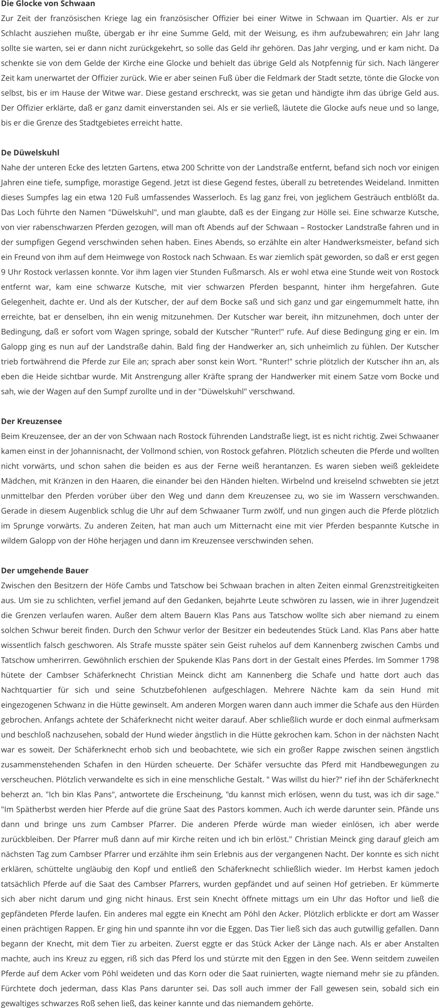 Die Glocke von Schwaan Zur Zeit der französischen Kriege lag ein französischer Offizier bei einer Witwe in Schwaan im Quartier. Als er zur Schlacht ausziehen mußte, übergab er ihr eine Summe Geld, mit der Weisung, es ihm aufzubewahren; ein Jahr lang sollte sie warten, sei er dann nicht zurückgekehrt, so solle das Geld ihr gehören. Das Jahr verging, und er kam nicht. Da schenkte sie von dem Gelde der Kirche eine Glocke und behielt das übrige Geld als Notpfennig für sich. Nach längerer Zeit kam unerwartet der Offizier zurück. Wie er aber seinen Fuß über die Feldmark der Stadt setzte, tönte die Glocke von selbst, bis er im Hause der Witwe war. Diese gestand erschreckt, was sie getan und händigte ihm das übrige Geld aus. Der Offizier erklärte, daß er ganz damit einverstanden sei. Als er sie verließ, läutete die Glocke aufs neue und so lange, bis er die Grenze des Stadtgebietes erreicht hatte.  De Düwelskuhl Nahe der unteren Ecke des letzten Gartens, etwa 200 Schritte von der Landstraße entfernt, befand sich noch vor einigen Jahren eine tiefe, sumpfige, morastige Gegend. Jetzt ist diese Gegend festes, überall zu betretendes Weideland. Inmitten dieses Sumpfes lag ein etwa 120 Fuß umfassendes Wasserloch. Es lag ganz frei, von jeglichem Gesträuch entblößt da. Das Loch führte den Namen "Düwelskuhl", und man glaubte, daß es der Eingang zur Hölle sei. Eine schwarze Kutsche, von vier rabenschwarzen Pferden gezogen, will man oft Abends auf der Schwaan – Rostocker Landstraße fahren und in der sumpfigen Gegend verschwinden sehen haben. Eines Abends, so erzählte ein alter Handwerksmeister, befand sich ein Freund von ihm auf dem Heimwege von Rostock nach Schwaan. Es war ziemlich spät geworden, so daß er erst gegen 9 Uhr Rostock verlassen konnte. Vor ihm lagen vier Stunden Fußmarsch. Als er wohl etwa eine Stunde weit von Rostock entfernt war, kam eine schwarze Kutsche, mit vier schwarzen Pferden bespannt, hinter ihm hergefahren. Gute Gelegenheit, dachte er. Und als der Kutscher, der auf dem Bocke saß und sich ganz und gar eingemummelt hatte, ihn erreichte, bat er denselben, ihn ein wenig mitzunehmen. Der Kutscher war bereit, ihn mitzunehmen, doch unter der Bedingung, daß er sofort vom Wagen springe, sobald der Kutscher "Runter!" rufe. Auf diese Bedingung ging er ein. Im Galopp ging es nun auf der Landstraße dahin. Bald fing der Handwerker an, sich unheimlich zu fühlen. Der Kutscher trieb fortwährend die Pferde zur Eile an; sprach aber sonst kein Wort. "Runter!" schrie plötzlich der Kutscher ihn an, als eben die Heide sichtbar wurde. Mit Anstrengung aller Kräfte sprang der Handwerker mit einem Satze vom Bocke und sah, wie der Wagen auf den Sumpf zurollte und in der "Düwelskuhl" verschwand.  Der Kreuzensee Beim Kreuzensee, der an der von Schwaan nach Rostock führenden Landstraße liegt, ist es nicht richtig. Zwei Schwaaner kamen einst in der Johannisnacht, der Vollmond schien, von Rostock gefahren. Plötzlich scheuten die Pferde und wollten nicht vorwärts, und schon sahen die beiden es aus der Ferne weiß herantanzen. Es waren sieben weiß gekleidete Mädchen, mit Kränzen in den Haaren, die einander bei den Händen hielten. Wirbelnd und kreiselnd schwebten sie jetzt unmittelbar den Pferden vorüber über den Weg und dann dem Kreuzensee zu, wo sie im Wassern verschwanden. Gerade in diesem Augenblick schlug die Uhr auf dem Schwaaner Turm zwölf, und nun gingen auch die Pferde plötzlich im Sprunge vorwärts. Zu anderen Zeiten, hat man auch um Mitternacht eine mit vier Pferden bespannte Kutsche in wildem Galopp von der Höhe herjagen und dann im Kreuzensee verschwinden sehen.  Der umgehende Bauer Zwischen den Besitzern der Höfe Cambs und Tatschow bei Schwaan brachen in alten Zeiten einmal Grenzstreitigkeiten aus. Um sie zu schlichten, verfiel jemand auf den Gedanken, bejahrte Leute schwören zu lassen, wie in ihrer Jugendzeit die Grenzen verlaufen waren. Außer dem altem Bauern Klas Pans aus Tatschow wollte sich aber niemand zu einem solchen Schwur bereit finden. Durch den Schwur verlor der Besitzer ein bedeutendes Stück Land. Klas Pans aber hatte wissentlich falsch geschworen. Als Strafe musste später sein Geist ruhelos auf dem Kannenberg zwischen Cambs und Tatschow umherirren. Gewöhnlich erschien der Spukende Klas Pans dort in der Gestalt eines Pferdes. Im Sommer 1798 hütete der Cambser Schäferknecht Christian Meinck dicht am Kannenberg die Schafe und hatte dort auch das Nachtquartier für sich und seine Schutzbefohlenen aufgeschlagen. Mehrere Nächte kam da sein Hund mit eingezogenen Schwanz in die Hütte gewinselt. Am anderen Morgen waren dann auch immer die Schafe aus den Hürden gebrochen. Anfangs achtete der Schäferknecht nicht weiter darauf. Aber schließlich wurde er doch einmal aufmerksam und beschloß nachzusehen, sobald der Hund wieder ängstlich in die Hütte gekrochen kam. Schon in der nächsten Nacht war es soweit. Der Schäferknecht erhob sich und beobachtete, wie sich ein großer Rappe zwischen seinen ängstlich zusammenstehenden Schafen in den Hürden scheuerte. Der Schäfer versuchte das Pferd mit Handbewegungen zu verscheuchen. Plötzlich verwandelte es sich in eine menschliche Gestalt. " Was willst du hier?" rief ihn der Schäferknecht beherzt an. "Ich bin Klas Pans", antwortete die Erscheinung, "du kannst mich erlösen, wenn du tust, was ich dir sage." "Im Spätherbst werden hier Pferde auf die grüne Saat des Pastors kommen. Auch ich werde darunter sein. Pfände uns dann und bringe uns zum Cambser Pfarrer. Die anderen Pferde würde man wieder einlösen, ich aber werde zurückbleiben. Der Pfarrer muß dann auf mir Kirche reiten und ich bin erlöst." Christian Meinck ging darauf gleich am nächsten Tag zum Cambser Pfarrer und erzählte ihm sein Erlebnis aus der vergangenen Nacht. Der konnte es sich nicht erklären, schüttelte ungläubig den Kopf und entließ den Schäferknecht schließlich wieder. Im Herbst kamen jedoch tatsächlich Pferde auf die Saat des Cambser Pfarrers, wurden gepfändet und auf seinen Hof getrieben. Er kümmerte sich aber nicht darum und ging nicht hinaus. Erst sein Knecht öffnete mittags um ein Uhr das Hoftor und ließ die gepfändeten Pferde laufen. Ein anderes mal eggte ein Knecht am Pöhl den Acker. Plötzlich erblickte er dort am Wasser einen prächtigen Rappen. Er ging hin und spannte ihn vor die Eggen. Das Tier ließ sich das auch gutwillig gefallen. Dann begann der Knecht, mit dem Tier zu arbeiten. Zuerst eggte er das Stück Acker der Länge nach. Als er aber Anstalten machte, auch ins Kreuz zu eggen, riß sich das Pferd los und stürzte mit den Eggen in den See. Wenn seitdem zuweilen Pferde auf dem Acker vom Pöhl weideten und das Korn oder die Saat ruinierten, wagte niemand mehr sie zu pfänden. Fürchtete doch jederman, dass Klas Pans darunter sei. Das soll auch immer der Fall gewesen sein, sobald sich ein gewaltiges schwarzes Roß sehen ließ, das keiner kannte und das niemandem gehörte.