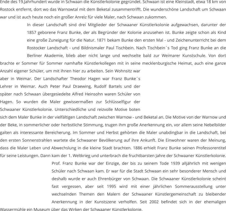 Ende des 19.Jahrhundert wurde in Schwaan die Künstlerkolonie gegründet. Schwaan ist eine Kleinstadt, etwa 18 km von Rostock entfernt, dort wo das Warnowtal mit dem Beketal zusammentrifft. Die wunderschöne Landschaft um Schwaan war und ist auch heute noch ein großer Anreiz für viele Maler, nach Schwaan zukommen.  In dieser Landschaft sind drei Mitglieder der Schwaaner Künstlerkolonie aufgewachsen, darunter der 1857 geborene Franz Bunke, der als Begründer der Kolonie anzusehen ist. Bunke zeigte schon als Kind eine große Zuneigung für die Natur. 1871 bekam Bunke den ersten Mal - und Zeichenunterricht bei dem Rostocker Landschaft - und Bildnismaler Paul Tischbein. Nach Tischbein´s Tod ging Franz Bunke an die Berliner Akademie, blieb aber nicht lange und wechselte bald zur Weimarer Kunstschule. Von dort brachte er Sommer für Sommer namhafte Künstlerkollegen mit in seine mecklenburgische Heimat, auch eine ganze Anzahl eigener Schüler, um mit ihnen hier zu arbeiten. Sein Wohnsitz war aber in Weimar. Der Landschafter Theodor Hagen war Franz Bunke´s Lehrer in Weimar. Auch Peter Paul Draewing, Rudolf Bartels und der später nach Schwaan übergesiedelte Alfred Heinsohn waren Schüler von Hagen. So wurden die Maler gewissermaßen zur Schlüsselfigur der Schwaaner Künstlerkolonie. Unterschiedliche und reizvolle Motive boten sich dem Maler Bunke in der vielfältigen Landschaft zwischen Warnow - und Beketal an. Die Motive von der Warnow und der Beke, in sommerlicher oder herbstliche Stimmung, trugen ihm große Anerkennung ein, vor allem seine Nebelbilder galten als interessante Bereicherung. Im Sommer und Herbst gehörten die Maler unabdingbar in die Landschaft, bei den ersten Sonnenstrahlen wartete die Schwaaner Bevölkerung auf ihre Ankunft. Die Einwohner waren der Meinung, dass die Maler Leben und Abwechslung in die kleine Stadt brachten. 1886 erhielt Franz Bunke seinen Professorentitel für seine Leistungen. Dann kam der 1. Weltkrieg und unterbrach die fruchtbarsten Jahre der Schwaaner Künstlerkolonie. Prof. Franz Bunke war der Einzige, der bis zu seinem Tode 1939 alljährlich mit wenigen Schüler nach Schwaan kam. Er war für die Stadt Schwaan ein sehr besonderer Mensch und deshalb wurde er auch Ehrenbürger von Schwaan. Die Schwaaner Künstlerkolonie scheint fast vergessen, aber seit 1995 wird mit einer jährlichen Sommerausstellung unter wechselnden Themen den Malern der Schwaaner Künstlergemeinschaft zu bleibender Anerkennung in der Kunstszene verholfen. Seit 2002 befindet sich in der ehemaligen Wassermühle ein Museum über das Wirken der Schwaaner Künstlerkolonie.
