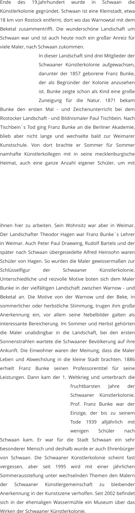 Ende des 19.Jahrhundert wurde in Schwaan die Künstlerkolonie gegründet. Schwaan ist eine Kleinstadt, etwa 18 km von Rostock entfernt, dort wo das Warnowtal mit dem Beketal zusammentrifft. Die wunderschöne Landschaft um Schwaan war und ist auch heute noch ein großer Anreiz für viele Maler, nach Schwaan zukommen.  In dieser Landschaft sind drei Mitglieder der Schwaaner Künstlerkolonie aufgewachsen, darunter der 1857 geborene Franz Bunke, der als Begründer der Kolonie anzusehen ist. Bunke zeigte schon als Kind eine große Zuneigung für die Natur. 1871 bekam Bunke den ersten Mal - und Zeichenunterricht bei dem Rostocker Landschaft - und Bildnismaler Paul Tischbein. Nach Tischbein´s Tod ging Franz Bunke an die Berliner Akademie, blieb aber nicht lange und wechselte bald zur Weimarer Kunstschule. Von dort brachte er Sommer für Sommer namhafte Künstlerkollegen mit in seine mecklenburgische Heimat, auch eine ganze Anzahl eigener Schüler, um mit ihnen hier zu arbeiten. Sein Wohnsitz war aber in Weimar. Der Landschafter Theodor Hagen war Franz Bunke´s Lehrer in Weimar. Auch Peter Paul Draewing, Rudolf Bartels und der später nach Schwaan übergesiedelte Alfred Heinsohn waren Schüler von Hagen. So wurden die Maler gewissermaßen zur Schlüsselfigur der Schwaaner Künstlerkolonie. Unterschiedliche und reizvolle Motive boten sich dem Maler Bunke in der vielfältigen Landschaft zwischen Warnow - und Beketal an. Die Motive von der Warnow und der Beke, in sommerlicher oder herbstliche Stimmung, trugen ihm große Anerkennung ein, vor allem seine Nebelbilder galten als interessante Bereicherung. Im Sommer und Herbst gehörten die Maler unabdingbar in die Landschaft, bei den ersten Sonnenstrahlen wartete die Schwaaner Bevölkerung auf ihre Ankunft. Die Einwohner waren der Meinung, dass die Maler Leben und Abwechslung in die kleine Stadt brachten. 1886 erhielt Franz Bunke seinen Professorentitel für seine Leistungen. Dann kam der 1. Weltkrieg und unterbrach die fruchtbarsten Jahre der Schwaaner Künstlerkolonie. Prof. Franz Bunke war der Einzige, der bis zu seinem Tode 1939 alljährlich mit wenigen Schüler nach Schwaan kam. Er war für die Stadt Schwaan ein sehr besonderer Mensch und deshalb wurde er auch Ehrenbürger von Schwaan. Die Schwaaner Künstlerkolonie scheint fast vergessen, aber seit 1995 wird mit einer jährlichen Sommerausstellung unter wechselnden Themen den Malern der Schwaaner Künstlergemeinschaft zu bleibender Anerkennung in der Kunstszene verholfen. Seit 2002 befindet sich in der ehemaligen Wassermühle ein Museum über das Wirken der Schwaaner Künstlerkolonie.