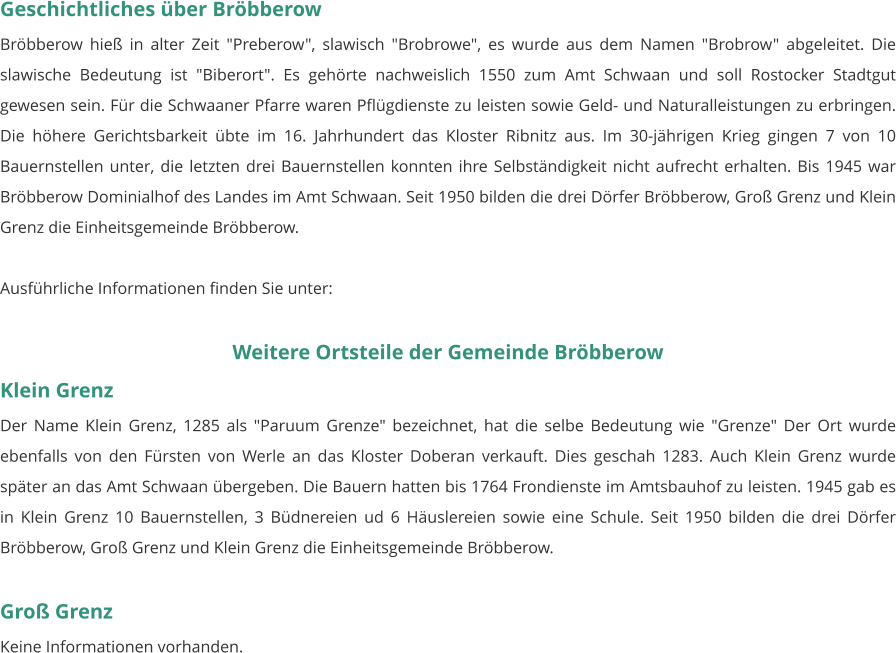 Geschichtliches über Bröbberow Bröbberow hieß in alter Zeit "Preberow", slawisch "Brobrowe", es wurde aus dem Namen "Brobrow" abgeleitet. Die slawische Bedeutung ist "Biberort". Es gehörte nachweislich 1550 zum Amt Schwaan und soll Rostocker Stadtgut gewesen sein. Für die Schwaaner Pfarre waren Pflügdienste zu leisten sowie Geld- und Naturalleistungen zu erbringen. Die höhere Gerichtsbarkeit übte im 16. Jahrhundert das Kloster Ribnitz aus. Im 30-jährigen Krieg gingen 7 von 10 Bauernstellen unter, die letzten drei Bauernstellen konnten ihre Selbständigkeit nicht aufrecht erhalten. Bis 1945 war Bröbberow Dominialhof des Landes im Amt Schwaan. Seit 1950 bilden die drei Dörfer Bröbberow, Groß Grenz und Klein Grenz die Einheitsgemeinde Bröbberow.  Ausführliche Informationen finden Sie unter:   Weitere Ortsteile der Gemeinde Bröbberow Klein Grenz Der Name Klein Grenz, 1285 als "Paruum Grenze" bezeichnet, hat die selbe Bedeutung wie "Grenze" Der Ort wurde ebenfalls von den Fürsten von Werle an das Kloster Doberan verkauft. Dies geschah 1283. Auch Klein Grenz wurde später an das Amt Schwaan übergeben. Die Bauern hatten bis 1764 Frondienste im Amtsbauhof zu leisten. 1945 gab es in Klein Grenz 10 Bauernstellen, 3 Büdnereien ud 6 Häuslereien sowie eine Schule. Seit 1950 bilden die drei Dörfer Bröbberow, Groß Grenz und Klein Grenz die Einheitsgemeinde Bröbberow.   Groß Grenz Keine Informationen vorhanden.