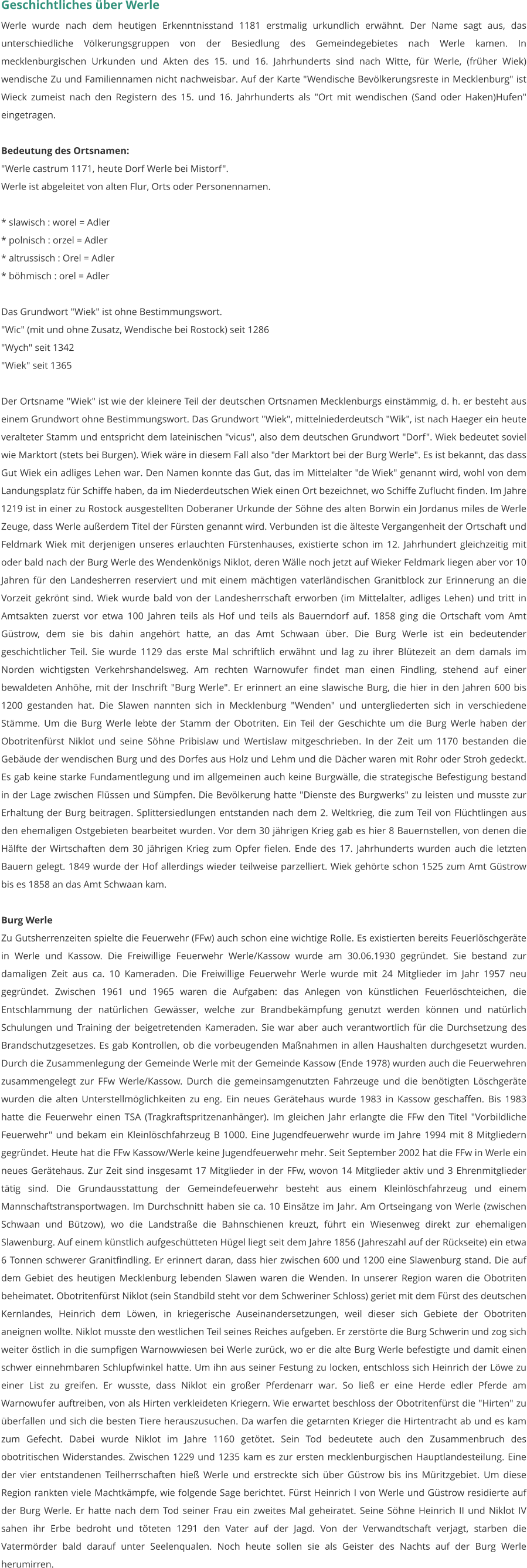 Geschichtliches über Werle Werle wurde nach dem heutigen Erkenntnisstand 1181 erstmalig urkundlich erwähnt. Der Name sagt aus, das unterschiedliche Völkerungsgruppen von der Besiedlung des Gemeindegebietes nach Werle kamen. In mecklenburgischen Urkunden und Akten des 15. und 16. Jahrhunderts sind nach Witte, für Werle, (früher Wiek) wendische Zu und Familiennamen nicht nachweisbar. Auf der Karte "Wendische Bevölkerungsreste in Mecklenburg" ist Wieck zumeist nach den Registern des 15. und 16. Jahrhunderts als "Ort mit wendischen (Sand oder Haken)Hufen" eingetragen.  Bedeutung des Ortsnamen: "Werle castrum 1171, heute Dorf Werle bei Mistorf". Werle ist abgeleitet von alten Flur, Orts oder Personennamen.  * slawisch : worel = Adler * polnisch : orzel = Adler * altrussisch : Orel = Adler * böhmisch : orel = Adler  Das Grundwort "Wiek" ist ohne Bestimmungswort. "Wic" (mit und ohne Zusatz, Wendische bei Rostock) seit 1286 "Wych" seit 1342 "Wiek" seit 1365  Der Ortsname "Wiek" ist wie der kleinere Teil der deutschen Ortsnamen Mecklenburgs einstämmig, d. h. er besteht aus einem Grundwort ohne Bestimmungswort. Das Grundwort "Wiek", mittelniederdeutsch "Wik", ist nach Haeger ein heute veralteter Stamm und entspricht dem lateinischen "vicus", also dem deutschen Grundwort "Dorf". Wiek bedeutet soviel wie Marktort (stets bei Burgen). Wiek wäre in diesem Fall also "der Marktort bei der Burg Werle". Es ist bekannt, das dass Gut Wiek ein adliges Lehen war. Den Namen konnte das Gut, das im Mittelalter "de Wiek" genannt wird, wohl von dem Landungsplatz für Schiffe haben, da im Niederdeutschen Wiek einen Ort bezeichnet, wo Schiffe Zuflucht finden. Im Jahre 1219 ist in einer zu Rostock ausgestellten Doberaner Urkunde der Söhne des alten Borwin ein Jordanus miles de Werle Zeuge, dass Werle außerdem Titel der Fürsten genannt wird. Verbunden ist die älteste Vergangenheit der Ortschaft und Feldmark Wiek mit derjenigen unseres erlauchten Fürstenhauses, existierte schon im 12. Jahrhundert gleichzeitig mit oder bald nach der Burg Werle des Wendenkönigs Niklot, deren Wälle noch jetzt auf Wieker Feldmark liegen aber vor 10 Jahren für den Landesherren reserviert und mit einem mächtigen vaterländischen Granitblock zur Erinnerung an die Vorzeit gekrönt sind. Wiek wurde bald von der Landesherrschaft erworben (im Mittelalter, adliges Lehen) und tritt in Amtsakten zuerst vor etwa 100 Jahren teils als Hof und teils als Bauerndorf auf. 1858 ging die Ortschaft vom Amt Güstrow, dem sie bis dahin angehört hatte, an das Amt Schwaan über. Die Burg Werle ist ein bedeutender geschichtlicher Teil. Sie wurde 1129 das erste Mal schriftlich erwähnt und lag zu ihrer Blütezeit an dem damals im Norden wichtigsten Verkehrshandelsweg. Am rechten Warnowufer findet man einen Findling, stehend auf einer bewaldeten Anhöhe, mit der Inschrift "Burg Werle". Er erinnert an eine slawische Burg, die hier in den Jahren 600 bis 1200 gestanden hat. Die Slawen nannten sich in Mecklenburg "Wenden" und untergliederten sich in verschiedene Stämme. Um die Burg Werle lebte der Stamm der Obotriten. Ein Teil der Geschichte um die Burg Werle haben der Obotritenfürst Niklot und seine Söhne Pribislaw und Wertislaw mitgeschrieben. In der Zeit um 1170 bestanden die Gebäude der wendischen Burg und des Dorfes aus Holz und Lehm und die Dächer waren mit Rohr oder Stroh gedeckt. Es gab keine starke Fundamentlegung und im allgemeinen auch keine Burgwälle, die strategische Befestigung bestand in der Lage zwischen Flüssen und Sümpfen. Die Bevölkerung hatte "Dienste des Burgwerks" zu leisten und musste zur Erhaltung der Burg beitragen. Splittersiedlungen entstanden nach dem 2. Weltkrieg, die zum Teil von Flüchtlingen aus den ehemaligen Ostgebieten bearbeitet wurden. Vor dem 30 jährigen Krieg gab es hier 8 Bauernstellen, von denen die Hälfte der Wirtschaften dem 30 jährigen Krieg zum Opfer fielen. Ende des 17. Jahrhunderts wurden auch die letzten Bauern gelegt. 1849 wurde der Hof allerdings wieder teilweise parzelliert. Wiek gehörte schon 1525 zum Amt Güstrow bis es 1858 an das Amt Schwaan kam.  Burg Werle Zu Gutsherrenzeiten spielte die Feuerwehr (FFw) auch schon eine wichtige Rolle. Es existierten bereits Feuerlöschgeräte in Werle und Kassow. Die Freiwillige Feuerwehr Werle/Kassow wurde am 30.06.1930 gegründet. Sie bestand zur damaligen Zeit aus ca. 10 Kameraden. Die Freiwillige Feuerwehr Werle wurde mit 24 Mitglieder im Jahr 1957 neu gegründet. Zwischen 1961 und 1965 waren die Aufgaben: das Anlegen von künstlichen Feuerlöschteichen, die Entschlammung der natürlichen Gewässer, welche zur Brandbekämpfung genutzt werden können und natürlich Schulungen und Training der beigetretenden Kameraden. Sie war aber auch verantwortlich für die Durchsetzung des Brandschutzgesetzes. Es gab Kontrollen, ob die vorbeugenden Maßnahmen in allen Haushalten durchgesetzt wurden. Durch die Zusammenlegung der Gemeinde Werle mit der Gemeinde Kassow (Ende 1978) wurden auch die Feuerwehren zusammengelegt zur FFw Werle/Kassow. Durch die gemeinsamgenutzten Fahrzeuge und die benötigten Löschgeräte wurden die alten Unterstellmöglichkeiten zu eng. Ein neues Gerätehaus wurde 1983 in Kassow geschaffen. Bis 1983 hatte die Feuerwehr einen TSA (Tragkraftspritzenanhänger). Im gleichen Jahr erlangte die FFw den Titel "Vorbildliche Feuerwehr" und bekam ein Kleinlöschfahrzeug B 1000. Eine Jugendfeuerwehr wurde im Jahre 1994 mit 8 Mitgliedern gegründet. Heute hat die FFw Kassow/Werle keine Jugendfeuerwehr mehr. Seit September 2002 hat die FFw in Werle ein neues Gerätehaus. Zur Zeit sind insgesamt 17 Mitglieder in der FFw, wovon 14 Mitglieder aktiv und 3 Ehrenmitglieder tätig sind. Die Grundausstattung der Gemeindefeuerwehr besteht aus einem Kleinlöschfahrzeug und einem Mannschaftstransportwagen. Im Durchschnitt haben sie ca. 10 Einsätze im Jahr. Am Ortseingang von Werle (zwischen Schwaan und Bützow), wo die Landstraße die Bahnschienen kreuzt, führt ein Wiesenweg direkt zur ehemaligen Slawenburg. Auf einem künstlich aufgeschütteten Hügel liegt seit dem Jahre 1856 (Jahreszahl auf der Rückseite) ein etwa 6 Tonnen schwerer Granitfindling. Er erinnert daran, dass hier zwischen 600 und 1200 eine Slawenburg stand. Die auf dem Gebiet des heutigen Mecklenburg lebenden Slawen waren die Wenden. In unserer Region waren die Obotriten beheimatet. Obotritenfürst Niklot (sein Standbild steht vor dem Schweriner Schloss) geriet mit dem Fürst des deutschen Kernlandes, Heinrich dem Löwen, in kriegerische Auseinandersetzungen, weil dieser sich Gebiete der Obotriten aneignen wollte. Niklot musste den westlichen Teil seines Reiches aufgeben. Er zerstörte die Burg Schwerin und zog sich weiter östlich in die sumpfigen Warnowwiesen bei Werle zurück, wo er die alte Burg Werle befestigte und damit einen schwer einnehmbaren Schlupfwinkel hatte. Um ihn aus seiner Festung zu locken, entschloss sich Heinrich der Löwe zu einer List zu greifen. Er wusste, dass Niklot ein großer Pferdenarr war. So ließ er eine Herde edler Pferde am Warnowufer auftreiben, von als Hirten verkleideten Kriegern. Wie erwartet beschloss der Obotritenfürst die "Hirten" zu überfallen und sich die besten Tiere herauszusuchen. Da warfen die getarnten Krieger die Hirtentracht ab und es kam zum Gefecht. Dabei wurde Niklot im Jahre 1160 getötet. Sein Tod bedeutete auch den Zusammenbruch des obotritischen Widerstandes. Zwischen 1229 und 1235 kam es zur ersten mecklenburgischen Hauptlandesteilung. Eine der vier entstandenen Teilherrschaften hieß Werle und erstreckte sich über Güstrow bis ins Müritzgebiet. Um diese Region rankten viele Machtkämpfe, wie folgende Sage berichtet. Fürst Heinrich I von Werle und Güstrow residierte auf der Burg Werle. Er hatte nach dem Tod seiner Frau ein zweites Mal geheiratet. Seine Söhne Heinrich II und Niklot IV sahen ihr Erbe bedroht und töteten 1291 den Vater auf der Jagd. Von der Verwandtschaft verjagt, starben die Vatermörder bald darauf unter Seelenqualen. Noch heute sollen sie als Geister des Nachts auf der Burg Werle herumirren.