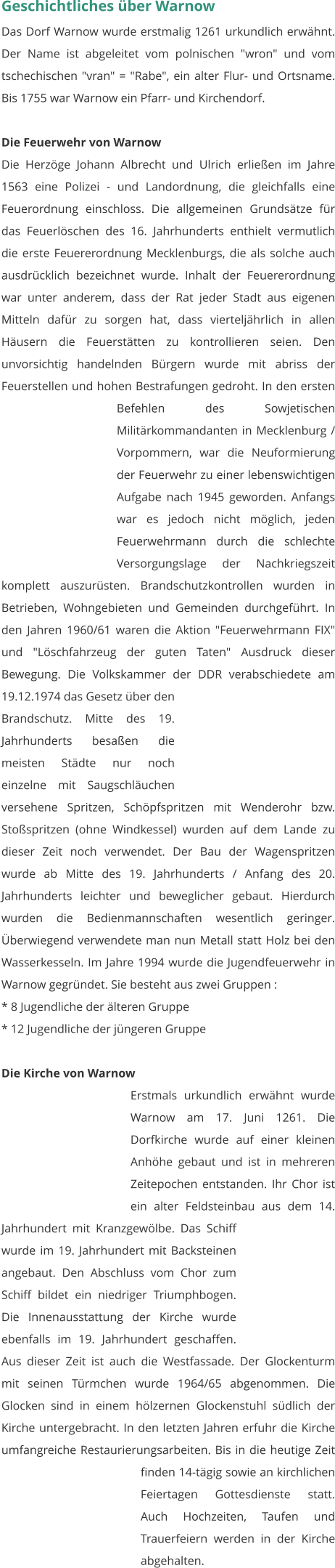 Geschichtliches über Warnow Das Dorf Warnow wurde erstmalig 1261 urkundlich erwähnt. Der Name ist abgeleitet vom polnischen "wron" und vom tschechischen "vran" = "Rabe", ein alter Flur- und Ortsname. Bis 1755 war Warnow ein Pfarr- und Kirchendorf.  Die Feuerwehr von Warnow Die Herzöge Johann Albrecht und Ulrich erließen im Jahre 1563 eine Polizei - und Landordnung, die gleichfalls eine Feuerordnung einschloss. Die allgemeinen Grundsätze für das Feuerlöschen des 16. Jahrhunderts enthielt vermutlich die erste Feuererordnung Mecklenburgs, die als solche auch ausdrücklich bezeichnet wurde. Inhalt der Feuererordnung war unter anderem, dass der Rat jeder Stadt aus eigenen Mitteln dafür zu sorgen hat, dass vierteljährlich in allen Häusern die Feuerstätten zu kontrollieren seien. Den unvorsichtig handelnden Bürgern wurde mit abriss der Feuerstellen und hohen Bestrafungen gedroht. In den ersten Befehlen des Sowjetischen Militärkommandanten in Mecklenburg / Vorpommern, war die Neuformierung der Feuerwehr zu einer lebenswichtigen Aufgabe nach 1945 geworden. Anfangs war es jedoch nicht möglich, jeden Feuerwehrmann durch die schlechte Versorgungslage der Nachkriegszeit komplett auszurüsten. Brandschutzkontrollen wurden in Betrieben, Wohngebieten und Gemeinden durchgeführt. In den Jahren 1960/61 waren die Aktion "Feuerwehrmann FIX" und "Löschfahrzeug der guten Taten" Ausdruck dieser Bewegung. Die Volkskammer der DDR verabschiedete am 19.12.1974 das Gesetz über den Brandschutz. Mitte des 19. Jahrhunderts besaßen die meisten Städte nur noch einzelne mit Saugschläuchen versehene Spritzen, Schöpfspritzen mit Wenderohr bzw. Stoßspritzen (ohne Windkessel) wurden auf dem Lande zu dieser Zeit noch verwendet. Der Bau der Wagenspritzen wurde ab Mitte des 19. Jahrhunderts / Anfang des 20. Jahrhunderts leichter und beweglicher gebaut. Hierdurch wurden die Bedienmannschaften wesentlich geringer. Überwiegend verwendete man nun Metall statt Holz bei den Wasserkesseln. Im Jahre 1994 wurde die Jugendfeuerwehr in Warnow gegründet. Sie besteht aus zwei Gruppen : * 8 Jugendliche der älteren Gruppe * 12 Jugendliche der jüngeren Gruppe   Die Kirche von Warnow Erstmals urkundlich erwähnt wurde Warnow am 17. Juni 1261. Die Dorfkirche wurde auf einer kleinen Anhöhe gebaut und ist in mehreren Zeitepochen entstanden. Ihr Chor ist ein alter Feldsteinbau aus dem 14. Jahrhundert mit Kranzgewölbe. Das Schiff wurde im 19. Jahrhundert mit Backsteinen angebaut. Den Abschluss vom Chor zum Schiff bildet ein niedriger Triumphbogen. Die Innenausstattung der Kirche wurde ebenfalls im 19. Jahrhundert geschaffen. Aus dieser Zeit ist auch die Westfassade. Der Glockenturm mit seinen Türmchen wurde 1964/65 abgenommen. Die Glocken sind in einem hölzernen Glockenstuhl südlich der Kirche untergebracht. In den letzten Jahren erfuhr die Kirche umfangreiche Restaurierungsarbeiten. Bis in die heutige Zeit finden 14-tägig sowie an kirchlichen Feiertagen Gottesdienste statt. Auch Hochzeiten, Taufen und Trauerfeiern werden in der Kirche abgehalten.
