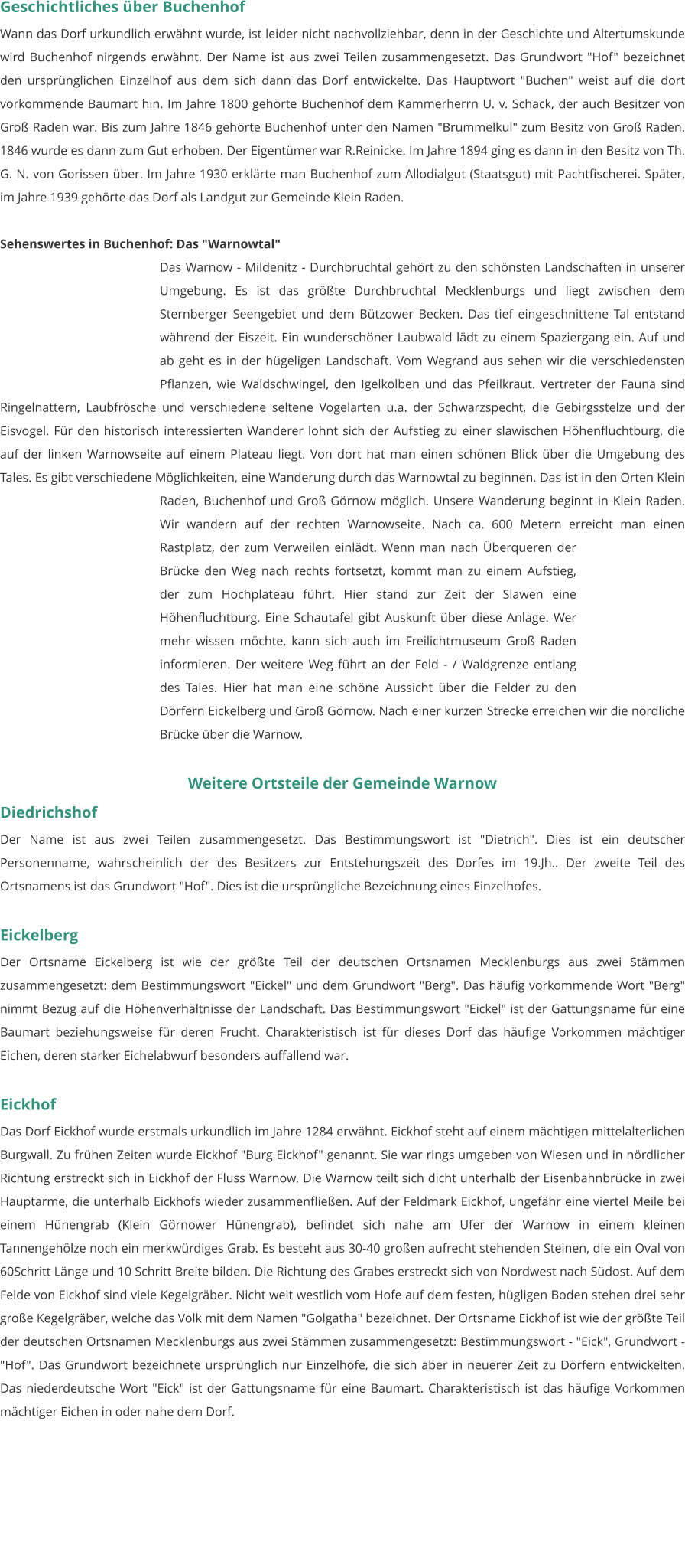 Geschichtliches über Buchenhof Wann das Dorf urkundlich erwähnt wurde, ist leider nicht nachvollziehbar, denn in der Geschichte und Altertumskunde wird Buchenhof nirgends erwähnt. Der Name ist aus zwei Teilen zusammengesetzt. Das Grundwort "Hof" bezeichnet den ursprünglichen Einzelhof aus dem sich dann das Dorf entwickelte. Das Hauptwort "Buchen" weist auf die dort vorkommende Baumart hin. Im Jahre 1800 gehörte Buchenhof dem Kammerherrn U. v. Schack, der auch Besitzer von Groß Raden war. Bis zum Jahre 1846 gehörte Buchenhof unter den Namen "Brummelkul" zum Besitz von Groß Raden. 1846 wurde es dann zum Gut erhoben. Der Eigentümer war R.Reinicke. Im Jahre 1894 ging es dann in den Besitz von Th. G. N. von Gorissen über. Im Jahre 1930 erklärte man Buchenhof zum Allodialgut (Staatsgut) mit Pachtfischerei. Später, im Jahre 1939 gehörte das Dorf als Landgut zur Gemeinde Klein Raden.   Sehenswertes in Buchenhof: Das "Warnowtal" Das Warnow - Mildenitz - Durchbruchtal gehört zu den schönsten Landschaften in unserer Umgebung. Es ist das größte Durchbruchtal Mecklenburgs und liegt zwischen dem Sternberger Seengebiet und dem Bützower Becken. Das tief eingeschnittene Tal entstand während der Eiszeit. Ein wunderschöner Laubwald lädt zu einem Spaziergang ein. Auf und ab geht es in der hügeligen Landschaft. Vom Wegrand aus sehen wir die verschiedensten Pflanzen, wie Waldschwingel, den Igelkolben und das Pfeilkraut. Vertreter der Fauna sind Ringelnattern, Laubfrösche und verschiedene seltene Vogelarten u.a. der Schwarzspecht, die Gebirgsstelze und der Eisvogel. Für den historisch interessierten Wanderer lohnt sich der Aufstieg zu einer slawischen Höhenfluchtburg, die auf der linken Warnowseite auf einem Plateau liegt. Von dort hat man einen schönen Blick über die Umgebung des Tales. Es gibt verschiedene Möglichkeiten, eine Wanderung durch das Warnowtal zu beginnen. Das ist in den Orten Klein Raden, Buchenhof und Groß Görnow möglich. Unsere Wanderung beginnt in Klein Raden. Wir wandern auf der rechten Warnowseite. Nach ca. 600 Metern erreicht man einen Rastplatz, der zum Verweilen einlädt. Wenn man nach Überqueren der Brücke den Weg nach rechts fortsetzt, kommt man zu einem Aufstieg, der zum Hochplateau führt. Hier stand zur Zeit der Slawen eine Höhenfluchtburg. Eine Schautafel gibt Auskunft über diese Anlage. Wer mehr wissen möchte, kann sich auch im Freilichtmuseum Groß Raden informieren. Der weitere Weg führt an der Feld - / Waldgrenze entlang des Tales. Hier hat man eine schöne Aussicht über die Felder zu den Dörfern Eickelberg und Groß Görnow. Nach einer kurzen Strecke erreichen wir die nördliche Brücke über die Warnow.  Weitere Ortsteile der Gemeinde Warnow Diedrichshof Der Name ist aus zwei Teilen zusammengesetzt. Das Bestimmungswort ist "Dietrich". Dies ist ein deutscher Personenname, wahrscheinlich der des Besitzers zur Entstehungszeit des Dorfes im 19.Jh.. Der zweite Teil des Ortsnamens ist das Grundwort "Hof". Dies ist die ursprüngliche Bezeichnung eines Einzelhofes.   Eickelberg Der Ortsname Eickelberg ist wie der größte Teil der deutschen Ortsnamen Mecklenburgs aus zwei Stämmen zusammengesetzt: dem Bestimmungswort "Eickel" und dem Grundwort "Berg". Das häufig vorkommende Wort "Berg" nimmt Bezug auf die Höhenverhältnisse der Landschaft. Das Bestimmungswort "Eickel" ist der Gattungsname für eine Baumart beziehungsweise für deren Frucht. Charakteristisch ist für dieses Dorf das häufige Vorkommen mächtiger Eichen, deren starker Eichelabwurf besonders auffallend war.   Eickhof Das Dorf Eickhof wurde erstmals urkundlich im Jahre 1284 erwähnt. Eickhof steht auf einem mächtigen mittelalterlichen Burgwall. Zu frühen Zeiten wurde Eickhof "Burg Eickhof" genannt. Sie war rings umgeben von Wiesen und in nördlicher Richtung erstreckt sich in Eickhof der Fluss Warnow. Die Warnow teilt sich dicht unterhalb der Eisenbahnbrücke in zwei Hauptarme, die unterhalb Eickhofs wieder zusammenfließen. Auf der Feldmark Eickhof, ungefähr eine viertel Meile bei einem Hünengrab (Klein Görnower Hünengrab), befindet sich nahe am Ufer der Warnow in einem kleinen Tannengehölze noch ein merkwürdiges Grab. Es besteht aus 30-40 großen aufrecht stehenden Steinen, die ein Oval von 60Schritt Länge und 10 Schritt Breite bilden. Die Richtung des Grabes erstreckt sich von Nordwest nach Südost. Auf dem Felde von Eickhof sind viele Kegelgräber. Nicht weit westlich vom Hofe auf dem festen, hügligen Boden stehen drei sehr große Kegelgräber, welche das Volk mit dem Namen "Golgatha" bezeichnet. Der Ortsname Eickhof ist wie der größte Teil der deutschen Ortsnamen Mecklenburgs aus zwei Stämmen zusammengesetzt: Bestimmungswort - "Eick", Grundwort - "Hof". Das Grundwort bezeichnete ursprünglich nur Einzelhöfe, die sich aber in neuerer Zeit zu Dörfern entwickelten. Das niederdeutsche Wort "Eick" ist der Gattungsname für eine Baumart. Charakteristisch ist das häufige Vorkommen mächtiger Eichen in oder nahe dem Dorf.