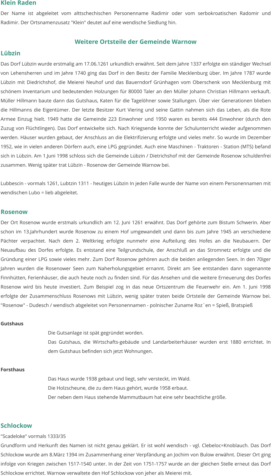 Klein Raden Der Name ist abgeleitet vom alttschechischen Personenname Radimir oder vom serbokroatischen Radomir und Radimir. Der Ortsnamenzusatz "Klein" deutet auf eine wendische Siedlung hin.   Weitere Ortsteile der Gemeinde Warnow Lübzin Das Dorf Lübzin wurde erstmalig am 17.06.1261 urkundlich erwähnt. Seit dem Jahre 1337 erfolgte ein ständiger Wechsel von Lehensherren und im Jahre 1740 ging das Dorf in den Besitz der Familie Mecklenburg über. Im Jahre 1787 wurde Lübzin mit Diedrichshof, die Meierei Neuhof und das Bauerndorf Grünhagen vom Oberschenk von Mecklenburg mit schönem Inventarium und bedeutenden Holzungen für 80000 Taler an den Müller Johann Christian Hillmann verkauft. Müller Hillmann baute dann das Gutshaus, Katen für die Tagelöhner sowie Stallungen. Über vier Generationen blieben die Hillmanns die Eigentümer. Der letzte Besitzer Kurt Viering und seine Gattin nahmen sich das Leben, als die Rote Armee Einzug hielt. 1949 hatte die Gemeinde 223 Einwohner und 1950 waren es bereits 444 Einwohner (durch den Zuzug von Flüchtlingen). Das Dorf entwickelte sich. Nach Kriegsende konnte der Schulunterricht wieder aufgenommen werden. Häuser wurden gebaut, der Anschluss an die Elektrifizierung erfolgte und vieles mehr. So wurde im Dezember 1952, wie in vielen anderen Dörfern auch, eine LPG gegründet. Auch eine Maschinen - Traktoren - Station (MTS) befand sich in Lübzin. Am 1.Juni 1998 schloss sich die Gemeinde Lübzin / Dietrichshof mit der Gemeinde Rosenow schuldenfrei zusammen. Wenig später trat Lübzin - Rosenow der Gemeinde Warnow bei.  Lubbescin - vormals 1261, Lubtzin 1311 - heutiges Lübzin In jeden Falle wurde der Name von einem Personennamen mit wendischen Lubo = lieb abgeleitet.   Rosenow Der Ort Rosenow wurde erstmals urkundlich am 12. Juni 1261 erwähnt. Das Dorf gehörte zum Bistum Schwerin. Aber schon im 13.Jahrhundert wurde Rosenow zu einem Hof umgewandelt und dann bis zum Jahre 1945 an verschiedene Pächter verpachtet. Nach dem 2. Weltkrieg erfolgte nunmehr eine Aufteilung des Hofes an die Neubauern. Der Neuaufbau des Dorfes erfolgte. Es entstand eine Teilgrundschule, der Anschluß an das Stromnetz erfolgte und die Gründung einer LPG sowie vieles mehr. Zum Dorf Rosenow gehören auch die beiden anliegenden Seen. In den 70iger Jahren wurden die Rosenower Seen zum Naherholungsgebiet ernannt. Direkt am See entstanden dann sogenannte Finnhütten, Ferienhäuser, die auch heute noch zu finden sind. Für das Ansehen und die weitere Erneuerung des Dorfes Rosenow wird bis heute investiert. Zum Beispiel zog in das neue Ortszentrum die Feuerwehr ein. Am 1. Juni 1998 erfolgte der Zusammenschluss Rosenows mit Lübzin, wenig später traten beide Ortsteile der Gemeinde Warnow bei. "Rosenow" - Dudesch / wendisch abgeleitet von Personennamen - polnischer Zuname Roz`en = Spieß, Bratspieß   Gutshaus Die Gutsanlage ist spät gegründet worden. Das Gutshaus, die Wirtschafts-gebäude und Landarbeiterhäuser wurden erst 1880 errichtet. In dem Gutshaus befinden sich jetzt Wohnungen.  Forsthaus Das Haus wurde 1938 gebaut und liegt, sehr versteckt, im Wald. Die Holzscheune, die zu dem Haus gehört, wurde 1958 erbaut. Der neben dem Haus stehende Mammutbaum hat eine sehr beachtliche größe.    Schlockow "Scadeloke" vormals 1333/35 Grundform und Herkunft des Namen ist nicht genau geklärt. Er ist wohl wendisch - vgl. Clebeloc=Knoblauch. Das Dorf Schlockow wurde am 8.März 1394 im Zusammenhang einer Verpfändung an Jochim von Bulow erwähnt. Dieser Ort ging infolge von Kriegen zwischen 1517-1540 unter. In der Zeit von 1751-1757 wurde an der gleichen Stelle erneut das Dorf Schlockow errichtet. Warnow verwaltete den Hof Schlockow von jeher als Meierei mit.