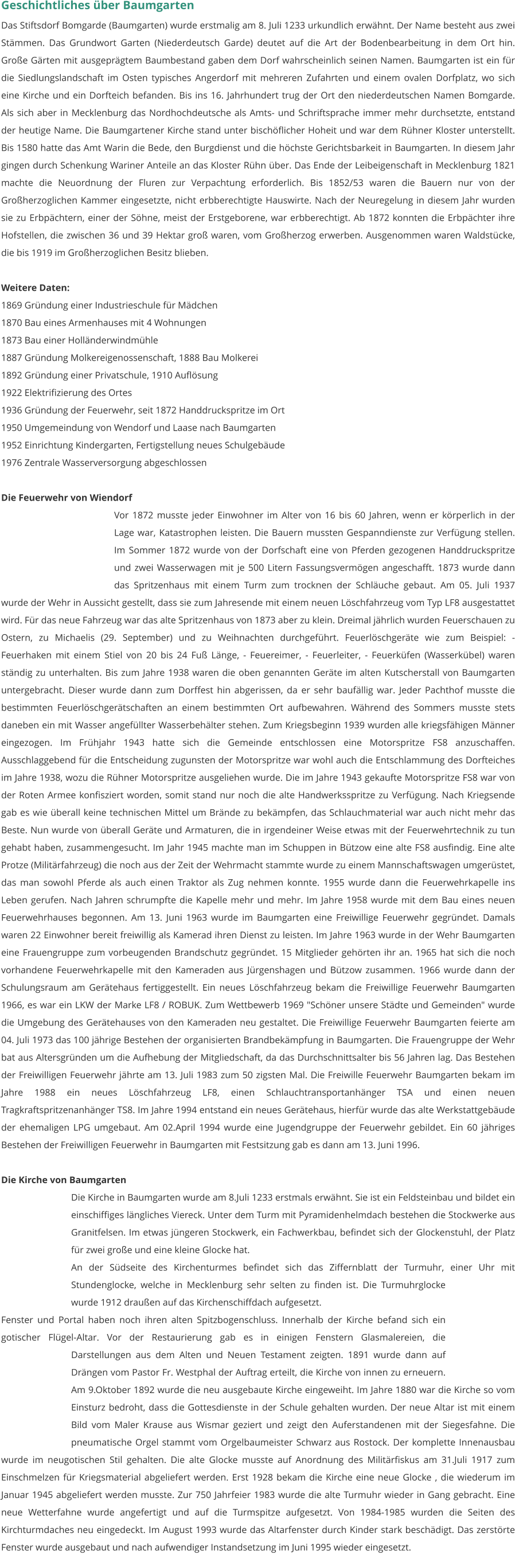 Geschichtliches über Baumgarten Das Stiftsdorf Bomgarde (Baumgarten) wurde erstmalig am 8. Juli 1233 urkundlich erwähnt. Der Name besteht aus zwei Stämmen. Das Grundwort Garten (Niederdeutsch Garde) deutet auf die Art der Bodenbearbeitung in dem Ort hin. Große Gärten mit ausgeprägtem Baumbestand gaben dem Dorf wahrscheinlich seinen Namen. Baumgarten ist ein für die Siedlungslandschaft im Osten typisches Angerdorf mit mehreren Zufahrten und einem ovalen Dorfplatz, wo sich eine Kirche und ein Dorfteich befanden. Bis ins 16. Jahrhundert trug der Ort den niederdeutschen Namen Bomgarde. Als sich aber in Mecklenburg das Nordhochdeutsche als Amts- und Schriftsprache immer mehr durchsetzte, entstand der heutige Name. Die Baumgartener Kirche stand unter bischöflicher Hoheit und war dem Rühner Kloster unterstellt. Bis 1580 hatte das Amt Warin die Bede, den Burgdienst und die höchste Gerichtsbarkeit in Baumgarten. In diesem Jahr gingen durch Schenkung Wariner Anteile an das Kloster Rühn über. Das Ende der Leibeigenschaft in Mecklenburg 1821 machte die Neuordnung der Fluren zur Verpachtung erforderlich. Bis 1852/53 waren die Bauern nur von der Großherzoglichen Kammer eingesetzte, nicht erbberechtigte Hauswirte. Nach der Neuregelung in diesem Jahr wurden sie zu Erbpächtern, einer der Söhne, meist der Erstgeborene, war erbberechtigt. Ab 1872 konnten die Erbpächter ihre Hofstellen, die zwischen 36 und 39 Hektar groß waren, vom Großherzog erwerben. Ausgenommen waren Waldstücke, die bis 1919 im Großherzoglichen Besitz blieben.  Weitere Daten: 1869 Gründung einer Industrieschule für Mädchen 1870 Bau eines Armenhauses mit 4 Wohnungen 1873 Bau einer Holländerwindmühle 1887 Gründung Molkereigenossenschaft, 1888 Bau Molkerei 1892 Gründung einer Privatschule, 1910 Auflösung 1922 Elektrifizierung des Ortes 1936 Gründung der Feuerwehr, seit 1872 Handdruckspritze im Ort 1950 Umgemeindung von Wendorf und Laase nach Baumgarten 1952 Einrichtung Kindergarten, Fertigstellung neues Schulgebäude 1976 Zentrale Wasserversorgung abgeschlossen  Die Feuerwehr von Wiendorf Vor 1872 musste jeder Einwohner im Alter von 16 bis 60 Jahren, wenn er körperlich in der Lage war, Katastrophen leisten. Die Bauern mussten Gespanndienste zur Verfügung stellen. Im Sommer 1872 wurde von der Dorfschaft eine von Pferden gezogenen Handdruckspritze und zwei Wasserwagen mit je 500 Litern Fassungsvermögen angeschafft. 1873 wurde dann das Spritzenhaus mit einem Turm zum trocknen der Schläuche gebaut. Am 05. Juli 1937 wurde der Wehr in Aussicht gestellt, dass sie zum Jahresende mit einem neuen Löschfahrzeug vom Typ LF8 ausgestattet wird. Für das neue Fahrzeug war das alte Spritzenhaus von 1873 aber zu klein. Dreimal jährlich wurden Feuerschauen zu Ostern, zu Michaelis (29. September) und zu Weihnachten durchgeführt. Feuerlöschgeräte wie zum Beispiel: - Feuerhaken mit einem Stiel von 20 bis 24 Fuß Länge, - Feuereimer, - Feuerleiter, - Feuerküfen (Wasserkübel) waren ständig zu unterhalten. Bis zum Jahre 1938 waren die oben genannten Geräte im alten Kutscherstall von Baumgarten untergebracht. Dieser wurde dann zum Dorffest hin abgerissen, da er sehr baufällig war. Jeder Pachthof musste die bestimmten Feuerlöschgerätschaften an einem bestimmten Ort aufbewahren. Während des Sommers musste stets daneben ein mit Wasser angefüllter Wasserbehälter stehen. Zum Kriegsbeginn 1939 wurden alle kriegsfähigen Männer eingezogen. Im Frühjahr 1943 hatte sich die Gemeinde entschlossen eine Motorspritze FS8 anzuschaffen. Ausschlaggebend für die Entscheidung zugunsten der Motorspritze war wohl auch die Entschlammung des Dorfteiches im Jahre 1938, wozu die Rühner Motorspritze ausgeliehen wurde. Die im Jahre 1943 gekaufte Motorspritze FS8 war von der Roten Armee konfisziert worden, somit stand nur noch die alte Handwerksspritze zu Verfügung. Nach Kriegsende gab es wie überall keine technischen Mittel um Brände zu bekämpfen, das Schlauchmaterial war auch nicht mehr das Beste. Nun wurde von überall Geräte und Armaturen, die in irgendeiner Weise etwas mit der Feuerwehrtechnik zu tun gehabt haben, zusammengesucht. Im Jahr 1945 machte man im Schuppen in Bützow eine alte FS8 ausfindig. Eine alte Protze (Militärfahrzeug) die noch aus der Zeit der Wehrmacht stammte wurde zu einem Mannschaftswagen umgerüstet, das man sowohl Pferde als auch einen Traktor als Zug nehmen konnte. 1955 wurde dann die Feuerwehrkapelle ins Leben gerufen. Nach Jahren schrumpfte die Kapelle mehr und mehr. Im Jahre 1958 wurde mit dem Bau eines neuen Feuerwehrhauses begonnen. Am 13. Juni 1963 wurde im Baumgarten eine Freiwillige Feuerwehr gegründet. Damals waren 22 Einwohner bereit freiwillig als Kamerad ihren Dienst zu leisten. Im Jahre 1963 wurde in der Wehr Baumgarten eine Frauengruppe zum vorbeugenden Brandschutz gegründet. 15 Mitglieder gehörten ihr an. 1965 hat sich die noch vorhandene Feuerwehrkapelle mit den Kameraden aus Jürgenshagen und Bützow zusammen. 1966 wurde dann der Schulungsraum am Gerätehaus fertiggestellt. Ein neues Löschfahrzeug bekam die Freiwillige Feuerwehr Baumgarten 1966, es war ein LKW der Marke LF8 / ROBUK. Zum Wettbewerb 1969 "Schöner unsere Städte und Gemeinden" wurde die Umgebung des Gerätehauses von den Kameraden neu gestaltet. Die Freiwillige Feuerwehr Baumgarten feierte am 04. Juli 1973 das 100 jährige Bestehen der organisierten Brandbekämpfung in Baumgarten. Die Frauengruppe der Wehr bat aus Altersgründen um die Aufhebung der Mitgliedschaft, da das Durchschnittsalter bis 56 Jahren lag. Das Bestehen der Freiwilligen Feuerwehr jährte am 13. Juli 1983 zum 50 zigsten Mal. Die Freiwille Feuerwehr Baumgarten bekam im Jahre 1988 ein neues Löschfahrzeug LF8, einen Schlauchtransportanhänger TSA und einen neuen Tragkraftspritzenanhänger TS8. Im Jahre 1994 entstand ein neues Gerätehaus, hierfür wurde das alte Werkstattgebäude der ehemaligen LPG umgebaut. Am 02.April 1994 wurde eine Jugendgruppe der Feuerwehr gebildet. Ein 60 jähriges Bestehen der Freiwilligen Feuerwehr in Baumgarten mit Festsitzung gab es dann am 13. Juni 1996.   Die Kirche von Baumgarten Die Kirche in Baumgarten wurde am 8.Juli 1233 erstmals erwähnt. Sie ist ein Feldsteinbau und bildet ein einschiffiges längliches Viereck. Unter dem Turm mit Pyramidenhelmdach bestehen die Stockwerke aus Granitfelsen. Im etwas jüngeren Stockwerk, ein Fachwerkbau, befindet sich der Glockenstuhl, der Platz für zwei große und eine kleine Glocke hat.  An der Südseite des Kirchenturmes befindet sich das Ziffernblatt der Turmuhr, einer Uhr mit Stundenglocke, welche in Mecklenburg sehr selten zu finden ist. Die Turmuhrglocke wurde 1912 draußen auf das Kirchenschiffdach aufgesetzt. Fenster und Portal haben noch ihren alten Spitzbogenschluss. Innerhalb der Kirche befand sich ein gotischer Flügel-Altar. Vor der Restaurierung gab es in einigen Fenstern Glasmalereien, die Darstellungen aus dem Alten und Neuen Testament zeigten. 1891 wurde dann auf Drängen vom Pastor Fr. Westphal der Auftrag erteilt, die Kirche von innen zu erneuern. Am 9.Oktober 1892 wurde die neu ausgebaute Kirche eingeweiht. Im Jahre 1880 war die Kirche so vom Einsturz bedroht, dass die Gottesdienste in der Schule gehalten wurden. Der neue Altar ist mit einem Bild vom Maler Krause aus Wismar geziert und zeigt den Auferstandenen mit der Siegesfahne. Die pneumatische Orgel stammt vom Orgelbaumeister Schwarz aus Rostock. Der komplette Innenausbau wurde im neugotischen Stil gehalten. Die alte Glocke musste auf Anordnung des Militärfiskus am 31.Juli 1917 zum Einschmelzen für Kriegsmaterial abgeliefert werden. Erst 1928 bekam die Kirche eine neue Glocke , die wiederum im Januar 1945 abgeliefert werden musste. Zur 750 Jahrfeier 1983 wurde die alte Turmuhr wieder in Gang gebracht. Eine neue Wetterfahne wurde angefertigt und auf die Turmspitze aufgesetzt. Von 1984-1985 wurden die Seiten des Kirchturmdaches neu eingedeckt. Im August 1993 wurde das Altarfenster durch Kinder stark beschädigt. Das zerstörte Fenster wurde ausgebaut und nach aufwendiger Instandsetzung im Juni 1995 wieder eingesetzt.