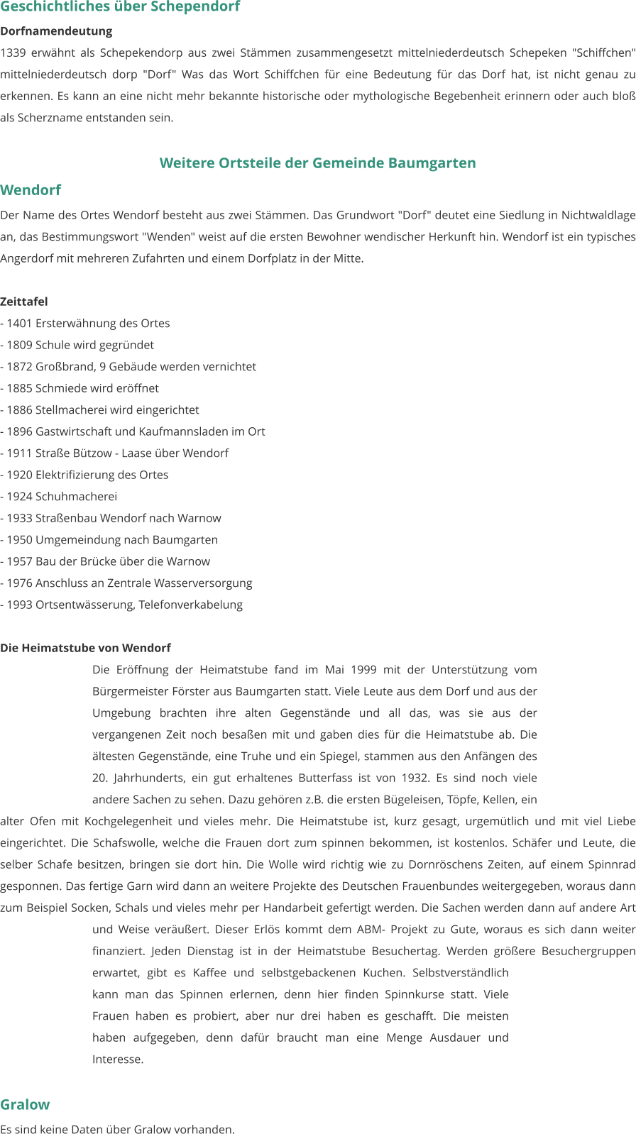 Geschichtliches über Schependorf Dorfnamendeutung 1339 erwähnt als Schepekendorp aus zwei Stämmen zusammengesetzt mittelniederdeutsch Schepeken "Schiffchen" mittelniederdeutsch dorp "Dorf" Was das Wort Schiffchen für eine Bedeutung für das Dorf hat, ist nicht genau zu erkennen. Es kann an eine nicht mehr bekannte historische oder mythologische Begebenheit erinnern oder auch bloß als Scherzname entstanden sein.   Weitere Ortsteile der Gemeinde Baumgarten  Wendorf Der Name des Ortes Wendorf besteht aus zwei Stämmen. Das Grundwort "Dorf" deutet eine Siedlung in Nichtwaldlage an, das Bestimmungswort "Wenden" weist auf die ersten Bewohner wendischer Herkunft hin. Wendorf ist ein typisches Angerdorf mit mehreren Zufahrten und einem Dorfplatz in der Mitte.  Zeittafel - 1401 Ersterwähnung des Ortes - 1809 Schule wird gegründet - 1872 Großbrand, 9 Gebäude werden vernichtet - 1885 Schmiede wird eröffnet - 1886 Stellmacherei wird eingerichtet - 1896 Gastwirtschaft und Kaufmannsladen im Ort - 1911 Straße Bützow - Laase über Wendorf - 1920 Elektrifizierung des Ortes - 1924 Schuhmacherei - 1933 Straßenbau Wendorf nach Warnow - 1950 Umgemeindung nach Baumgarten - 1957 Bau der Brücke über die Warnow - 1976 Anschluss an Zentrale Wasserversorgung - 1993 Ortsentwässerung, Telefonverkabelung   Die Heimatstube von Wendorf Die Eröffnung der Heimatstube fand im Mai 1999 mit der Unterstützung vom Bürgermeister Förster aus Baumgarten statt. Viele Leute aus dem Dorf und aus der Umgebung brachten ihre alten Gegenstände und all das, was sie aus der vergangenen Zeit noch besaßen mit und gaben dies für die Heimatstube ab. Die ältesten Gegenstände, eine Truhe und ein Spiegel, stammen aus den Anfängen des 20. Jahrhunderts, ein gut erhaltenes Butterfass ist von 1932. Es sind noch viele andere Sachen zu sehen. Dazu gehören z.B. die ersten Bügeleisen, Töpfe, Kellen, ein alter Ofen mit Kochgelegenheit und vieles mehr. Die Heimatstube ist, kurz gesagt, urgemütlich und mit viel Liebe eingerichtet. Die Schafswolle, welche die Frauen dort zum spinnen bekommen, ist kostenlos. Schäfer und Leute, die selber Schafe besitzen, bringen sie dort hin. Die Wolle wird richtig wie zu Dornröschens Zeiten, auf einem Spinnrad gesponnen. Das fertige Garn wird dann an weitere Projekte des Deutschen Frauenbundes weitergegeben, woraus dann zum Beispiel Socken, Schals und vieles mehr per Handarbeit gefertigt werden. Die Sachen werden dann auf andere Art und Weise veräußert. Dieser Erlös kommt dem ABM- Projekt zu Gute, woraus es sich dann weiter finanziert. Jeden Dienstag ist in der Heimatstube Besuchertag. Werden größere Besuchergruppen erwartet, gibt es Kaffee und selbstgebackenen Kuchen. Selbstverständlich kann man das Spinnen erlernen, denn hier finden Spinnkurse statt. Viele Frauen haben es probiert, aber nur drei haben es geschafft. Die meisten haben aufgegeben, denn dafür braucht man eine Menge Ausdauer und Interesse.   Gralow Es sind keine Daten über Gralow vorhanden.