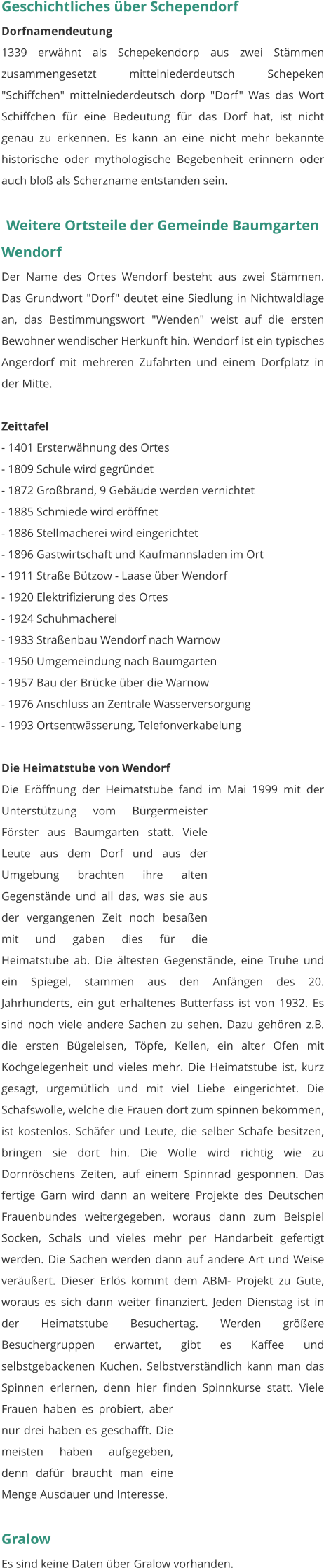 Geschichtliches über Schependorf Dorfnamendeutung 1339 erwähnt als Schepekendorp aus zwei Stämmen zusammengesetzt mittelniederdeutsch Schepeken "Schiffchen" mittelniederdeutsch dorp "Dorf" Was das Wort Schiffchen für eine Bedeutung für das Dorf hat, ist nicht genau zu erkennen. Es kann an eine nicht mehr bekannte historische oder mythologische Begebenheit erinnern oder auch bloß als Scherzname entstanden sein.   Weitere Ortsteile der Gemeinde Baumgarten  Wendorf Der Name des Ortes Wendorf besteht aus zwei Stämmen. Das Grundwort "Dorf" deutet eine Siedlung in Nichtwaldlage an, das Bestimmungswort "Wenden" weist auf die ersten Bewohner wendischer Herkunft hin. Wendorf ist ein typisches Angerdorf mit mehreren Zufahrten und einem Dorfplatz in der Mitte.  Zeittafel - 1401 Ersterwähnung des Ortes - 1809 Schule wird gegründet - 1872 Großbrand, 9 Gebäude werden vernichtet - 1885 Schmiede wird eröffnet - 1886 Stellmacherei wird eingerichtet - 1896 Gastwirtschaft und Kaufmannsladen im Ort - 1911 Straße Bützow - Laase über Wendorf - 1920 Elektrifizierung des Ortes - 1924 Schuhmacherei - 1933 Straßenbau Wendorf nach Warnow - 1950 Umgemeindung nach Baumgarten - 1957 Bau der Brücke über die Warnow - 1976 Anschluss an Zentrale Wasserversorgung - 1993 Ortsentwässerung, Telefonverkabelung   Die Heimatstube von Wendorf Die Eröffnung der Heimatstube fand im Mai 1999 mit der Unterstützung vom Bürgermeister Förster aus Baumgarten statt. Viele Leute aus dem Dorf und aus der Umgebung brachten ihre alten Gegenstände und all das, was sie aus der vergangenen Zeit noch besaßen mit und gaben dies für die Heimatstube ab. Die ältesten Gegenstände, eine Truhe und ein Spiegel, stammen aus den Anfängen des 20. Jahrhunderts, ein gut erhaltenes Butterfass ist von 1932. Es sind noch viele andere Sachen zu sehen. Dazu gehören z.B. die ersten Bügeleisen, Töpfe, Kellen, ein alter Ofen mit Kochgelegenheit und vieles mehr. Die Heimatstube ist, kurz gesagt, urgemütlich und mit viel Liebe eingerichtet. Die Schafswolle, welche die Frauen dort zum spinnen bekommen, ist kostenlos. Schäfer und Leute, die selber Schafe besitzen, bringen sie dort hin. Die Wolle wird richtig wie zu Dornröschens Zeiten, auf einem Spinnrad gesponnen. Das fertige Garn wird dann an weitere Projekte des Deutschen Frauenbundes weitergegeben, woraus dann zum Beispiel Socken, Schals und vieles mehr per Handarbeit gefertigt werden. Die Sachen werden dann auf andere Art und Weise veräußert. Dieser Erlös kommt dem ABM- Projekt zu Gute, woraus es sich dann weiter finanziert. Jeden Dienstag ist in der Heimatstube Besuchertag. Werden größere Besuchergruppen erwartet, gibt es Kaffee und selbstgebackenen Kuchen. Selbstverständlich kann man das Spinnen erlernen, denn hier finden Spinnkurse statt. Viele Frauen haben es probiert, aber nur drei haben es geschafft. Die meisten haben aufgegeben, denn dafür braucht man eine Menge Ausdauer und Interesse.   Gralow Es sind keine Daten über Gralow vorhanden.