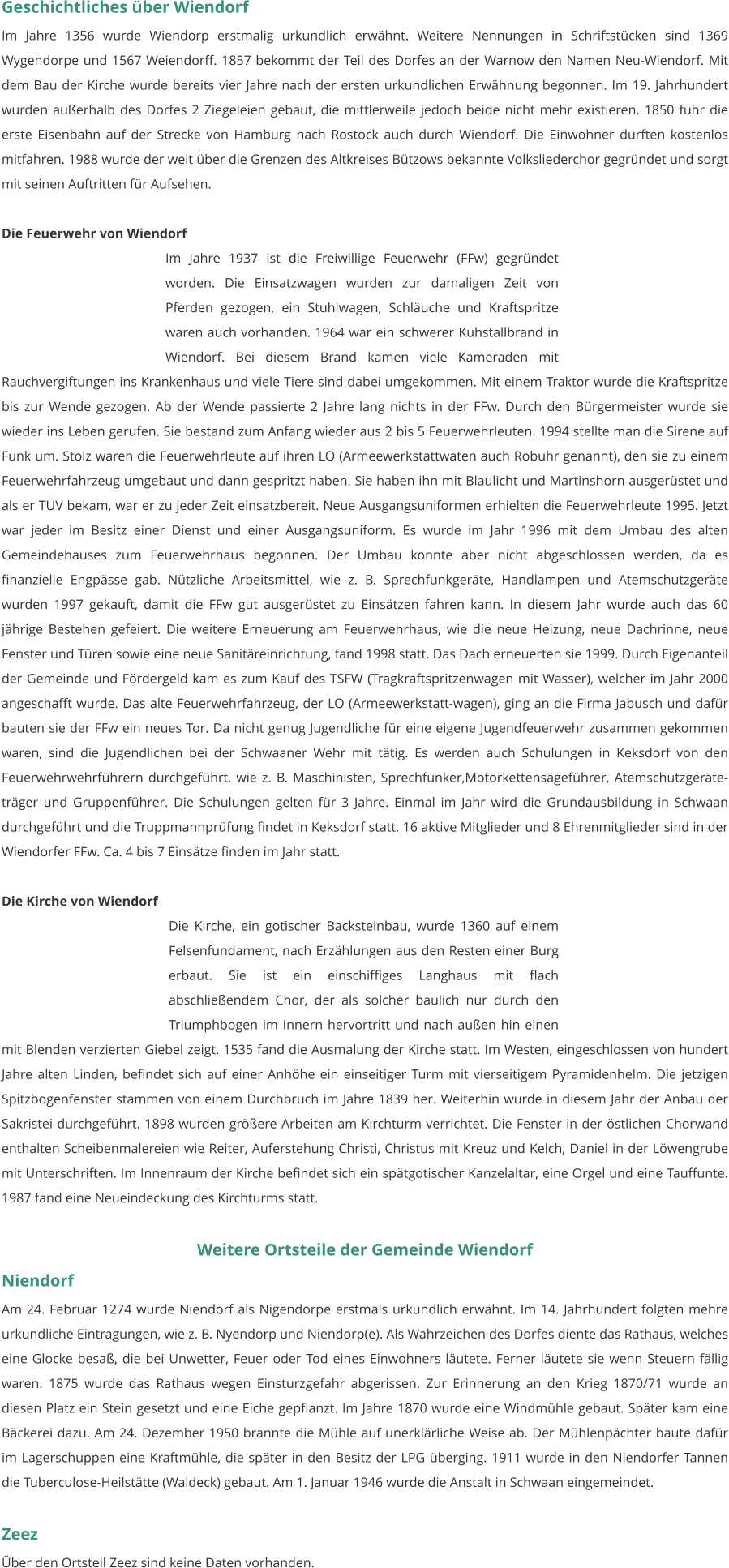 Geschichtliches über Wiendorf Im Jahre 1356 wurde Wiendorp erstmalig urkundlich erwähnt. Weitere Nennungen in Schriftstücken sind 1369 Wygendorpe und 1567 Weiendorff. 1857 bekommt der Teil des Dorfes an der Warnow den Namen Neu-Wiendorf. Mit dem Bau der Kirche wurde bereits vier Jahre nach der ersten urkundlichen Erwähnung begonnen. Im 19. Jahrhundert wurden außerhalb des Dorfes 2 Ziegeleien gebaut, die mittlerweile jedoch beide nicht mehr existieren. 1850 fuhr die erste Eisenbahn auf der Strecke von Hamburg nach Rostock auch durch Wiendorf. Die Einwohner durften kostenlos mitfahren. 1988 wurde der weit über die Grenzen des Altkreises Bützows bekannte Volksliederchor gegründet und sorgt mit seinen Auftritten für Aufsehen.  Die Feuerwehr von Wiendorf Im Jahre 1937 ist die Freiwillige Feuerwehr (FFw) gegründet worden. Die Einsatzwagen wurden zur damaligen Zeit von Pferden gezogen, ein Stuhlwagen, Schläuche und Kraftspritze waren auch vorhanden. 1964 war ein schwerer Kuhstallbrand in Wiendorf. Bei diesem Brand kamen viele Kameraden mit Rauchvergiftungen ins Krankenhaus und viele Tiere sind dabei umgekommen. Mit einem Traktor wurde die Kraftspritze bis zur Wende gezogen. Ab der Wende passierte 2 Jahre lang nichts in der FFw. Durch den Bürgermeister wurde sie wieder ins Leben gerufen. Sie bestand zum Anfang wieder aus 2 bis 5 Feuerwehrleuten. 1994 stellte man die Sirene auf Funk um. Stolz waren die Feuerwehrleute auf ihren LO (Armeewerkstattwaten auch Robuhr genannt), den sie zu einem Feuerwehrfahrzeug umgebaut und dann gespritzt haben. Sie haben ihn mit Blaulicht und Martinshorn ausgerüstet und als er TÜV bekam, war er zu jeder Zeit einsatzbereit. Neue Ausgangsuniformen erhielten die Feuerwehrleute 1995. Jetzt war jeder im Besitz einer Dienst und einer Ausgangsuniform. Es wurde im Jahr 1996 mit dem Umbau des alten Gemeindehauses zum Feuerwehrhaus begonnen. Der Umbau konnte aber nicht abgeschlossen werden, da es finanzielle Engpässe gab. Nützliche Arbeitsmittel, wie z. B. Sprechfunkgeräte, Handlampen und Atemschutzgeräte wurden 1997 gekauft, damit die FFw gut ausgerüstet zu Einsätzen fahren kann. In diesem Jahr wurde auch das 60 jährige Bestehen gefeiert. Die weitere Erneuerung am Feuerwehrhaus, wie die neue Heizung, neue Dachrinne, neue Fenster und Türen sowie eine neue Sanitäreinrichtung, fand 1998 statt. Das Dach erneuerten sie 1999. Durch Eigenanteil der Gemeinde und Fördergeld kam es zum Kauf des TSFW (Tragkraftspritzenwagen mit Wasser), welcher im Jahr 2000 angeschafft wurde. Das alte Feuerwehrfahrzeug, der LO (Armeewerkstatt-wagen), ging an die Firma Jabusch und dafür bauten sie der FFw ein neues Tor. Da nicht genug Jugendliche für eine eigene Jugendfeuerwehr zusammen gekommen waren, sind die Jugendlichen bei der Schwaaner Wehr mit tätig. Es werden auch Schulungen in Keksdorf von den Feuerwehrwehrführern durchgeführt, wie z. B. Maschinisten, Sprechfunker,Motorkettensägeführer, Atemschutzgeräte-träger und Gruppenführer. Die Schulungen gelten für 3 Jahre. Einmal im Jahr wird die Grundausbildung in Schwaan durchgeführt und die Truppmannprüfung findet in Keksdorf statt. 16 aktive Mitglieder und 8 Ehrenmitglieder sind in der Wiendorfer FFw. Ca. 4 bis 7 Einsätze finden im Jahr statt.   Die Kirche von Wiendorf Die Kirche, ein gotischer Backsteinbau, wurde 1360 auf einem Felsenfundament, nach Erzählungen aus den Resten einer Burg erbaut. Sie ist ein einschiffiges Langhaus mit flach abschließendem Chor, der als solcher baulich nur durch den Triumphbogen im Innern hervortritt und nach außen hin einen mit Blenden verzierten Giebel zeigt. 1535 fand die Ausmalung der Kirche statt. Im Westen, eingeschlossen von hundert Jahre alten Linden, befindet sich auf einer Anhöhe ein einseitiger Turm mit vierseitigem Pyramidenhelm. Die jetzigen Spitzbogenfenster stammen von einem Durchbruch im Jahre 1839 her. Weiterhin wurde in diesem Jahr der Anbau der Sakristei durchgeführt. 1898 wurden größere Arbeiten am Kirchturm verrichtet. Die Fenster in der östlichen Chorwand enthalten Scheibenmalereien wie Reiter, Auferstehung Christi, Christus mit Kreuz und Kelch, Daniel in der Löwengrube mit Unterschriften. Im Innenraum der Kirche befindet sich ein spätgotischer Kanzelaltar, eine Orgel und eine Tauffunte. 1987 fand eine Neueindeckung des Kirchturms statt.   Weitere Ortsteile der Gemeinde Wiendorf Niendorf Am 24. Februar 1274 wurde Niendorf als Nigendorpe erstmals urkundlich erwähnt. Im 14. Jahrhundert folgten mehre urkundliche Eintragungen, wie z. B. Nyendorp und Niendorp(e). Als Wahrzeichen des Dorfes diente das Rathaus, welches eine Glocke besaß, die bei Unwetter, Feuer oder Tod eines Einwohners läutete. Ferner läutete sie wenn Steuern fällig waren. 1875 wurde das Rathaus wegen Einsturzgefahr abgerissen. Zur Erinnerung an den Krieg 1870/71 wurde an diesen Platz ein Stein gesetzt und eine Eiche gepflanzt. Im Jahre 1870 wurde eine Windmühle gebaut. Später kam eine Bäckerei dazu. Am 24. Dezember 1950 brannte die Mühle auf unerklärliche Weise ab. Der Mühlenpächter baute dafür im Lagerschuppen eine Kraftmühle, die später in den Besitz der LPG überging. 1911 wurde in den Niendorfer Tannen die Tuberculose-Heilstätte (Waldeck) gebaut. Am 1. Januar 1946 wurde die Anstalt in Schwaan eingemeindet.   Zeez Über den Ortsteil Zeez sind keine Daten vorhanden.