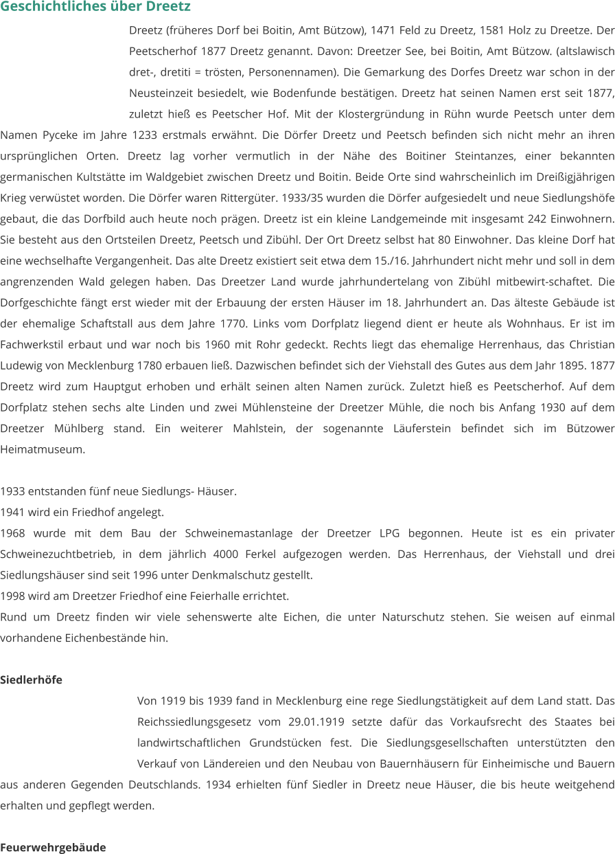 Geschichtliches über Dreetz Dreetz (früheres Dorf bei Boitin, Amt Bützow), 1471 Feld zu Dreetz, 1581 Holz zu Dreetze. Der Peetscherhof 1877 Dreetz genannt. Davon: Dreetzer See, bei Boitin, Amt Bützow. (altslawisch dret-, dretiti = trösten, Personennamen). Die Gemarkung des Dorfes Dreetz war schon in der Neusteinzeit besiedelt, wie Bodenfunde bestätigen. Dreetz hat seinen Namen erst seit 1877, zuletzt hieß es Peetscher Hof. Mit der Klostergründung in Rühn wurde Peetsch unter dem Namen Pyceke im Jahre 1233 erstmals erwähnt. Die Dörfer Dreetz und Peetsch befinden sich nicht mehr an ihren ursprünglichen Orten. Dreetz lag vorher vermutlich in der Nähe des Boitiner Steintanzes, einer bekannten germanischen Kultstätte im Waldgebiet zwischen Dreetz und Boitin. Beide Orte sind wahrscheinlich im Dreißigjährigen Krieg verwüstet worden. Die Dörfer waren Rittergüter. 1933/35 wurden die Dörfer aufgesiedelt und neue Siedlungshöfe gebaut, die das Dorfbild auch heute noch prägen. Dreetz ist ein kleine Landgemeinde mit insgesamt 242 Einwohnern. Sie besteht aus den Ortsteilen Dreetz, Peetsch und Zibühl. Der Ort Dreetz selbst hat 80 Einwohner. Das kleine Dorf hat eine wechselhafte Vergangenheit. Das alte Dreetz existiert seit etwa dem 15./16. Jahrhundert nicht mehr und soll in dem angrenzenden Wald gelegen haben. Das Dreetzer Land wurde jahrhundertelang von Zibühl mitbewirt-schaftet. Die Dorfgeschichte fängt erst wieder mit der Erbauung der ersten Häuser im 18. Jahrhundert an. Das älteste Gebäude ist der ehemalige Schaftstall aus dem Jahre 1770. Links vom Dorfplatz liegend dient er heute als Wohnhaus. Er ist im Fachwerkstil erbaut und war noch bis 1960 mit Rohr gedeckt. Rechts liegt das ehemalige Herrenhaus, das Christian Ludewig von Mecklenburg 1780 erbauen ließ. Dazwischen befindet sich der Viehstall des Gutes aus dem Jahr 1895. 1877 Dreetz wird zum Hauptgut erhoben und erhält seinen alten Namen zurück. Zuletzt hieß es Peetscherhof. Auf dem Dorfplatz stehen sechs alte Linden und zwei Mühlensteine der Dreetzer Mühle, die noch bis Anfang 1930 auf dem Dreetzer Mühlberg stand. Ein weiterer Mahlstein, der sogenannte Läuferstein befindet sich im Bützower Heimatmuseum.  1933 entstanden fünf neue Siedlungs- Häuser. 1941 wird ein Friedhof angelegt. 1968 wurde mit dem Bau der Schweinemastanlage der Dreetzer LPG begonnen. Heute ist es ein privater Schweinezuchtbetrieb, in dem jährlich 4000 Ferkel aufgezogen werden. Das Herrenhaus, der Viehstall und drei Siedlungshäuser sind seit 1996 unter Denkmalschutz gestellt. 1998 wird am Dreetzer Friedhof eine Feierhalle errichtet. Rund um Dreetz finden wir viele sehenswerte alte Eichen, die unter Naturschutz stehen. Sie weisen auf einmal vorhandene Eichenbestände hin.   Siedlerhöfe Von 1919 bis 1939 fand in Mecklenburg eine rege Siedlungstätigkeit auf dem Land statt. Das Reichssiedlungsgesetz vom 29.01.1919 setzte dafür das Vorkaufsrecht des Staates bei landwirtschaftlichen Grundstücken fest. Die Siedlungsgesellschaften unterstützten den Verkauf von Ländereien und den Neubau von Bauernhäusern für Einheimische und Bauern aus anderen Gegenden Deutschlands. 1934 erhielten fünf Siedler in Dreetz neue Häuser, die bis heute weitgehend erhalten und gepflegt werden.  Feuerwehrgebäude