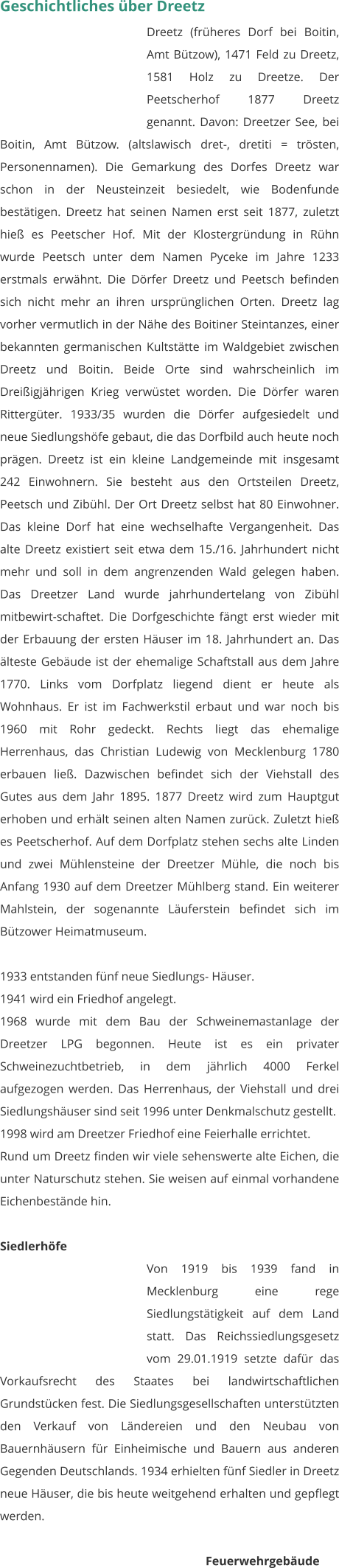 Geschichtliches über Dreetz Dreetz (früheres Dorf bei Boitin, Amt Bützow), 1471 Feld zu Dreetz, 1581 Holz zu Dreetze. Der Peetscherhof 1877 Dreetz genannt. Davon: Dreetzer See, bei Boitin, Amt Bützow. (altslawisch dret-, dretiti = trösten, Personennamen). Die Gemarkung des Dorfes Dreetz war schon in der Neusteinzeit besiedelt, wie Bodenfunde bestätigen. Dreetz hat seinen Namen erst seit 1877, zuletzt hieß es Peetscher Hof. Mit der Klostergründung in Rühn wurde Peetsch unter dem Namen Pyceke im Jahre 1233 erstmals erwähnt. Die Dörfer Dreetz und Peetsch befinden sich nicht mehr an ihren ursprünglichen Orten. Dreetz lag vorher vermutlich in der Nähe des Boitiner Steintanzes, einer bekannten germanischen Kultstätte im Waldgebiet zwischen Dreetz und Boitin. Beide Orte sind wahrscheinlich im Dreißigjährigen Krieg verwüstet worden. Die Dörfer waren Rittergüter. 1933/35 wurden die Dörfer aufgesiedelt und neue Siedlungshöfe gebaut, die das Dorfbild auch heute noch prägen. Dreetz ist ein kleine Landgemeinde mit insgesamt 242 Einwohnern. Sie besteht aus den Ortsteilen Dreetz, Peetsch und Zibühl. Der Ort Dreetz selbst hat 80 Einwohner. Das kleine Dorf hat eine wechselhafte Vergangenheit. Das alte Dreetz existiert seit etwa dem 15./16. Jahrhundert nicht mehr und soll in dem angrenzenden Wald gelegen haben. Das Dreetzer Land wurde jahrhundertelang von Zibühl mitbewirt-schaftet. Die Dorfgeschichte fängt erst wieder mit der Erbauung der ersten Häuser im 18. Jahrhundert an. Das älteste Gebäude ist der ehemalige Schaftstall aus dem Jahre 1770. Links vom Dorfplatz liegend dient er heute als Wohnhaus. Er ist im Fachwerkstil erbaut und war noch bis 1960 mit Rohr gedeckt. Rechts liegt das ehemalige Herrenhaus, das Christian Ludewig von Mecklenburg 1780 erbauen ließ. Dazwischen befindet sich der Viehstall des Gutes aus dem Jahr 1895. 1877 Dreetz wird zum Hauptgut erhoben und erhält seinen alten Namen zurück. Zuletzt hieß es Peetscherhof. Auf dem Dorfplatz stehen sechs alte Linden und zwei Mühlensteine der Dreetzer Mühle, die noch bis Anfang 1930 auf dem Dreetzer Mühlberg stand. Ein weiterer Mahlstein, der sogenannte Läuferstein befindet sich im Bützower Heimatmuseum.  1933 entstanden fünf neue Siedlungs- Häuser. 1941 wird ein Friedhof angelegt. 1968 wurde mit dem Bau der Schweinemastanlage der Dreetzer LPG begonnen. Heute ist es ein privater Schweinezuchtbetrieb, in dem jährlich 4000 Ferkel aufgezogen werden. Das Herrenhaus, der Viehstall und drei Siedlungshäuser sind seit 1996 unter Denkmalschutz gestellt. 1998 wird am Dreetzer Friedhof eine Feierhalle errichtet. Rund um Dreetz finden wir viele sehenswerte alte Eichen, die unter Naturschutz stehen. Sie weisen auf einmal vorhandene Eichenbestände hin.   Siedlerhöfe Von 1919 bis 1939 fand in Mecklenburg eine rege Siedlungstätigkeit auf dem Land statt. Das Reichssiedlungsgesetz vom 29.01.1919 setzte dafür das Vorkaufsrecht des Staates bei landwirtschaftlichen Grundstücken fest. Die Siedlungsgesellschaften unterstützten den Verkauf von Ländereien und den Neubau von Bauernhäusern für Einheimische und Bauern aus anderen Gegenden Deutschlands. 1934 erhielten fünf Siedler in Dreetz neue Häuser, die bis heute weitgehend erhalten und gepflegt werden.  Feuerwehrgebäude